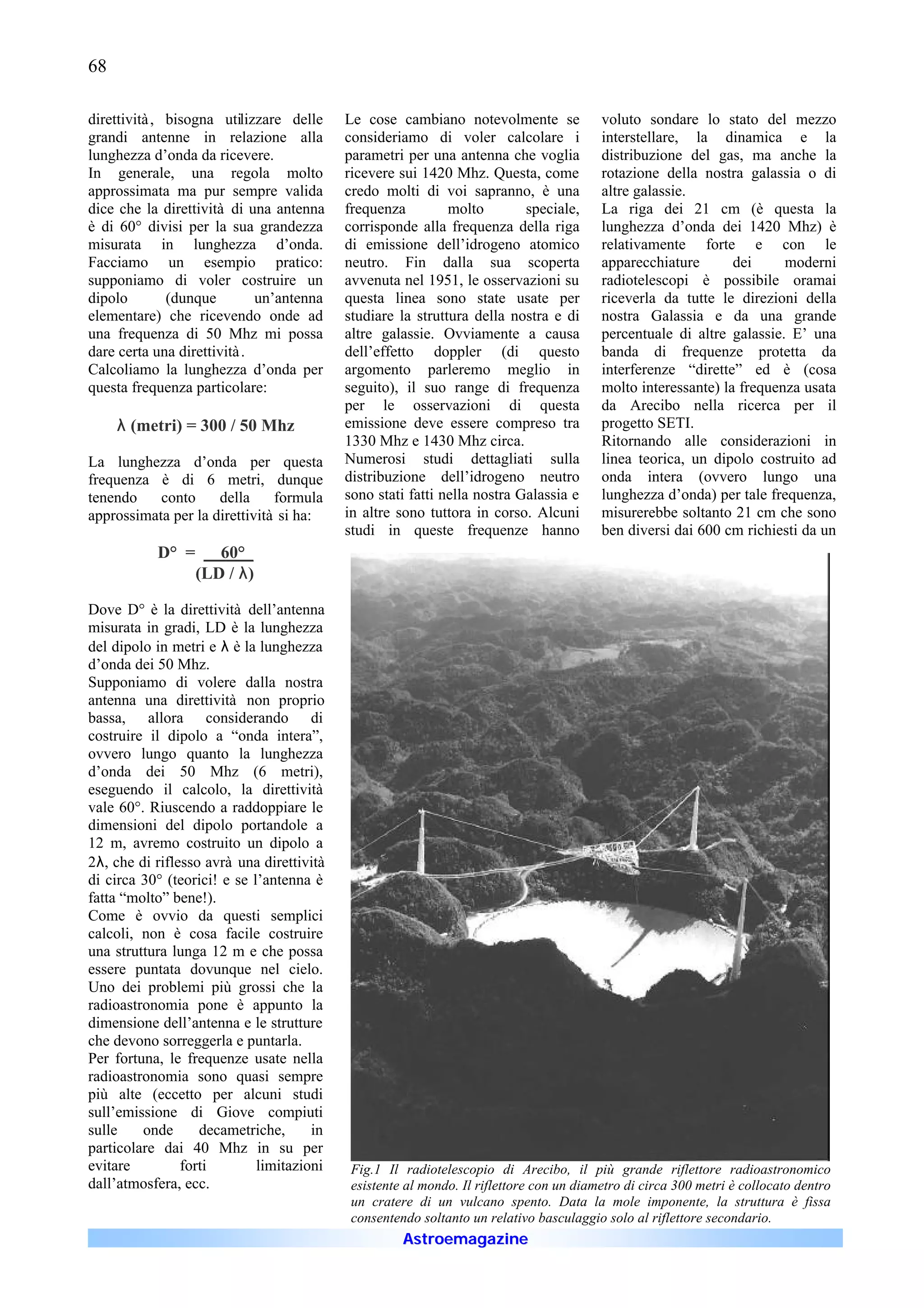68

direttività , bisogna utilizzare delle     Le cose cambiano notevolmente se              voluto sondare lo stato del mezzo
grandi antenne in relazione alla           consideriamo di voler calcolare i             interstellare, la dinamica e la
lunghezza d’onda da ricevere.              parametri per una antenna che voglia          distribuzione del gas, ma anche la
In generale, una regola molto              ricevere sui 1420 Mhz. Questa, come           rotazione della nostra galassia o di
approssimata ma pur sempre valida          credo molti di voi sapranno, è una            altre galassie.
dice che la direttività di una antenna     frequenza         molto        speciale,      La riga dei 21 cm (è questa la
è di 60° divisi per la sua grandezza       corrisponde alla frequenza della riga         lunghezza d’onda dei 1420 Mhz) è
misurata in lunghezza d’onda.              di emissione dell’idrogeno atomico            relativamente forte e con le
Facciamo un esempio pratico:               neutro. Fin dalla sua scoperta                apparecchiature       dei     moderni
supponiamo di voler costruire un           avvenuta nel 1951, le osservazioni su         radiotelescopi è possibile oramai
dipolo        (dunque        un’antenna    questa linea sono state usate per             riceverla da tutte le direzioni della
elementare) che ricevendo onde ad          studiare la struttura della nostra e di       nostra Galassia e da una grande
una frequenza di 50 Mhz mi possa           altre galassie. Ovviamente a causa            percentuale di altre galassie. E’ una
dare certa una direttività .               dell’effetto doppler (di questo               banda di frequenze protetta da
Calcoliamo la lunghezza d’onda per         argomento parleremo meglio in                 interferenze “dirette” ed è (cosa
questa frequenza particolare:              seguito), il suo range di frequenza           molto interessante) la frequenza usata
                                           per le osservazioni di questa                 da Arecibo nella ricerca per il
     λ (metri) = 300 / 50 Mhz              emissione deve essere compreso tra            progetto SETI.
                                           1330 Mhz e 1430 Mhz circa.                    Ritornando alle considerazioni in
La lunghezza d’onda per questa             Numerosi studi dettagliati sulla              linea teorica, un dipolo costruito ad
frequenza è di 6 metri, dunque             distribuzione dell’idrogeno neutro            onda intera (ovvero lungo una
tenendo    conto     della     formula     sono stati fatti nella nostra Galassia e      lunghezza d’onda) per tale frequenza,
approssimata per la direttività si ha:     in altre sono tuttora in corso. Alcuni        misurerebbe soltanto 21 cm che sono
                                           studi in queste frequenze hanno               ben diversi dai 600 cm richiesti da un
           D° =      60°_
                  (LD / λ)

Dove D° è la direttività dell’antenna
misurata in gradi, LD è la lunghezza
del dipolo in metri e λ è la lunghezza
d’onda dei 50 Mhz.
Supponiamo di volere dalla nostra
antenna una direttività non proprio
bassa, allora considerando di
costruire il dipolo a “onda intera”,
ovvero lungo quanto la lunghezza
d’onda dei 50 Mhz (6 metri),
eseguendo il calcolo, la direttività
vale 60°. Riuscendo a raddoppiare le
dimensioni del dipolo portandole a
12 m, avremo costruito un dipolo a
2λ, che di riflesso avrà una direttività
di circa 30° (teorici! e se l’antenna è
fatta “molto” bene!).
Come è ovvio da questi semplici
calcoli, non è cosa facile costruire
una struttura lunga 12 m e che possa
essere puntata dovunque nel cielo.
Uno dei problemi più grossi che la
radioastronomia pone è appunto la
dimensione dell’antenna e le strutture
che devono sorreggerla e puntarla.
Per fortuna, le frequenze usate nella
radioastronomia sono quasi sempre
più alte (eccetto per alcuni studi
sull’emissione di Giove compiuti
sulle    onde      decametriche,      in
particolare dai 40 Mhz in su per
evitare         forti        limitazioni    Fig.1 Il radiotelescopio di Arecibo, il più grande riflettore radioastronomico
dall’atmosfera, ecc.                        esistente al mondo. Il riflettore con un diametro di circa 300 metri è collocato dentro
                                            un cratere di un vulcano spento. Data la mole imponente, la struttura è fissa
                                            consentendo soltanto un relativo basculaggio solo al riflettore secondario.
                                                     Astroemagazine
 