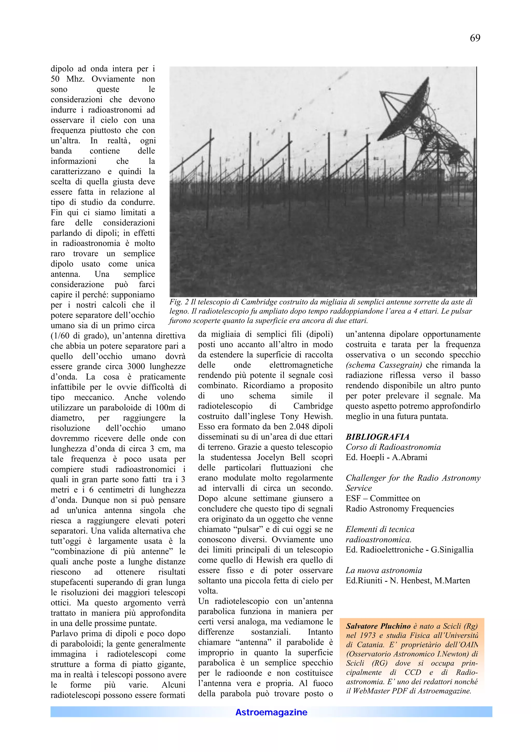 69

dipolo ad onda intera per i
50 Mhz. Ovviamente non
sono          queste         le
considerazioni che devono
indurre i radioastronomi ad
osservare il cielo con una
frequenza piuttosto che con
un’altra. In realtà , ogni
banda       contiene      delle
informazioni        che      la
caratterizzano e quindi la
scelta di quella giusta deve
essere fatta in relazione al
tipo di studio da condurre.
Fin qui ci siamo limitati a
fare delle considerazioni
parlando di dipoli; in effetti
in radioastronomia è molto
raro trovare un semplice
dipolo usato come unica
antenna.     Una      semplice
considerazione può farci
capire il perché: supponiamo
per i nostri calcoli che il         Fig. 2 Il telescopio di Cambridge costruito da migliaia di semplici antenne sorrette da aste di
                                    legno. Il radiotelescopio fu ampliato dopo tempo raddoppiandone l’area a 4 ettari. Le pulsar
potere separatore dell’occhio
                                    furono scoperte quanto la superficie era ancora di due ettari.
umano sia di un primo circa
(1/60 di grado), un’antenna direttiva da migliaia di semplici fili (dipoli) un’antenna dipolare opportunamente
che abbia un potere separatore pari a posti uno accanto all’altro in modo costruita e tarata per la frequenza
quello dell’occhio umano dovrà da estendere la superficie di raccolta osservativa o un secondo specchio
essere grande circa 3000 lunghezze delle                 onde       elettromagnetiche (schema Cassegrain) che rimanda la
d’onda. La cosa è praticamente                rendendo più potente il segnale così radiazione riflessa verso il basso
infattibile per le ovvie difficoltà di combinato. Ricordiamo a proposito rendendo disponibile un altro punto
tipo meccanico. Anche volendo di                     uno      schema        simile     il per poter prelevare il segnale. Ma
utilizzare un paraboloide di 100m di radiotelescopio                di       Cambridge questo aspetto potremo approfondirlo
diametro,     per     raggiungere      la costruito dall’inglese Tony Hewish. meglio in una futura puntata.
risoluzione     dell’occhio      umano Esso era formato da ben 2.048 dipoli
dovremmo ricevere delle onde con disseminati su di un’area di due ettari BIBLIOGRAFIA
lunghezza d’onda di circa 3 cm, ma di terreno. Grazie a questo telescopio Corso di Radioastronomia
tale frequenza è poco usata per la studentessa Jocelyn Bell scoprì Ed. Hoepli - A.Abrami
compiere studi radioastronomici i delle particolari fluttuazioni che
quali in gran parte sono fatti tra i 3 erano modulate molto regolarmente Challenger for the Radio Astronomy
metri e i 6 centimetri di lunghezza ad intervalli di circa un secondo. Service
d’onda. Dunque non si può pensare Dopo alcune settimane giunsero a ESF – Committee on
ad un'unica antenna singola che concludere che questo tipo di segnali Radio Astronomy Frequencies
riesca a raggiungere elevati poteri era originato da un oggetto che venne
separatori. Una valida alternativa che chiamato “pulsar” e di cui oggi se ne Elementi di tecnica
tutt’oggi è largamente usata è la conoscono diversi. Ovviamente uno radioastronomica.
“combinazione di più antenne” le dei limiti principali di un telescopio Ed. Radioelettroniche - G.Sinigallia
quali anche poste a lunghe distanze come quello di Hewish era quello di
riescono     ad     ottenere    risultati essere fisso e di poter osservare La nuova astronomia
stupefacenti superando di gran lunga soltanto una piccola fetta di cielo per Ed.Riuniti - N. Henbest, M.Marten
le risoluzioni dei maggiori telescopi volta.
ottici. Ma questo argomento verrà Un radiotelescopio con un’antenna
trattato in maniera più approfondita parabolica funziona in maniera per
in una delle prossime puntate.                certi versi analoga, ma vediamone le Salvatore Pluchino è nato a Scicli (Rg)
Parlavo prima di dipoli e poco dopo differenze                 sostanziali.      Intanto nel 1973 e studia Fisica all’Università
di paraboloidi; la gente generalmente chiamare “antenna” il parabolide è di Catania. E’ proprietàrio dell’OAIN
immagina i radiotelescopi come improprio in quanto la superficie (Osservatorio Astronomico I.Newton) di
strutture a forma di piatto gigante, parabolica è un semplice specchio Scicli (RG) dove si occupa prin-
ma in realtà i telescopi possono avere per le radioonde e non costituisce cipalmente di CCD e di Radio-
le forme più varie. Alcuni l’antenna vera e propria. Al fuoco astronomia. E’ uno dei redattori nonché
                                                                                           il WebMaster PDF di Astroemagazine.
radiotelescopi possono essere formati della parabola può trovare posto o
                                                        Astroemagazine
 