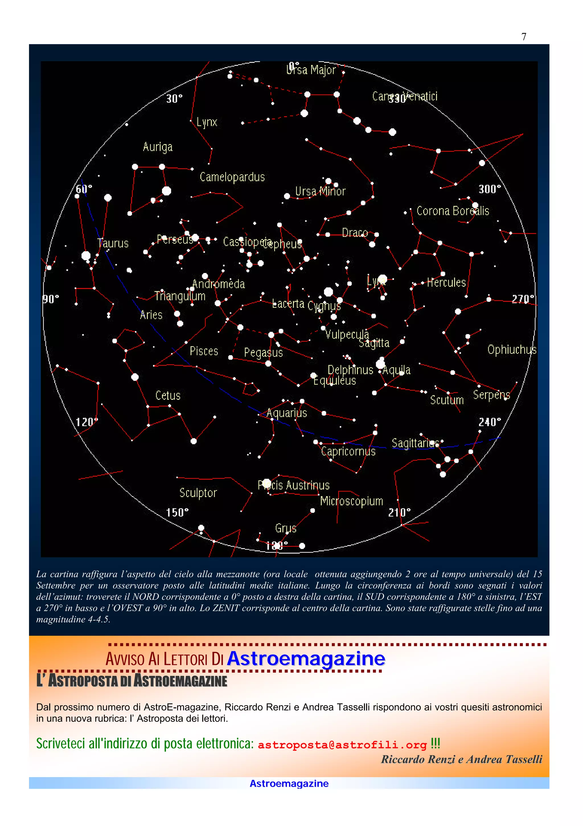 7




La cartina raffigura l’aspetto del cielo alla mezzanotte (ora locale ottenuta aggiungendo 2 ore al tempo universale) del 15
Settembre per un osservatore posto alle latitudini medie italiane. Lungo la circonferenza ai bordi sono segnati i valori
dell’azimut: troverete il NORD corrispondente a 0° posto a destra della cartina, il SUD corrispondente a 180° a sinistra, l’EST
a 270° in basso e l’OVEST a 90° in alto. Lo ZENIT corrisponde al centro della cartina. Sono state raffigurate stelle fino ad una
magnitudine 4-4.5.



                 AVVISO AI LETTORI DI Astroemagazine
L’ ASTROPOSTA DI ASTROEMAGAZINE
Dal prossimo numero di AstroE-magazine, Riccardo Renzi e Andrea Tasselli rispondono ai vostri quesiti astronomici
in una nuova rubrica: l’ Astroposta dei lettori.

Scriveteci all'indirizzo di posta elettronica: astroposta@astrofili.org !!!
                                                                                       Riccardo Renzi e Andrea Tasselli

                                                     Astroemagazine
 