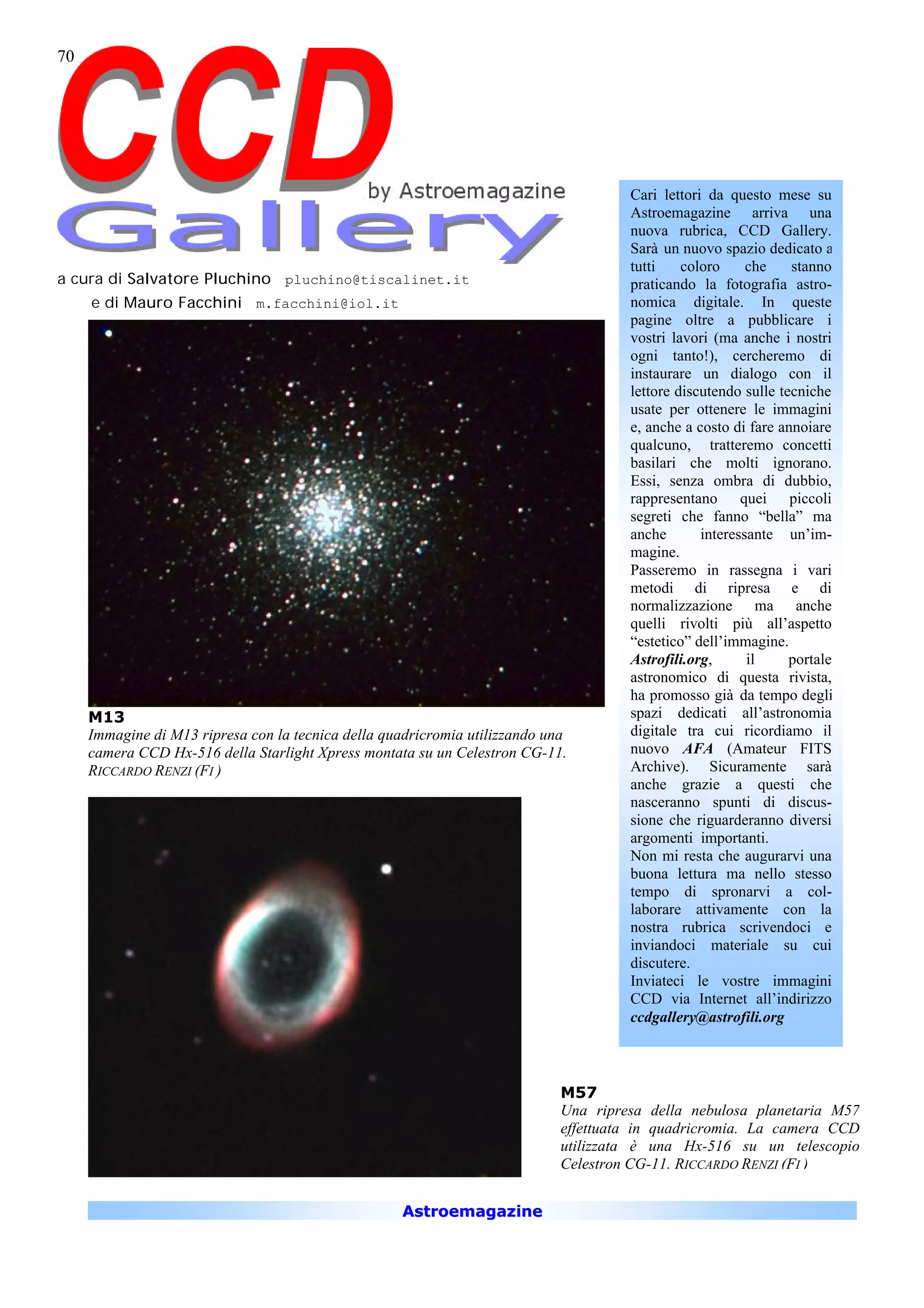 70




                                                                                      Cari lettori da questo mese su
                                                                                      Astroemagazine arriva una
                                                                                      nuova rubrica, CCD Gallery.
                                                                                      Sarà un nuovo spazio dedicato a
                                                                                      tutti    coloro     che    stanno
a cura di Salvatore Pluchino pluchino@tiscalinet.it                                   praticando la fotografia astro-
     e di Mauro Facchini m.facchini@iol.it                                            nomica digitale. In queste
                                                                                      pagine oltre a pubblicare i
                                                                                      vostri lavori (ma anche i nostri
                                                                                      ogni tanto!), cercheremo di
                                                                                      instaurare un dialogo con il
                                                                                      lettore discutendo sulle tecniche
                                                                                      usate per ottenere le immagini
                                                                                      e, anche a costo di fare annoiare
                                                                                      qualcuno, tratteremo concetti
                                                                                      basilari che molti ignorano.
                                                                                      Essi, senza ombra di dubbio,
                                                                                      rappresentano quei piccoli
                                                                                      segreti che fanno “bella” ma
                                                                                      anche       interessante un’im-
                                                                                      magine.
                                                                                      Passeremo in rassegna i vari
                                                                                      metodi di ripresa e di
                                                                                      normalizzazione ma anche
                                                                                      quelli rivolti più all’aspetto
                                                                                      “estetico” dell’immagine.
                                                                                      Astrofili.org,      il     portale
                                                                                      astronomico di questa rivista,
                                                                                      ha promosso già da tempo degli
     M13                                                                              spazi dedicati all’astronomia
     Immagine di M13 ripresa con la tecnica della quadricromia utilizzando una        digitale tra cui ricordiamo il
     camera CCD Hx-516 della Starlight Xpress montata su un Celestron CG-11.          nuovo AFA (Amateur FITS
     RICCARDO RENZI (FI )                                                             Archive). Sicuramente sarà
                                                                                      anche grazie a questi che
                                                                                      nasceranno spunti di discus-
                                                                                      sione che riguarderanno diversi
                                                                                      argomenti importanti.
                                                                                      Non mi resta che augurarvi una
                                                                                      buona lettura ma nello stesso
                                                                                      tempo di spronarvi a col-
                                                                                      laborare attivamente con la
                                                                                      nostra rubrica scrivendoci e
                                                                                      inviandoci materiale su cui
                                                                                      discutere.
                                                                                      Inviateci le vostre immagini
                                                                                      CCD via Internet all’indirizzo
                                                                                      ccdgallery@astrofili.org



                                                                             M57
                                                                             Una ripresa della nebulosa planetaria M57
                                                                             effettuata in quadricromia. La camera CCD
                                                                             utilizzata è una Hx-516 su un telescopio
                                                                             Celestron CG-11. RICCARDO RENZI (FI )


                                                    Astroemagazine
 