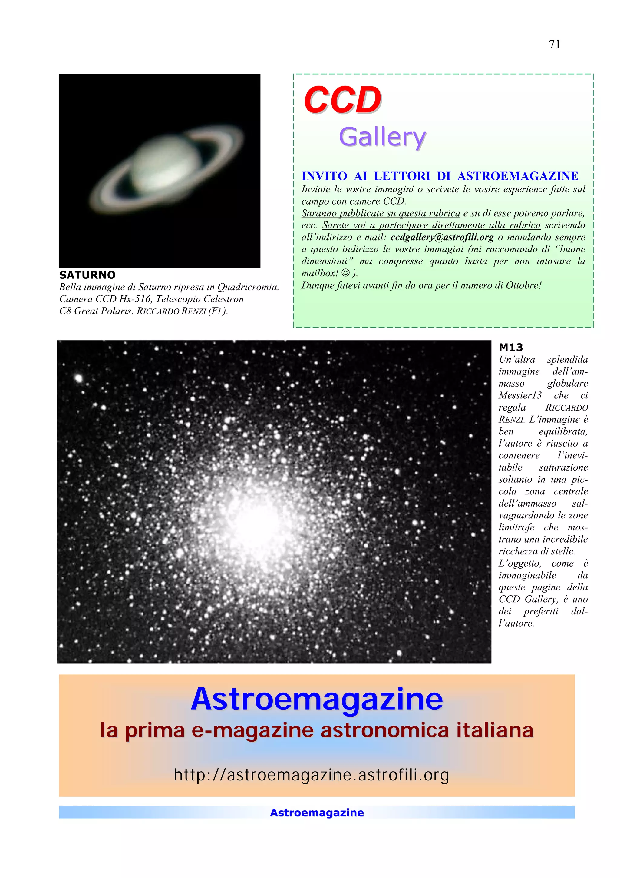71




                                                     CCD
                                                             Gallery
                                                     INVITO AI LETTORI DI ASTROEMAGAZINE
                                                     Inviate le vostre immagini o scrivete le vostre esperienze fatte sul
                                                     campo con camere CCD.
                                                     Saranno pubblicate su questa rubrica e su di esse potremo parlare,
                                                     ecc. Sarete voi a partecipare direttamente alla rubrica scrivendo
                                                     all’indirizzo e-mail: ccdgallery@astrofili.org o mandando sempre
                                                     a questo indirizzo le vostre immagini (mi raccomando di “buone
                                                     dimensioni” ma compresse quanto basta per non intasare la
SATURNO                                              mailbox! J ).
Bella immagine di Saturno ripresa in Quadricromia.   Dunque fatevi avanti fin da ora per il numero di Ottobre!
Camera CCD Hx-516, Telescopio Celestron
C8 Great Polaris. RICCARDO RENZI (FI ).


                                                                                                    M13
                                                                                                    Un’altra splendida
                                                                                                    immagine dell’am-
                                                                                                    masso       globulare
                                                                                                    Messier13 che ci
                                                                                                    regala     RICCARDO
                                                                                                    RENZI. L’immagine è
                                                                                                    ben       equilibrata,
                                                                                                    l’autore è riuscito a
                                                                                                    contenere      l’inevi-
                                                                                                    tabile    saturazione
                                                                                                    soltanto in una pic-
                                                                                                    cola zona centrale
                                                                                                    dell’ammasso       sal-
                                                                                                    vaguardando le zone
                                                                                                    limitrofe che mos-
                                                                                                    trano una incredibile
                                                                                                    ricchezza di stelle.
                                                                                                    L’oggetto, come è
                                                                                                    immaginabile         da
                                                                                                    queste pagine della
                                                                                                    CCD Gallery, è uno
                                                                                                    dei preferiti dal-
                                                                                                    l’autore.




                             Astroemagazine
         la prima e-magazine astronomica italiana

                         http://astroemagazine.astrofili.org
                                            h

                                               Astroemagazine
 