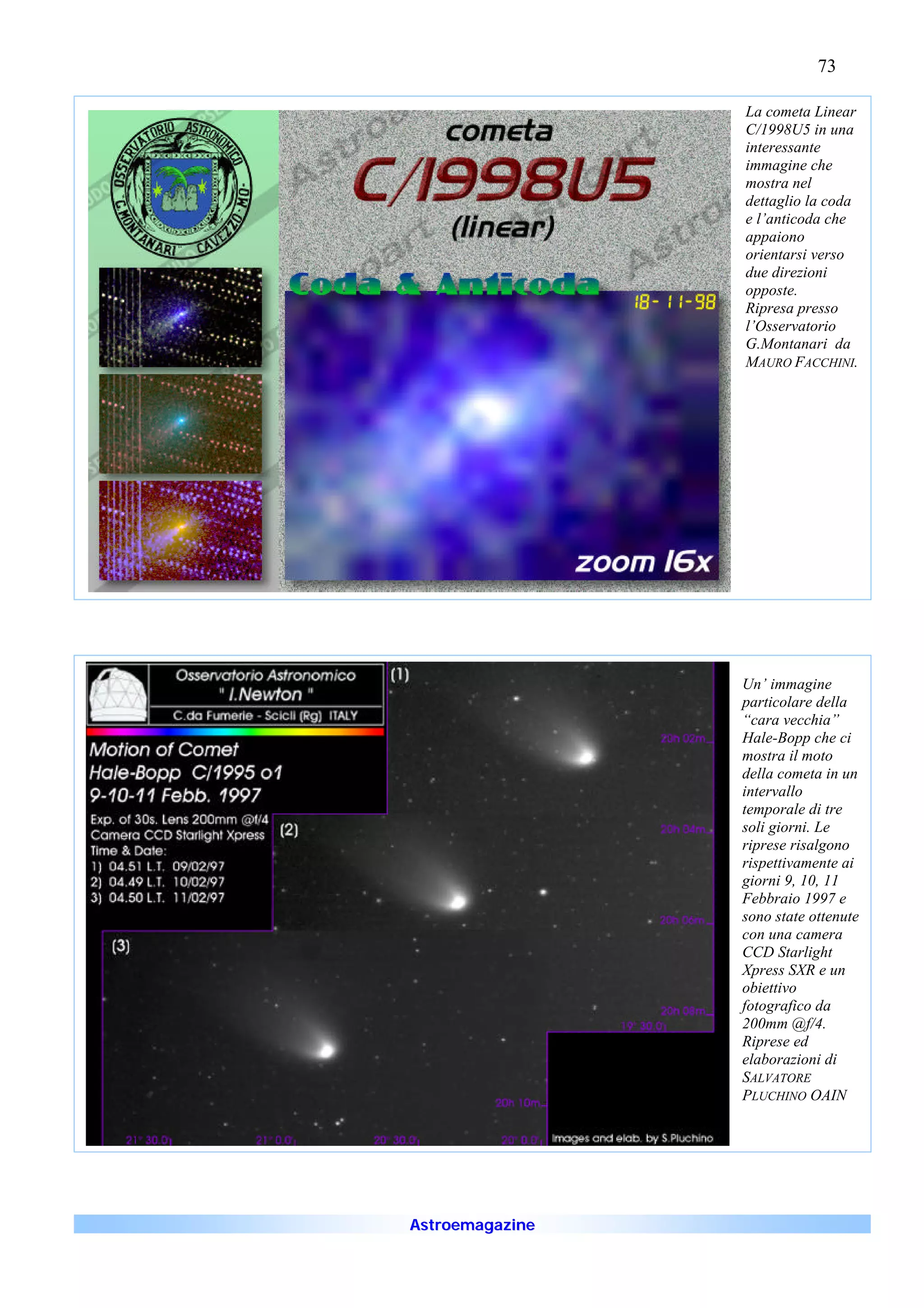 73

                 La cometa Linear
                 C/1998U5 in una
                 interessante
                 immagine che
                 mostra nel
                 dettaglio la coda
                 e l’anticoda che
                 appaiono
                 orientarsi verso
                 due direzioni
                 opposte.
                 Ripresa presso
                 l’Osservatorio
                 G.Montanari da
                 MAURO FACCHINI.




                 Un’ immagine
                 particolare della
                 “cara vecchia”
                 Hale-Bopp che ci
                 mostra il moto
                 della cometa in un
                 intervallo
                 temporale di tre
                 soli giorni. Le
                 riprese risalgono
                 rispettivamente ai
                 giorni 9, 10, 11
                 Febbraio 1997 e
                 sono state ottenute
                 con una camera
                 CCD Starlight
                 Xpress SXR e un
                 obiettivo
                 fotografico da
                 200mm @f/4.
                 Riprese ed
                 elaborazioni di
                 SALVATORE
                 PLUCHINO OAIN




Astroemagazine
 
