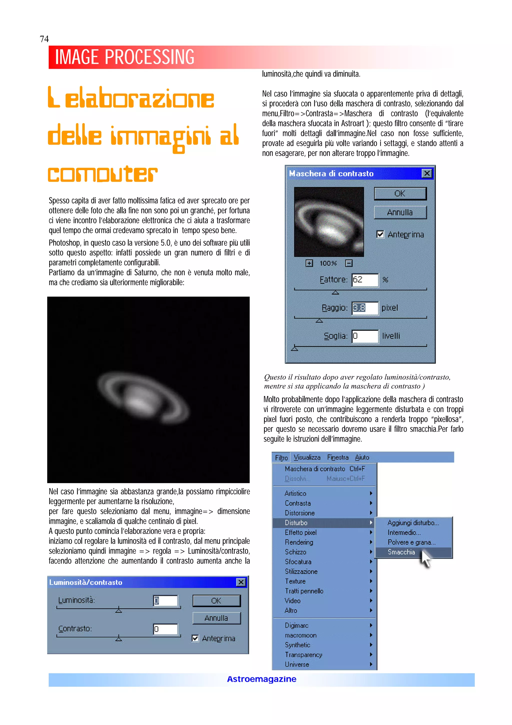 74

     IMAGE PROCESSING
                                                                            luminosità,che quindi va diminuita.


 L’elaborazione                                                             Nel caso l’immagine sia sfuocata o apparentemente priva di dettagli,
                                                                            si procederà con l’uso della maschera di contrasto, selezionando dal
                                                                            menu,Filtro=>Contrasta=>Maschera di contrasto (l’equivalente


 delle immagini al
                                                                            della maschera sfuocata in Astroart ); questo filtro consente di “tirare
                                                                            fuori” molti dettagli dall’immagine.Nel caso non fosse sufficiente,
                                                                            provate ad eseguirla più volte variando i settaggi, e stando attenti a
                                                                            non esagerare, per non alterare troppo l’immagine.


 computer
 Spesso capita di aver fatto moltissima fatica ed aver sprecato ore per
 ottenere delle foto che alla fine non sono poi un granché, per fortuna
 ci viene incontro l’elaborazione elettronica che ci aiuta a trasformare
 quel tempo che ormai credevamo sprecato in tempo speso bene.
 Photoshop, in questo caso la versione 5.0, è uno dei software più utili
 sotto questo aspetto: infatti possiede un gran numero di filtri e di
 parametri completamente configurabili.
 Partiamo da un’immagine di Saturno, che non è venuta molto male,
 ma che crediamo sia ulteriormente migliorabile:




                                                                            Questo il risultato dopo aver regolato luminosità/contrasto,
                                                                            mentre si sta applicando la maschera di contrasto )
                                                                            Molto probabilmente dopo l’applicazione della maschera di contrasto
                                                                            vi ritroverete con un’immagine leggermente disturbata e con troppi
                                                                            pixel fuori posto, che contribuiscono a renderla troppo “pixellosa”,
                                                                            per questo se necessario dovremo usare il filtro smacchia.Per farlo
                                                                            seguite le istruzioni dell’immagine.




 Nel caso l’immagine sia abbastanza grande,la possiamo rimpicciolire
 leggermente per aumentarne la risoluzione,
 per fare questo selezioniamo dal menu, immagine=> dimensione
 immagine, e scaliamola di qualche centinaio di pixel.
 A questo punto comincia l’elaborazione vera e propria:
 iniziamo col regolare la luminosità ed il contrasto, dal menu principale
 selezioniamo quindi immagine => regola => Luminosità/contrasto,
 facendo attenzione che aumentando il contrasto aumenta anche la




                                                                Astroemagazine
 