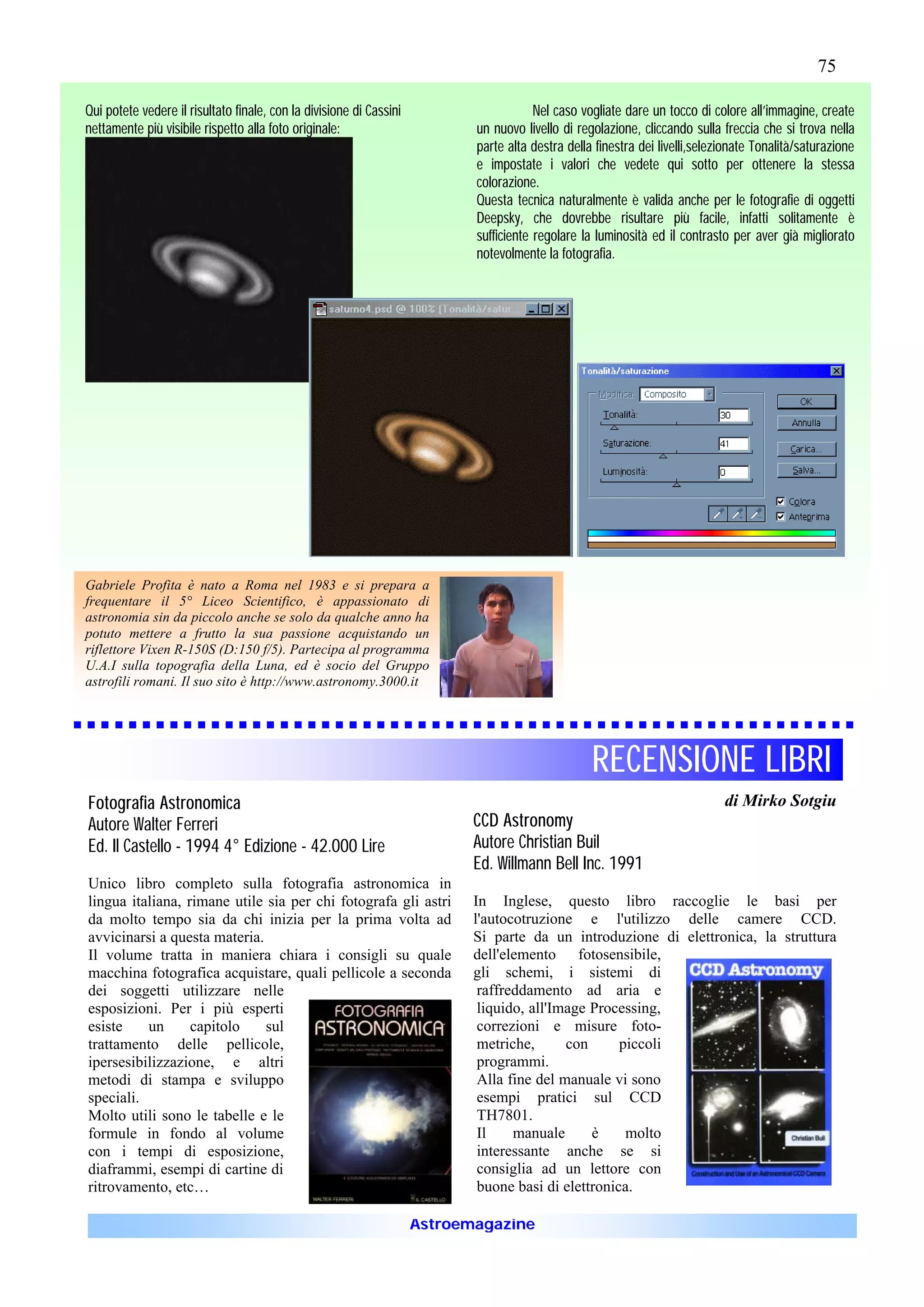 75

Qui potete vedere il risultato finale, con la divisione di Cassini                      Nel caso vogliate dare un tocco di colore all’immagine, create
nettamente più visibile rispetto alla foto originale:                       un nuovo livello di regolazione, cliccando sulla freccia che si trova nella
                                                                            parte alta destra della finestra dei livelli,selezionate Tonalità/saturazione
                                                                            e impostate i valori che vedete qui sotto per ottenere la stessa
                                                                            colorazione.
                                                                            Questa tecnica naturalmente è valida anche per le fotografie di oggetti
                                                                            Deepsky, che dovrebbe risultare più facile, infatti solitamente è
                                                                            sufficiente regolare la luminosità ed il contrasto per aver già migliorato
                                                                            notevolmente la fotografia.




Gabriele Profita è nato a Roma nel 1983 e si prepara a
frequentare il 5° Liceo Scientifico, è appassionato di
astronomia sin da piccolo anche se solo da qualche anno ha
potuto mettere a frutto la sua passione acquistando un
riflettore Vixen R-150S (D:150 f/5). Partecipa al programma
U.A.I sulla topografia della Luna, ed è socio del Gruppo
astrofili romani. Il suo sito è http://www.astronomy.3000.it




                                                                                                   RECENSIONE LIBRI
Fotografia Astronomica                                                                                                        di Mirko Sotgiu
Autore Walter Ferreri                                                       CCD Astronomy
Ed. Il Castello - 1994 4° Edizione - 42.000 Lire                            Autore Christian Buil
                                                                            Ed. Willmann Bell Inc. 1991
Unico libro completo sulla fotografia astronomica in
lingua italiana, rimane utile sia per chi fotografa gli astri               In Inglese, questo libro raccoglie le basi per
da molto tempo sia da chi inizia per la prima volta ad                      l'autocotruzione e l'utilizzo delle camere CCD.
avvicinarsi a questa materia.                                               Si parte da un introduzione di elettronica, la struttura
Il volume tratta in maniera chiara i consigli su quale                      dell'elemento fotosensibile,
macchina fotografica acquistare, quali pellicole a seconda                  gli schemi, i sistemi di
dei soggetti utilizzare nelle                                                raffreddamento ad aria e
esposizioni. Per i più esperti                                               liquido, all'Image Processing,
esiste    un      capitolo    sul                                            correzioni e misure foto-
trattamento delle pellicole,                                                 metriche,      con      piccoli
ipersesibilizzazione, e altri                                                programmi.
metodi di stampa e sviluppo                                                  Alla fine del manuale vi sono
speciali.                                                                    esempi pratici sul CCD
Molto utili sono le tabelle e le                                             TH7801.
formule in fondo al volume                                                   Il    manuale      è     molto
con i tempi di esposizione,                                                  interessante anche se si
diaframmi, esempi di cartine di                                              consiglia ad un lettore con
ritrovamento, etc…                                                           buone basi di elettronica.

                                                                     Astroemagazine
 