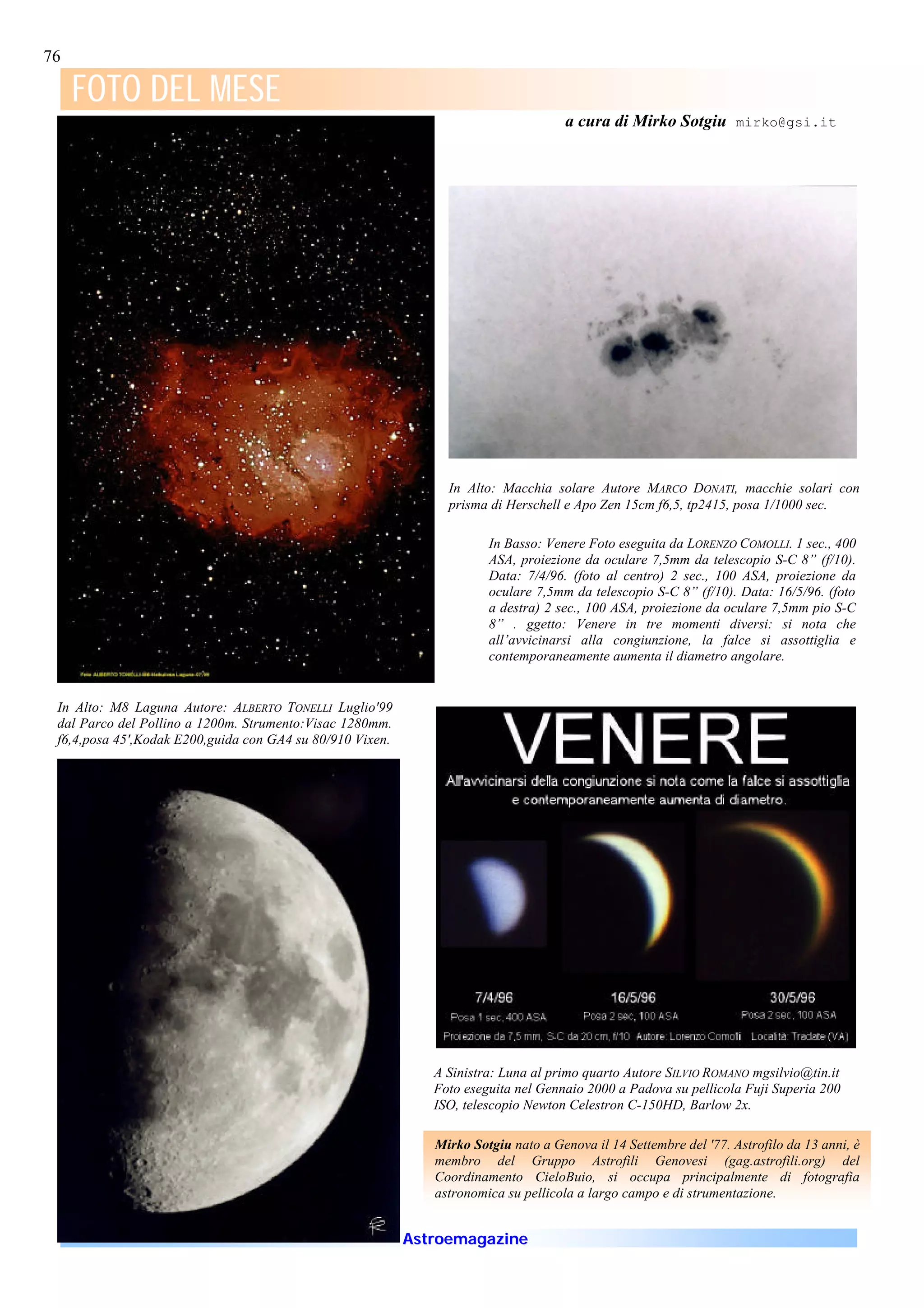 76

     FOTO DEL MESE
                                                                                     a cura di Mirko Sotgiu mirko@gsi.it




                                                                In Alto: Macchia solare Autore MARCO DONATI, macchie solari con
                                                                prisma di Herschell e Apo Zen 15cm f6,5, tp2415, posa 1/1000 sec.

                                                                       In Basso: Venere Foto eseguita da LORENZO COMOLLI. 1 sec., 400
                                                                       ASA, proiezione da oculare 7,5mm da telescopio S-C 8” (f/10).
                                                                       Data: 7/4/96. (foto al centro) 2 sec., 100 ASA, proiezione da
                                                                       oculare 7,5mm da telescopio S-C 8” (f/10). Data: 16/5/96. (foto
                                                                       a destra) 2 sec., 100 ASA, proiezione da oculare 7,5mm pio S-C
                                                                       8” . ggetto: Venere in tre momenti diversi: si nota che
                                                                       all’avvicinarsi alla congiunzione, la falce si assottiglia e
                                                                       contemporaneamente aumenta il diametro angolare.


 In Alto: M8 Laguna Autore: ALBERTO TONELLI Luglio'99
 dal Parco del Pollino a 1200m. Strumento:Visac 1280mm.
 f6,4,posa 45',Kodak E200,guida con GA4 su 80/910 Vixen.




                                                              A Sinistra: Luna al primo quarto Autore SILVIO ROMANO mgsilvio@tin.it
                                                              Foto eseguita nel Gennaio 2000 a Padova su pellicola Fuji Superia 200
                                                              ISO, telescopio Newton Celestron C-150HD, Barlow 2x.

                                                              Mirko Sotgiu nato a Genova il 14 Settembre del '77. Astrofilo da 13 anni, è
                                                              membro del Gruppo Astrofili Genovesi (gag.astrofili.org) del
                                                              Coordinamento CieloBuio, si occupa principalmente di fotografia
                                                              astronomica su pellicola a largo campo e di strumentazione.


                                                           Astroemagazine
 