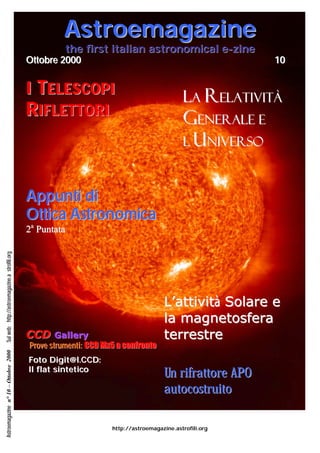 Astroemagazine
                                                          the first italian astronomical e-zine
                                                Ottobre 2000                                                 10


                                                I TELES COP I                                   LA RELATIVITÀ
                                                R IFLETTORI                                     GENERALE E
                                                                                                L’UNIVERSO



                                                A p p unt i d i
                                                Ot t i ca A s t r o no mi ca
                                                2a Puntata
Sul web: http://astroemagazine.a strofili.org




                                                                                         L’attività Solare e
                                                                                         la magnetosfera
                                                CCD     Gallery                          terrestre
                                                Prove strumenti: CCD Mx5 a confronto
Astroemagazine n° 10 – Ottobre 2000




                                                Foto Digit@l.CCD:
                                                Il flat sintetico
                                                                                         Un rifrattore APO
                                                                                         autocostruito

                                                                       http://astroemagazine.astrofili.org
 