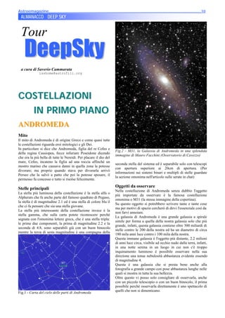 Astroemagazine______________________________________________________________________10
10
 ALMANACCO DEEP SKY


 Tour
     DeepSky
 a cura di Saverio Cammarata
              isshome@astrofili.org




COST ELLA ZIONI
  IN PR IMO PIANO
ANDROMEDA
Mito
Il mito di Andromeda è di origine Greco e come quasi tutte
le costellazioni riguarda eroi mitologici e gli Dei.
In particolare si dice che Andromeda, figlia del re Cefeo e
                                                                   Fig.2 - M31, la Galassia di Andromeda in una splendida
della regina Cassiopea, fecce infuriare Poseidone dicendo
                                                                   immagine di Mauro Facchini (Osservatorio di Cavezzo)
che era la più bella di tutte le Nereidi. Per placare il dio del
mare, Cefeo, incateno la figlia ad una roccia affinché un
                                                                   seconda stella del sistema ed è separabile solo con telescopi
mostro marino che causava danni in quella zona la potesse
                                                                   con apertura superiore ai 20cm di apertura. (Per
divorare; ma proprio quando stava per divorarla arrivò
                                                                   informazioni sui sistemi binari e multipli di stelle guardate
Perseo che la salvò a patto che poi la potesse sposare, il
                                                                   la sezione omonima nell'articolo sulle serate in chat)
permesso fu concesso e tutto si risolse felicemente.

Stelle principali                                                  Oggetti da osservare
                                                                   Nella costellazione di Andromeda senza dubbio l'oggetto
La stella più luminosa della costellazione è la stella alfa o
                                                                   più importate da osservare è la famosa costellazione
Alpherats che fa anche parte del famoso quadrato di Pegaso,
                                                                   omonima o M31 (la stessa immagine della copertina).
la stella è di magnitudine 2.1 ed è una stella di colore blu il
                                                                   Su questo oggetto si potrebbero scrivere tante e tante cose
che ci fa pensare che sia una stella giovane.
                                                                   ma per motivi di spazio cercherò di dirvi l'essenziale così da
La stella più interessante della costellazione invece è la
                                                                   non farvi annoiare.
stella gamma, che sulla carta potete riconoscere perchè
                                                                   La galassia di Andromeda è una grande galassia a spirale
segnata con l'omonima lettere greca, che è una stella tripla:
                                                                   simile per forma a quella della nostra galassia solo che più
le prime due componenti, la prima di magnitudine 2.2 e la
                                                                   grande, infatti, questa galassia contiene oltre 300 miliardi di
seconda di 4.8, sono separabili già con un buon binocolo
                                                                   stelle contro le 200 della nostra ed ha un diametro di circa
mentre la terza di sesta magnitudine è una compagna della
                                                                   180 mila anni luce contro i 100 mila della nostra.
                                                                   Questa immane galassia è l'oggetto più distante, 2.2 milioni
                                                                   di anni luce circa, visibile ad occhio nudo dalla terra, infatti,
                                                                   in una notte serena in un luogo in cui non c'è troppo
                                                                   inquinamento luminoso è possibile osservare nella sua
                                                                   direzione una tenue nebulosità abbastanza evidente essendo
                                                                   di magnitudine 4.
                                                                   Questa è una galassia che si presta bene anche alla
                                                                   fotografia a grande campo con pose abbastanza lunghe nelle
                                                                   quali si mostra in tutta la sua bellezza.
                                                                   Oltre questo vi posso solo consigliare di osservarla, anche
                                                                   con un piccolo telescopio o con un buon binocolo, il prima
                                                                   possibile perchè osservarla direttamente è uno spettacolo di
                                                                   quelli che non si dimenticano.
Fig.1 - Carta del cielo delle parti di Andromeda
 