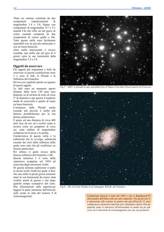 12________________________________________________________________________ Ottobre_2000



Theta un sistema costituita da due
componenti      rispettivamente     di
magnitudine 3.4 e 3.8, Sigma con
componenti di magnitudine 4.7 e 5.1
nonché Chi che offre un bel gioco di
colori essendo composta di due
componenti di colore giallo e blu.
Tutte queste stelle sono facilmente
separabili con un piccolo telescopio o
con un buon binocolo.
Altra stella interessante è invece
Lambda, una stella che nel giro di 4
giorni varia la sua luminosità dalla
magnitudine 3.3 a 3.8.

Oggetti da osservare
Gli oggetti più importanti e belli da
osservare in questa costellazione sono
3 e sono le Iadi, le Pleiadi e la
Nebulosa del Granchio.
Ed ora ecco qualche parola su ognuno
di questi oggetti.
                                            Fig.5 – M45, le pleiadi in una splendida foto di Mauro Facchini (Osservatorio di Cavezzo).
Le Iadi sono un ammasso aperto
distante dalla terra 150 anni luce
disposto su di un'area di cielo di circa
5° di diametro e per questo il migliore
modo di osservarlo è quello di usare
un buon binocolo.
L'ammasso delle Pleiadi anche
essendo più piccolo è molto più
famoso probabilmente per la sua
forma caratteristica.
É posto ad una distanza di circa 400
anni luce da noi ed a occhio nudo si
mostra come un gruppetto di circa
sei, sette stelline di magnitudine
compresa tra la terza e la quinta.
Caratteristica di queste stelle è la
nebulosità che le avvolge, nebulosità
causata dai resti della nebulosa dalla
quale sono nate che gli conferisce un
fascino particolare.
Per ultimo vi parlo invece della
famosa nebulosa del Granchio o M1.
Questa nebulosa è il resto della
supernova scoppiata nel 1054 ed
osservata dagli astronomi Arabi.
Di questa immane esplosione si parla
in alcuni scritti Arabi nei quale si dice
che una stella in pochi giorni aumento
tanto la sua luminosità da essere stata
visibile anche di giorno e che dopo
qualche tempo scomparve del cielo.
(Per informazioni sulle supernovae          Fig.6 – M1, la Crab Nebula in un’immagine R(G)B del Palomar.
leggete la parte omonima dell'articolo
sulle serate in chat del numero 9 di
Astroemagazine)                                                       Cammarata Saverio è nato nel 1982 e vive a Randazzo(CT)
                                        ⊗                             alle pendici dell'Etna sotto un cielo stupendo. Fin da piccolo si
                                                                      è interessato alle scienze in genere ma già all'età di 12 anni
                                                                      cominciava a mostrare interesse per i fenomeni celesti. Ora da
                                                                      qualche anno si interessa all'astronomia in modo un pò più
                                                                      serio ed è articolista di astroemagazine non che suo promoter.
 