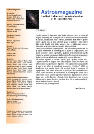 Astroemagazine
Astroemagazine 11

In copertina:
In copertina una bellissima
immagine di M31 ripresa da                                   the first italian astronomical e-zine
Mauro Facchini dell’Osservatorio                                        n° 11 – Novembre 2000
                                                                           11
G.Montanari di Cavezzo.

Direttore tecnico e WebMaster:
Trisciani Damiano

Editor PDF e Webmaster:
Salvatore Pluchino
                                                      EDITORIALE
Coordinatore Editoriale:
              Editoriale:                             Eccoci al numero 11. Superata la prima decina, siamo qui a tirare le somme del
Piter Cardone                                         progetto AstroEmagazine, un progetto che ha visto un crescendo entusiasmante
Direttore responsabile:
                                                      di passione, collaborazioni, idee e rubriche, soprattutto dagli ultimi tre-quattro
Mirko Sotgiu                                          numeri a questa parte. Ci siamo soffermati spesso ad analizzare i pro e i contro
                                                      della nostra filosofia, della totale apertura, cioè, a collaborazioni esterne,
Promoters:                                            chiedendoci se cio potesse inficiare la qualità del prodotto finale.
Salvatore Plachino, Saverio Cammarata,                Ebbene, queste riflessioni ci hanno portato a due conclusioni, riguardanti due tra
Marco Galluccio,
                                                      gli aspetti fondamentali di AstroEmagazine: la qualità e l'organizzazione. Per
Curatore News:                                        quanto concerne il primo, soprattutto a giudicare dal gradimento che questa
Luca Zanchetta                                        iniziativa ha suscitato, non abbiamo dubbi: veste grafica, contenuti, preparazione
                                                      degli articolisti sono al livello delle maggiori riviste nazionali del settore.
Redazione:                                            Per quanto riguarda il secondo aspetto, però, qualche dolente nota.
Damiano Trisciani, Salvatore Pluchino, Fabio
                                                      L'organizzazione di un progetto come AstroEmagazine, basato interamente sulla
De Sicot, Piter Cardone, Luca Zanchetta,
Gabriele Profita, Tony Scarmato, Paola                collaborazione di un gran numero di persone e non legato a interessi o pubblicità
Cannata, Marco Galluccio, Saverio Cammarata,          di sorta e' un fattore di straordinaria importanza: il rischio e', infatti, un
Luca Izzo, Mauro Facchini, Andrea Tasselli,           decadimento della qualità dovuto agli stringenti tempi di consegna ed
Riccardo Renzi, Mirko Sotgiu, Federica                impaginazione. Onde evitare di incorrere in questo pericolo, che vanificherebbe
Pirovano, Roberto Benfatti, Antonio Catapano,
                                                      l'intero lavoro fatto finora, il Coordinamento di AstroEmagazine, sentiti tutti i
Raffaello Lena.
                                                      collaboratori, si vede costretto a prendere la decisione di pubblicare un numero
Hanno collaborato a questo numero:                    doppio per i mesi di Dicembre e Gennaio. Come si può intuire, non avremmo
Saverio Cammarata, Luca Zanchetta, Lorenzo            voluto prendere questa decisione, ma siamo sicuri che ne usciremo rafforzati,
Lovato, Gabriele Profita, Antonio Catapano,           perché meglio organizzati e flessibili.
Marco Galluccio, Toni Scarmato, Raffaello
                                                      Arrivederci, quindi, al mese prossimo.
Lena, Piergiovanni Salimbeni, Riccardo Renzi,
Andrea Tasselli, Piter Cardone, Salvatore
Pluchino, Mauro Facchini, Massimo Barbieri                                                                          La redazione
Su Internet:
http://astroemagazine.astrofili.org
E-Mail: astroemagazine@astrofili.org

Grafica PDF e impaginazione:
Salvatore Pluchino
E-Mail: pluchino@tiscalinet.it




Tutto il materiale pubblicato su questo numero può
essere riprodotto solo dietro autorizzazione
formale rilasciata dall’autore dell’articolo, e con
citazione obbligatoria della fonte.
 