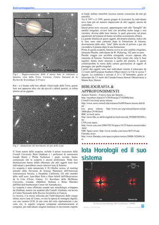 Astroemagazine______________________________________________________________________21

                                                                       al fondo stellare immobile (tecnica oramai conosciuta da tutti gli
                                                                       astrofili).
                                                                       Tra il 1997 e il 1999, questo gruppo di ricercatori ha individuato
                                                                       nove lune più un numero imprecisato di altri oggetti, ancora da
                                                                       controllare.
                                                                       Questi primi nove successi, appartengono tutti alla "famiglia" dei
                                                                       satelliti irregolari, ovvero lune con un'orbita molto lunga e non
                                                                       circolare, diversa dalle lune interne, le quali giacciono sul piano
                                                                       equatoriale del pianeta ed hanno un'orbita scarsamente ellittica.
                                                                       La grande distanza di questi oggetti, dal proprio pianeta, indica che
                                                                       le lune sono state catturate dopo la formazione di Saturno,
                                                                       diversamente dalle altre, "nate" dalla nuvola di polvere e gas che
                                                                       circondava il pianeta dopo la sua formazione.
                                                                       Prima di questa scoperta, Saturno aveva un solo satellite irregolare,
                                                                       chiamato Phoebe, individuato da W. Pickering, 102 anni or sono.
                                                                       Phoebe viaggia con un'orbita retrograda, ovvero opposta alla
                                                                       rotazione di Saturno. Nicholson ha fatto notare che, tutte le lune
                                                                       regolari, hanno moto sincrono a quello del pianeta. E questo
                                                                       confermerebbe la teoria della cattura gravitazione di oggetti di
                                                                       passaggio, per quelle irregolari.
                                                                       I primi due oggetti sono stati individuati tramite il telescopio da
                                                                       2.2 metri dell'European Southern Observatory's in Cile lo scorso 7
Fig.1 - Rappresentazione delle 4 nuove lune in relazione a             Agosto. La conferma è arrivata il 23 e 24 Settembre, grazie al
Saturno, viste dalla Terra. Cortesia: Centre National de la            telescopio da 3.5 metri del Canada-France-Hawaii Obeservatory a
Recherche Scientifique in France                                       Mauna Kea, Hawaii.

Km - si è basata sulla loro albedo. Osservando dalla Terra, queste
lune non appaiono altro che dei piccoli e deboli puntini, in orbita
                                                                       BIBLIOGRAFIA &
attorno ad un gigante.                                                 APPROFONDIMENTI
                                                                       Antares Notizie - 4 nuove lune per Saturno...:
                                                                       http://members.tripod.it/%7EOrionop/27102000a.htm
                                                                       Cornell University press release:
                                                                       http://www.news.cornell.edu/releases/Oct00/Saturn.moons.deb.ht
                                                                       ml
                                                                       Eso press release: http://www.eso.org/outreach/press-rel/pr-
                                                                       2000/phot-29-00.html
                                                                       BBC sci/tech news:
                                                                       http://news.bbc.co.uk/hi/english/sci/tech/newsid_992000/992494.s
                                                                       tm
                                                                       CNN.com space:
                                                                       http://www.cnn.com/2000/TECH/space/10/25/Saturn.moons/index
                                                                       .html
                                                                       NBC Space news: http://www.msnbc.com/news/463318.asp
                                                                       Flatoday news:
                                                                       http://www.flatoday.com/space/explore/stories/2000b/102600c.ht
                                                                       m

Fig.2 - Animazione del movimento di una delle Lune

Il Team autore della scoperta, include il primo ricercatore della
Cornell University Brett Gladman e i professori di astronomia
                                                                       Iota Horologii ed il suo
Joseph Burns e Philip Nicholson i quali, eccitati, hanno
comunicato che la scoperta è ancora preliminare. Nella loro            sistema
dichiarazione hanno infatti affermato che altri oggetti sono stati
individuati e potrebbero essere ulteriori lune di Saturno.
La scoperta è stata annunciata il 26 Ottobre scorso, al meeting
annuale della Divisione di Scienze Planetarie dell'American
Astronomical Society, a Pasadena, California. Gli altri membri
dello staff sono: Jean-Marc Petit e Hans Scholl dell'Observatoire
de la Cote d'Azur, France; J.J. Kavelaars della McMaster
University, Canada; eMatthew Holman e Brian Marsden
dell'Harvard-Smithsonian Center for Astrophysics.
La scoperta è stata effettuata usando una metodologia sviluppata
da Gladman, mentre era studente alla Cornell. Gladman, ora lavora
al Centro Nazionale della Ricerca Scientifica in Francia.
La tecnica, è la stessa utilizzata per l'individuazione delle cinque
ultime nuove lune di Urano, ovvero la ripresa di immagini digitali,
con una camera CCD, di una zona del cielo ripetutamente e per
varie ore; in seguito vengono comparate automaticamente al
computer, per individuare sorgenti luminose in movimento rispetto
 