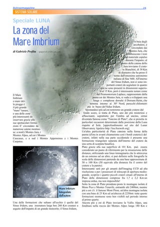 Astroemagazine______________________________________________________________________24
 SISTEMA SOLARE

Speciale LUNA

La zona del
Mare Imbrium                                                                                                           o baia degli
                                                                                                                      arcobaleni, è
                                                                                                                    circondato dai
di Gabriele Profita gaprofit@tin.it                                                                             Montes Jura, che
                                                                                                              costituiscono i resti
                                                                                                            del materiale espulso
                                                                                                             durante l'impatto; al
                                                                                                        centro della catena dello
                                                                                                           Jura troviamo il crate-
                                                                                                          re Bianchini, di 38 Km
                                                                                                      di diametro che ha preso il
                                                                                                 nome dall'omonimo astronomo
                                                                                                italiano di fine '600. All'interno
                                                                                              del Sinus Iridum, non ci sono im-
                                                                                          portanti crateri da segnalare in quanto
                                                                                    non ne sono presenti in dimensioni superio-
                                                                                   ri ai 15 Km, però è interessante notare come
Il Mare                                                                        dal Promontorium Laplace, rappresentato dalla
Imbrium                                                                    punta est dei Montes Jura, si vada a sviluppare una
o mare del-                                                                 lunga e complessa dorsale: il Dorsum Heim, che
le piogge è                                                             termina intorno ai 30° Nord, parecchi chilometri
il più grande                                                         più in basso del Sidus Iridum.
"mare" lunare,                                                      Spostandoci più ad est noteremo un grande cratere dal
e una delle zone                                                  fondo scuro, si tratta di Plato, uno dei più misteriosi e
più interessanti da                                             affascinanti, soprattutto per l'ombra ad uncino, ormai
osservare grazie alle                                           diventata famosa come "l'uncino di Plato", che si proietta in
sue spettacolari forma-                                         particolari occasioni determinate dalla posizione della Luna
zioni. E' circondato da                                         rispetto al Sole. [approfondimento sul sito del Lunar
numerose catene montuo-                                         Observatory Apuleio http://loa.freeweb.org]
se: a nord i Montes Jura, i                                     Un'altra particolarità di Plato consiste nella forma della
Montes Alpes, ad est i Montes                                   parete (d'ora in avanti chiameremo così i bordi craterici) del
Caucasus, e a sud i Montes Appenninus e i Montes                cratere, infatti nella sua parte occidentale è presente una
Carpatus.                                                       formazione triangolare separata dall'interno del cratere da
                                                                una sorta di scarpata basaltica.
                                                                Plato grazie alla sua superficie di 101 Km, può essere
                                                                considerato un punto di riferimento per la misurazione delle
                                                                distanze, utilizzando una linea immaginaria che lo attraversa
                                                                da un estremo ad un altro, si può definire nelle fotografie la
                                                                scala delle dimensioni partendo da una base approssimata di
                                                                50 o 100 Km (50 equivale alla distanza fra il centro del
                                                                cratere e la parete).
                                                                Interessante sarà per gli amanti dell'imaging CCD ad alta
                                                                risoluzione e per i possessori di telescopi di apertura medio-
                                                                grande, scoprire i quattro piccoli crateri situati all'interno di
                                                                Plato delle dimensioni comprese fra 1,7 e 2,2 Km:un
                                                                impresa ardua, ma non impossibile!
                                                                Sotto la zona di Plato prendono posto le montagne isolate d
                                                                Mons Pico e Montes Tenerife, entrambi alti 2400mt, mentre
                                                                più a est c'è il famoso Mont Piton, un'altra montagna isolata
                                                                con una base di 25 Km ed un'altezza di 2250mt: tutte queste
                                                                formazioni montuose sono ben visibili nel periodo intorno
                                                                al primo quarto.
Una delle formazioni che saltano all'occhio è quella del        Ancora più a est di Plato troviamo la Vallis Alpes, una
Sinus Iridum, una insenatura larga ben 260 Km creatasi a        fenditura nella roccia dei Montes Alpes lunga 180 Km e
seguito dell'impatto di un grande meteorite; il Sinus Iridum,
 