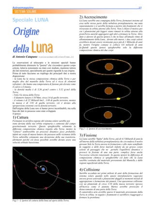 Astroemagazine______________________________________________________________________27
  SISTEMA SOLARE
                                                                         2) Accrescimento
Speciale LUNA                                                            La Luna sarebbe una compagna della Terra, formatasi insieme ad
                                                                         essa nella stessa parte della nebulosa protoplanetaria, ma nata
                                                                         separatamente e si sarebbe formata a partire dai frammenti che si


Origine
                                                                         trovavano in orbita attorno alla Terra. Non è chiaro il motivo per
                                                                         cui i planetesimi più leggeri siano rimasti in orbita attorno alla
                                                                         protoTerra anziché aggregarsi agli altri a formare la Terra. Altro
                                                                         dato a sfavore di questa ipotesi è che in base all'attuale ritmo di




della Luna
                                                                         allontanamento della Luna , dovuto alle maree, i due corpi celesti
                                                                         avrebbero dovuti essere vicinissimi poco più di 1 Miliardo di anni
                                                                         fa, mentre l'origine comune si colloca 4,6 miliardi di anni
                                                                         fa.Quindi questa ipotesi spiegherebbe solo la differente
                                                                         composizione chimica dei due corpi.

di Antonio Catapano toniscarmato@interfree.it

Le osservazioni al telescopio e le missioni spaziali hanno
probabilmente diminuito la "poesia" che circondava questo corpo
celeste, tuttavia nonostante sia stato così studiato, mantiene tuttora
dei lati misteriosi, specialmente per quanto riguarda la sua origine.
Prima di tutto facciamo un riepilogo dei principali dati a nostra
disposizione:
- la Luna ha la stessa composizione chimica della Terra o per
meglio dire del mantello della Terra ed è ricca di elementi
refrattari, che hanno una temperatura di fusione più elevata come
il calcio e il titanio;
- la densità media è di 3,36 g/cm3 contro i 5,52 g/cm3 della
Terra;
- l'età è la stessa della Terra
- il diametro lunare è 3476km, circa 1/4 di quello terrestre,
- il volume è di 22 Miliardi km3 , 1/49 di quello terrestre, mentre
la massa è di 1/81 di quella terrestre, ciò è dovuto alla
sproporzione esistente con la densità terrestre.
Dell'origine della Luna non si hanno prove inconfutabili, ma sulla
base dei dati in possesso sono state sviluppate
4 ipotesi:
1) Cattura
Formatasi in un'altra regione del sistema solare sarebbe poi
stata deviata dalla sua orbita originaria e catturata dal campo
gravitazionale terrestre. Questo spiegherebbe solamente la
differente composizione chimica rispetto alla Terra; mentre la           Fig.2 – L’ipotesi di accrescimento
"cattura" sembrerebbe un processo dinamico poco probabile;
infatti un corpo di massa lunare che passasse nelle vicinanze della
Terra subirebbe solamente una deviazione della sua traiettoria,
                                                                         3) Fissione
altrimenti perché ciò fosse possibile avrebbe dovuto avere una           La Luna sarebbe "figlia" della Terra; più di 4,5 Miliardi di anni fa
velocità orbitale bassissima.                                            all'interno della nebulosa protoplanetaria che circondava il nostro
                                                                         giovane Sole la Terra ancora in formazione e allo stato semifluido
                                                                         fu soggetta a delle forze mareali indotte da un grosso corpo
                                                                         celeste di passaggio che ne pertubò l'equilibrio dinamico e
                                                                         provocò la fissione di una sua parte, complice forse anche
                                                                         l'eccessiva velocità rotazionale. In questa ipotesi la differenza di
                                                                         composizione chimica si spiegherebbe col fatto che la Luna
                                                                         sarebbe costituita dal materiale proveniente dal Mantello e dalle
                                                                         regioni superficiali della Terra.


                                                                         4) Collisione
                                                                         Sarebbe accaduta nei primi milioni di anni della formazione del
                                                                         sistema solare quando nello spazio interplanetario vagavano
                                                                         ancora grossi asteroidi e planetesimi sfuggiti ai momenti iniziali di
                                                                         aggregazione e formazione dei pianeti. Una spaventosa collisione
                                                                         con un planetoide di circa 1/10 della massa terrestre (grosso
                                                                         all'incirca come il pianeta Marte) avrebbe provocato il
                                                                         distaccamento di una parte della Terra.
                                                                         Il catastrofico urto avrebbe sparso il materiale proveniente dalla
                                                                         Terra in orbita; in seguito i frammenti si sarebbero riaggregati a
                                                                         formare la protoluna.
Fig.1 – L’ipotesi di cattura della luna ad opera della Terra.
 