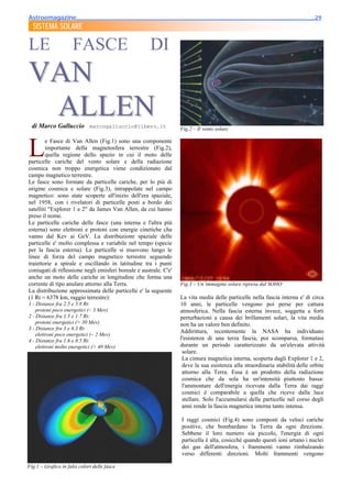 Astroemagazine______________________________________________________________________29
  SISTEMA SOLARE

LE                    FASCE                           DI
VAN
 ALLEN
  di Marco Galluccio marcogalluccio@libero.it                      Fig.2 – Il vento solare



L
        e Fasce di Van Allen (Fig.1) sono una componente
        importante della magnetosfera terrestre (Fig.2),
        quella regione dello spazio in cui il moto delle
particelle cariche del vento solare e della radiazione
cosmica non troppo energetica viene condizionato dal
campo magnetico terrestre.
Le fasce sono formate da particelle cariche, per lo più di
origine cosmica e solare (Fig.3), intrappolate nel campo
magnetico: sono state scoperte all'inizio dell'era spaziale,
nel 1958, con i rivelatori di particelle posti a bordo dei
satelliti "Explorer 1 e 2" da James Van Allen, da cui hanno
preso il nome.
Le particelle cariche delle fasce (una interna e l'altra più
esterna) sono elettroni e protoni con energie cinetiche cha
vanno dal Kev ai GeV. La distribuzione spaziale delle
particelle e' molto complessa e variabile nel tempo (specie
per la fascia esterna). Le particelle si muovono lungo le
linee di forza del campo magnetico terrestre seguendo
traiettorie a spirale e oscillando in latitudine tra i punti
coniugati di riflessione negli emisferi boreale e australe. C'e'
anche un moto delle cariche in longitudine che forma una
corrente di tipo anulare attorno alla Terra.                       Fig.3 – Un’immagine solare ripresa dal SOHO
La distribuzione approssimata delle particelle e' la seguente
(1 Rt = 6378 km, raggio terrestre):                                La vita media delle particelle nella fascia interna e' di circa
1 - Distanze fra 2.5 e 5.8 Rt:                                     10 anni, le particelle vengono poi perse per cattura
    protoni poco energetici (~ 3 Mev)                              atmosferica. Nella fascia esterna invece, soggetta a forti
2 - Distanze fra 1.5 e 1.7 Rt:                                     perturbazioni a causa dei brillamenti solari, la vita media
    protoni energetici (> 30 Mev)                                  non ha un valore ben definito.
3 - Distanze fra 3 e 4.3 Rt:
                                                                   Addirittura, recentemente la NASA ha individuato
    elettroni poco energetici (~ 2 Mev)
4 - Distanze fra 1.6 e 8.5 Rt:                                     l'esistenza di una terza fascia, poi scomparsa, formatasi
    elettroni molto energetici (> 40 Mev)                          durante un periodo caratterizzato da un'elevata attività
                                                                    solare.
                                                                    La cintura magnetica interna, scoperta dagli Explorer 1 e 2,
                                                                    deve la sua esistenza alla straordinaria stabilità delle orbite
                                                                    attorno alla Terra. Essa è un prodotto della radiazione
                                                                    cosmica che da sola ha un'intensità piuttosto bassa:
                                                                    l'ammontare dell'energia ricevuta dalla Terra dai raggi
                                                                    cosmici è comparabile a quella che riceve dalla luce
                                                                    stellare. Solo l'accumularsi delle particelle nel corso degli
                                                                    anni rende la fascia magnetica interna tanto intensa.

                                                                   I raggi cosmici (Fig.4) sono composti da veloci cariche
                                                                   positive, che bombardano la Terra da ogni direzione.
                                                                   Sebbene il loro numero sia piccolo, l'energia di ogni
                                                                   particella è alta, cosicché quando questi ioni urtano i nuclei
                                                                   dei gas dell'atmosfera, i frammenti vanno rimbalzando
                                                                   verso differenti direzioni. Molti frammenti vengono

Fig.1 – Grafico in falsi colori delle fasce
 