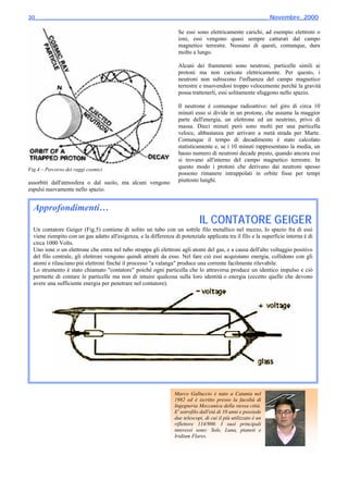 30_____________________________________________________________________ Novembre_2000

                                                                   Se essi sono elettricamente carichi, ad esempio elettroni o
                                                                   ioni, essi vengono quasi sempre catturati dal campo
                                                                   magnetico terrestre. Nessuno di questi, comunque, dura
                                                                   molto a lungo.

                                                                   Alcuni dei frammenti sono neutroni, particelle simili ai
                                                                   protoni ma non caricate elettricamente. Per questo, i
                                                                   neutroni non subiscono l'influenza del campo magnetico
                                                                   terrestre e muovendosi troppo velocemente perché la gravità
                                                                   possa trattenerli, essi solitamente sfuggono nello spazio.

                                                                   Il neutrone è comunque radioattivo: nel giro di circa 10
                                                                   minuti esso si divide in un protone, che assume la maggior
                                                                   parte dell'energia, un elettrone ed un neutrino, privo di
                                                                   massa. Dieci minuti però sono molti per una particella
                                                                   veloce, abbastanza per arrivare a metà strada per Marte.
                                                                   Comunque il tempo di decadimento è stato calcolato
                                                                   statisticamente e, se i 10 minuti rappresentano la media, un
                                                                   basso numero di neutroni decade presto, quando ancora essi
                                                                   si trovano all'interno del campo magnetico terrestre. In
Fig.4 – Percorso dei raggi cosmici
                                                                   questo modo i protoni che derivano dai neutroni spesso
                                                                   possono rimanere intrappolati in orbite fisse per tempi
assorbiti dall'atmosfera o dal suolo, ma alcuni vengono            piuttosto lunghi.
espulsi nuovamente nello spazio.                                                                                             ⊗


  Approfondimenti…
                                                                              IL CONTATORE GEIGER
  Un contatore Geiger (Fig.5) contiene di solito un tubo con un sottile filo metallico nel mezzo, lo spazio fra di essi
  viene riempito con un gas adatto all'esigenza, e la differenza di potenziale applicata tra il filo e la superficie interna è di
  circa 1000 Volts.
  Uno ione o un elettrone che entra nel tubo strappa gli elettroni agli atomi del gas, e a causa dell'alto voltaggio positivo
  del filo centrale, gli elettroni vengono quindi attratti da esso. Nel fare ciò essi acquistano energia, collidono con gli
  atomi e rilasciano più elettroni finché il processo "a valanga" produce una corrente facilmente rilevabile.
  Lo strumento è stato chiamato "contatore" poiché ogni particella che lo attraversa produce un identico impulso e ciò
  permette di contare le particelle ma non di intuire qualcosa sulla loro identità o energia (eccetto quelle che devono
  avere una sufficiente energia per penetrare nel contatore).




                                                                  Marco Galluccio è nato a Catania nel
                                                                  1982 ed è iscritto presso la facoltà di
                                                                  Ingegneria Meccanica della stessa città.
                                                                  E' astrofilo dall'età di 10 anni e possiede
                                                                  due telescopi, di cui il più utilizzato è un
                                                                  riflettore 114/900. I suoi principali
                                                                  interessi sono: Sole, Luna, pianeti e
                                                                  Iridium Flares.
 