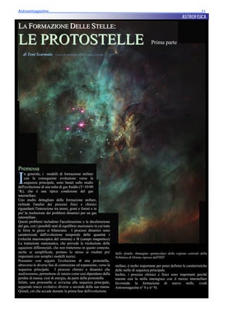 Astroemagazine______________________________________________________________________31
                                                                                                                        ASTROFISICA
LA FORMAZIONE DELLE STELLE:

LE PROTOSTELLE                                                                                   Prima parte

   di Toni Scarmato toniscarmato@hotmail.com




Premessa

I
    n generale, i modelli di formazione stellare
    con la conseguente evoluzione verso la
    sequenza principale, sono basati sullo studio
dell'evoluzione di una nube di gas freddo (T=10-90
°K), che è una tipica condizione del gas
interstellare.
Uno studio dettagliato della formazione stellare,
richiede l'analisi dei processi fisici e chimici
riguardanti l'interazione tra atomi, grani e fotoni e in
piu' la risoluzione dei problemi dinamici per un gas
interstellare.
Questi problemi includono l'accelerazione e la decelerazione
del gas, con i possibili stati di equilibrio stazionario in cui tutte
le forze in gioco si bilanciano. I processi dinamici sono
caratterizzati dall'evoluzione temporale delle quantità v
(velocità macroscopica del sistema) e B (campo magnetico).
La trattazione matematica, che prevede la risoluzione delle
equazioni differenziali, che non tratteremo in questo contesto,
anche se semplificate, portano lo stesso ai risultati piu'              Sullo sfondo: Immagine spettacolare della regione centrale della
importanti con semplici modelli teorici.                                Nebulosa di Orione ripresa dall'HST
Possiamo così seguire l'evoluzione di una protostella,
attraverso le diverse fasi di contrazione ed espansione, verso la       stellare, è molto importante per poter definire le caratteristiche
sequenza principale. I processi chimici e dinamici che                  delle stelle di sequenza principale.
analizzeremo, permettono di intuire come essi dipendano dalla           Inoltre, i processi chimici e fisici sono importanti perché
perdita di massa, cioè di energia, da parte della protostella.          tramite essi la stella interagisce con il mezzo interstellare
Infatti, una protostella si avvicina alla sequenza principale,          favorendo la formazione di nuove stelle. (vedi
seguendo tracce evolutive diverse a seconda della sua massa.            Astroemagazine n° 8 e n° 9).
Quindi, ciò che accade durante la prima fase dell'evoluzione
 