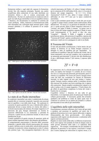 32________________________________________________________________________ Ottobre_2000

formazione stellare e sugli stadi che seguono la formazione          velocità macrospica del fluido v=0, allora il tempo richiesto
iniziale fino alla sequenza principale, facendo una analisi          per la variazione di B è dell'ordine di 4(L, dove L è la scala di
semplificata della contrazione di una nube distribuita con           distanza del campo magnetico.            Se L=1 U.A. (Unità
simmetria sferica e che si contrae conservando tale                  Astronomica"1.5x10^13 cm), allora il tempo richiesto è
distribuzione. Per fare ciò, analizzeremo le condizioni sotto le     dell'ordine di circa 10^9 anni per la tipica conduttività
quali una nube di gas interstellare si trova in equilibrio termico   interstellare.
e dinamico, che diventeranno le condizioni al contorno del           Come si può constatare questo tempo è molto alto, per cui per
nostro problema. Infine, tratteremo la frammentazione delle          L grande il campo rimane costante anche relativamente all'età
nubi interstellari che è all'origine degli ammassi aperti e degli    dell'universo. Se invece si è in presenza di materiale in moto
ammassi globulari, e il collasso in presenza di un campo             ed L è molto piccola, allora il flusso magnetico attraverso il
magnetico.                                                           "circuito" che segue il fluido è costante. In questo caso le
                                                                     linee di forza del campo magnetico seguono il fluido in moto
                                                                     (vedi Astroemagazine n° 8), perciò si dice che sono
                                                                     "congelate".     Quando il fluido è soggetto a piccole
                                                                     perturbazioni attorno alla posizione di equilibrio, espressa dal
                                                                     "Teorema del Viriale", queste considerazioni ci consentono di
                                                                     analizzare i modi con cui si propagano le onde in un fluido.

                                                                     Il Teorema del Viriale
                                                                     In base alle precedenti considerazioni, è facile intuire che per
                                                                     studiare la dinamica di un fluido bisogna conoscere in
                                                                     dettaglio lo stato di equilibrio del gas interstellare. La
                                                                     condizione di equilibrio è data dal Teorema del Viriale, che in
                                                                     forma matematica, nel caso piu' semplice, cioè in presenza di
                                                                     un potenziale gravitazionale V dovuto solo alla distribuzione
                                                                     di gas e dell'energia cinetica T del sistema, è espresso dalla
                                                                     relazione:
Fig.2 - M46 ripreso con uno SC 203 mm - Foto di Toni Scarmato

                                                                                           2T + V=0
                                                                     Se supponiamo che la velocità macroscopica del sistema sia
                                                                     nulla, ciò implica che l'energia T è costante, da cui si ricava
                                                                     che non vi è variazione del potenziale gravitazionale, perciò il
                                                                     sistema è in equilibrio. Per essere piu' precisi, bisogna tenere
                                                                     conto del fatto che considerato un sistema di riferimento
                                                                     inerziale, la nube rispetto ad esso può traslare e ruotare,
                                                                     quindi, l'energia cinetica contiene anche il contributo dovuto
                                                                     alla rotazione che produce una forza centrifuga che si oppone
                                                                     alla contrazione. Queste semplici considerazioni valgono se la
                                                                     nube è isolata e non c'è campo magnetico. È facile intuire che
                                                                     gli effetti di quest'ultimo complicano la forma del viriale e
                                                                     l'analisi che ne consegue.
Fig.3 - M22 ripreso con uno SC 203 mm - Foto di Toni Scarmato.       L'equilibrio termico e dinamico di una nube di gas
                                                                     interstellare, è un importante punto di partenza per l'analisi del
Lo stato di un fluido interstellare                                  collasso gravitazionale. E' necessario, quindi, fare un'analisi
In condizioni interstellari una nube è caratterizzata da alcune      qualitativa del problema in modo da capire quali sono le
quantità alla cui variazione temporale è spaziale sono associati     condizioni al contorno da cui partire per produrre il collasso
stati di equilibrio e non della nube di gas. Per analizzare le       gravitazionale di una nube di gas interstellare.
variazioni di queste quantità che sono, ( (densità della nube), (
(potenziale dovuto a masse interne e/o esterne alla nube), v         L'equilibrio delle nubi interstellari
(velocità macroscopica del sistema), B (campo magnetico) e P         Essenzialmente, possiamo affermare che il moto del gas tende
(pressione del gas), bisogna determinare un insieme di               a produrre una pressione di equilibrio nel senso che il
equazioni differenziali la cui risoluzione ci permette di            gradiente di pressione tra le varie regioni della nube si oppone
conoscere, a partire da una condizione iniziale, lo stato di una     (bilanciandola) alla forza gravitazionale.         Ciò produce
distribuzione di gas.                                                espansione nelle regioni con alta pressione e contrazione nelle
L'analisi qualitativa di questo insieme di equazioni, porta ad       regioni con bassa pressione.
alcuni risultati importanti relativi alla dinamica del problema.     Rispetto al valore medio della nube, le differenze di pressione
Il comportamento macroscopico è descritto dalla variazione           fra le varie regioni sono prodotte da fonti di energia come le
temporale e spaziale della velocità macroscopica del sistema,        stelle giovani all'interno della nube o le esplosioni delle
la quale è definita come la media delle velocità delle particelle    supernovae. Per esempio, considerando che per annullare le
contenute in un piccolo volume integrata poi su tutto il volume      differenze di pressione in una regione è necessario il tempo
che contiene il gas. Una conseguenza importante è che se la          che il suono impiega per attraversare le regione stessa, ci si
 