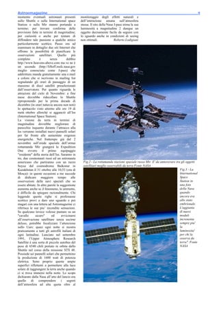 Astroemagazine_______________________________________________________________________9
momento eventuali astronauti presenti             monitoraggio degli effetti naturali e
sullo Shuttle o sulla International space         dell’interazione umana sull’atmosfera
Station o sulla Mir stanno portando a             stessa. Il sito della Nasa J-pass stima la sua
termine; per trovare conferma delle               luminosità a magnitudine 2 dunque un
previsioni fatte in termini di magnitudine;       oggetto decisamente facile da seguire con
per curiosità o anche per tentare di              lo sguardo anche in condizioni di seeing
diffondere tale passione a qualche amico          non ottimali.              Roberto Lodigiani
particolarmente scettico. Passo ora ad
esaminare in dettaglio due siti Internet che
offrono la possibilità di pianificare le
osservazioni satellitari. Quello più
completo          è       senza         dubbio
http://www.heavens-above.com ma ve ne è
un secondo (http://liftoff.msfc.nasa.gov
meglio conosciuto come J-pass) che
addirittura manda gratuitamente una e.mail
a coloro che si iscrivono in mailing list
segnalando gli orari di passaggio di un
massimo di dieci satelliti preselezionati
dall’osservatore. Per quanto riguarda le
attrazioni del cielo di Novembre: a fine
mese dovrebbe ridecollare lo Shuttle
riproponendo per la prima decade di
dicembre (in orari tuttavia ancora non noti)
lo spettacolo visto attorno alle ore 19 di
metà ottobre allorchè si agganciò all’Iss
(International Space Station).
La visione da terra in termini di
magnitudine dovrebbe migliorare di
parecchio inquanto durante l’attracco alla
Iss verranno installati nuovi pannelli solari
per far fronte alle aumentate esigenze
energetiche. Nel frattempo già dal 2
novembre sull’erede spaziale dell’ormai
rottamanda Mir giungerà la Expedition
One ovvero il primo equipaggio
"residente" della storia dell’Iss. Saranno in
tre, due cosmonauti russi ed un astronauta
americano che partiranno con un razzo               Fig.2 - La rottamanda stazione spaziale russa Mir. E' da annoverare tra gli oggetti
Soyuz dal cosmodromo Baikonur in                    satellitari meglio osservabili da terra Fonte NASA
Kazakhstan il 31 ottobre alle 10,53 (ora di                                                                                Fig.3 - La
Mosca): in queste occasioni a me succede                                                                                   International
di dedicare maggiore tempo alle                                                                                            Space
osservazioni delle navi spaziali che so                                                                                    Station in
essere abitate. In altre parole la suggestione                                                                             una foto
aumenta anche se il fenomeno, lo ammetto,                                                                                  della Nasa
è difficile da spiegare razionalmente. Chi                                                                                 quando
leggendo queste righe si professasse                                                                                       ancora era
scettico provi a dare uno sguardo e poi                                                                                    allo stato
magari con una lettera ad Astromagazine ci                                                                                 embrionale.
riferisca le sue piu’ recondite sensazioni.                                                                                L'aggiunta
Se qualcuno invece volesse puntare su un                                                                                   di nuovi
"cavallo      sicuro"       ed      avvicinarsi                                                                            moduli
all’osservazione satellitare senza uscirne                                                                                 increnenta
deluso, potrebbe focalizzare l’attenzione                                                                                  sempre piu'
sullo Uars: quasi ogni notte si mostra                                                                                     la
praticamente a tutti gli astrofili italiani di                                                                             luminosita'
ogni latitudine. Lanciato nel settembre                                                                                    per chi la
1991, l’Upper Atmosphere Research                                                                                          osserva da
Satellite è una sorta di piccolo autobus del                                                                               terra". Fonte
peso di 6540 chili portato in orbita dallo                                                                                 NASA
Shuttle nel corso della missione STS 48.
Possiede sei pannelli solari che permettono
la produzione di 1600 watt di potenza
elettrica. Sono proprio queste ampie
superfici riflettenti a permettere alla luce
solare di raggiungere la terra anche quando
ci si trova immersi nella notte. Lo scopo
dichiarato dalla Nasa all’atto del lancio era
quello di comprendere i segreti
dell’atmosfera ad alta quota oltre al
 