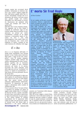 12

energia, mentre per avvicinarsi dovrà
perderne. Solitamente un elettrone sale
uno o più “scalini” (oppure scappa del          E' m ort o S i r Fred H oy l e
tutto dall’atomo) quando della luce lo
investe, fornendogli l’energia che lo fa        di Piter Cardone
allontanare dal nucleo; viceversa, emette
luce quando scende uno scalino,
liberandosi così dell’energia in eccesso        Se ne è andato, ad 86 anni, un grande
(la fluorescenza dei quadranti delle            astronomo, famoso e apprezzato da
sveglie, per esempio, può essere di             molti, avversato, per alcune sue teorie
questo tipo).                                   poco ortodosse, da moltissimi.
Dall’altro lato, la luce trasporta energia.     Nato nello Yorkshire nel 1915, è
Noi sappiamo che la luce bianca è               l'astronomo che ha coniato il termine
composta da moltissimi raggi di luce            "Big Bang" per deridere la teoria
colorati (infatti basta far passare la luce     omonima (egli credeva nel modello di
attraverso un prisma per vedere                 Universo Stazionario, elaborando una
l’arcobaleno); l’energia di un raggio           teoria assieme ai collaboratori
luminoso è strettamente legata al suo           Geoffrey Burbidge e Jayant Narlikar),
colore     (la    luce    è    una     onda     ma a me piace ricordare un'altra frase
elettromagnetica come quelle radio, con         ad egli attribuita, con la quale
una sua frequenza, che i nostri occhi           l'astronomo intendeva specificare           collaborazione         con         Chandra
traducono in colore; l’energia di una           quanto, secondo il suo punto di vista,      Wickramasinghe, della panspermia (si
onda luminosa (E) obbedisce alla legge          fossero inesatte le teorie sull'origine     vedano, ad esempio, i libri "La nuvola
                                                della vita: "L'origine della vita da un     della vita" ed "Evoluzione dallo
                                                casuale miscuglio di elementi è             spazio", e, in inglese, "Our Place in
                                                probabile quanto il montaggio di un         the     Cosmos:       The       Unifinished
                                                Boeing 747 da parte di un tornado che       Revolution"), ma è stato anche un
dove ν è la frequenza dell’onda). E’            attraversi un deposito di rottami".         astronomo in grado di produrre una
quindi facile immaginare cosa succede           Hoyle,     Plumian      Professor     of    gran quantità di lavori su svariati
quando la luce bianca passa attraverso          Astronomy          alla       Cambridge     argomenti inerenti l'astronomia, quali
degli atomi: i raggi di luce del “colore        University, fondatore dell'Istituto di      cosmologia,       gravità,      le    stelle
giusto”, ossia di energia adeguata,             Astronomia a Cambridge, Honorary            (importantissimi i suoi contributi sulla
vengono assorbiti dagli elettroni che           Fellow sia dell'Emmanuel College            nucleosintesi che gli avrebbero fatto
saltano, abbandonando di solito l’atomo.        che del St. John College di                 meritare il Nobel per la Fisica, che
Questo significa che se facessimo               Cambridge, oltre che Professore             andò invece solo al suo collaboratore
passare il raggio di luce, transitato           Onorario all'Università di Cardiff,         William Fowler nel 1983), galassie...
attraverso gli atomi, in un prisma,             Fellow della Royal Society e Foreign        Era anche un prolifico scrittore, che ci
troveremo dei colori mancanti, ossia            Associate dell'Accademia Nazionale          ha lasciato in eredità una quarantina di
delle righe nere nel suo “arcobaleno” (in       delle Scienze Statunitense (senza           libri, molti dei quali tradotti anche in
pratica, lo “spettro di assorbimento”, e        contare la Medaglia Reale della Royal       Italia. Il più famoso è il primo, "La
ogni atomo ne ha uno personale, diverso         Society, la Medaglia d'Oro della            nuvola nera", del 1958, ma è molto
da tutti gli altri).                            Royal Astronomical Society ed il            famoso anche "A come Andromeda",
Se osserviamo attentamente le righe nere        Premio      Crafoord     dell'Accademia     dal quale è stata tratta negli anni
dello spettro di assorbimento, noteremo         Svedese, dato per i campi della             Settanta una fortunatissima serie TV
che alcune di esse sono in realtà doppie        ricerca di base non considerati per il      trasmessa dalla RAI, e molti libri
(per fare queste misure servono                 Nobel!), è stato spesso accusato di         scritti sotto forma di romanzi per
sofisticate apparecchiature elettroniche,       essere un dissacratore, uno che si          spiegare le sue visioni "estreme" del
beninteso): la separazione di queste            divertiva a smontare le teorie altrui e     cosmo e della vita, visioni che non
coppie è determinata dalla costante di          ne proponeva altre che hanno sempre         avrebbero mai trovato posto nelle
struttura fine, alfa.                           fatto discutere, come quella, in            riviste scientifiche ufficiali.
Cosa è successo allora? Un team di fisici
e astrofisici ha guardato gli spettri di
oggetti molto lontani (fino a 12 miliardi     aumenta con l’aumentare della distanza         aspetta che vari nel tempo; per questo il
di anni luce da noi), i quasar, circondati    degli oggetti osservati.                       mondo scientifico accoglie sempre
da nubi di gas, osservando in particolare     Dato che la luce viaggia a velocità finita,    notizie del genere (che più di una volta
le righe di assorbimento di questi spettri;   quella che ci arriva dal quasar lontano 12     sono state confutate in seguito) "con le
le loro misure portano al risultato           miliardi di anni luce è partita 12 miliardi    pinze"; gli stessi autori dello studio
sorprendente che le separazioni delle         di anni fa, quindi possiamo concludere         (Webb, Murphy, Flambaum, Dzuba,
coppie di righe sono più piccole rispetto     che 12 miliardi di anni fa la costante di      Barrow, Churchill, Prochaska, Wolfe)
al normale (cioè alle misure fatte in         struttura fine era più piccola di adesso.      sono stati piuttosto cauti nel dare la
laboratorio) e che questa differenza          Una costante così fondamentale non ci si       notizia (di prossima pubblicazione il 27
Astroemagazine 19            Settembre 2001
 