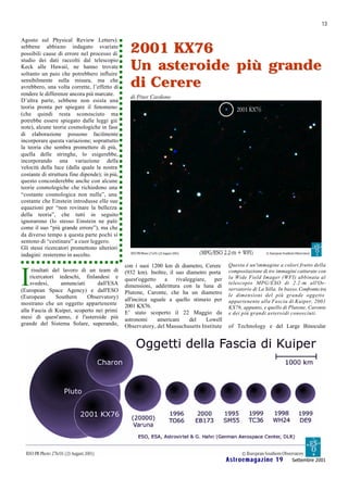 13

Agosto sul Physical Review Letters):
sebbene abbiano indagato svariate
possibili cause di errore nel processo di        2001 KX76
                                                 Un asteroide più grande
studio dei dati raccolti dal telescopio
Keck alle Hawaii, ne hanno trovate
soltanto un paio che potrebbero influire
sensibilmente sulla misura, ma che
avrebbero, una volta corrette, l’effetto di      di Cerere
rendere le differenze ancora più marcate.
                                                 di Piter Cardone
D’altra parte, sebbene non esista una
teoria pronta per spiegare il fenomeno
(che quindi resta sconosciuto ma
potrebbe essere spiegato dalle leggi già
note), alcune teorie cosmologiche in fase
di elaborazione possono facilmente
incorporare questa variazione; soprattutto
la teoria che sembra promettere di più,
quella delle stringhe, lo esigerebbe,
incorporando una variazione della
velocità della luce (dalla quale la nostra
costante di struttura fine dipende); in più,
questo concorderebbe anche con alcune
teorie cosmologiche che richiedono una
“costante cosmologica non nulla”, una
costante che Einstein introdusse elle sue
equazioni per “non rovinare la bellezza
della teoria”, che tutti in seguito
ignorarono (lo stesso Einstein ne palò
come il suo “più grande errore”), ma che
da diverso tempo a questa parte pochi si
sentono di “cestinare” a cuor leggero.
Gli stessi ricercatori promettono ulteriori
indagini: resteremo in ascolto.
                                               con i suoi 1200 km di diametro, Cerere       Questa è un'immagine a colori frutto della


I
     risultati del lavoro di un team di        (932 km). Inoltre, il suo diametro porta     compositazione di tre immagini catturate con
    ricercatori tedeschi, finlandesi e         quest'oggetto     a   rivaleggiare,    per   la Wide Field Imager (WFI) abbinata al
    svedesi,      annunciati     dall'ESA                                                   telescopio MPG/ESO di 2.2 -m all'Os-
                                               dimensioni, addirittura con la luna di
(European Space Agency) e dall'ESO                                                          servatorio di La Silla. In basso, Confronto tra
                                               Plutone, Caronte, che ha un diametro         le dimensioni del più grande oggetto
(European       Southern     Observatory)      all'incirca uguale a quello stimato per
mostrano che un oggetto appartenente                                                        appartenente alla Fascia di Kuiper, 2001
                                               2001 KX76.                                   KX76, appunto, e quello di Plutone, Caronte
alla Fascia di Kuiper, scoperto nei primi      E’ stato scoperto il 22 Maggio da            e dei più grandi asteroidi conosciuti.
mesi di quest'anno, è l'asteroide più          astronomi     americani     del     Lowell
grande del Sistema Solare, superando,          Observatory, del Massachusetts Institute     of Technology e del Large Binocular




                                                                                            Astroemagazine 19             Settembre 2001
 
