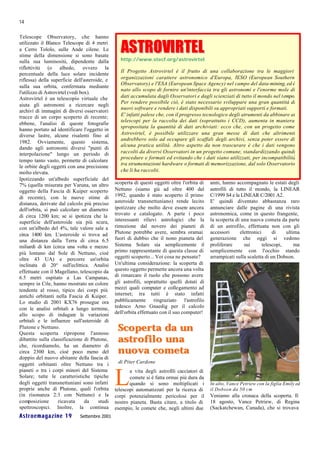 14

Telescope Observatory, che hanno

                                                  ASTROVIRTEL
utilizzato il Blanco Telescope di 4 metri
a Cerro Tololo, sulle Ande cilene. Le
stime della dimensione si sono basate
sulla sua luminosità, dipendente dalla            http://www.stecf.org/astrovirtel
riflettività (o albedo, ovvero la
                                                  Il Progetto Astrovirtel è il frutto di una collaborazione tra le maggiori
percentuale della luce solare incidente
riflessa) della superficie dell'asteroide, e      organizzazioni carattere astronomico d'Europa, l ESO (European Southern
                                                                                                         '
                                                  Observatory) e l'ESA (European Space Agency) nel campo del data-mining, ed è
sulla sua orbita, confermata mediante
                                                  nato allo scopo di fornire un'interfaccia tra gli astronomi e l'enorme mole di
l'utilizzo di Astrovirtel (vedi box).
Astrovirtel è un telescopio virtuale che          dati accumulata dagli Osservatori e dagli scienziati di tutto il mondo nel t empo.
                                                  Per rendere possibile ciò, è stato necessario sviluppare una gran quantità di
aiuta gli astronomi a ricercare negli
                                                  nuovi software e rendere i dati disponibili su appropriati supporti e formati.
archivi di immagini di diversi osservatori
tracce di un corpo scoperto di recente;           E' infatti palese che, con il progresso tecnologico degli atrumenti da abbinare ai
                                                  telescopi per la raccolta dei dati (soprattutto i CCD), aumenta in maniera
ebbene, l'analisi di queste fotografie
                                                  spropositata la quantità di dati archiviati: ecco che, con un progetto come
hanno portato ad identificare l'oggetto in
diverse lastre, alcune risalenti fino al          Astrovirtel, è possibile utilizzare una gran messe di dati che altrimenti
                                                  andrebbero solo ad occupare gli scaffali degli archivi, senza poter essere di
1982. Ovviamente, questo sistema,
                                                  alcuna pratica utilità. Altro aspetto da non trascurare è che i dati vengono
dando agli astronomi diversi "punti di
interpolazione" lungo un periodo di               raccolti da diversi Osservatori in un progetto comune, standardizzando quindi
                                                  procedure e formati ed evitando che i dati siano utilizzati, per incompatibilità
tempo tanto vasto, permette di calcolare
                                                  tra strumentazioni hardware o formati di memorizzazione, dal solo Osservatorio
le orbite degli oggetti con una precisione
molto elevata.                                    che li ha raccolti.
Ipotizzando un'albedo superficiale del
7% (quella misurata per Varuna, un altro       scoperta di questi oggetti oltre l'orbita di     anni, hanno accompagnato le estati degli
oggetto della Fascia di Kuiper scoperto        Nettuno (siamo già ad oltre 400 dal              astrofili di tutto il mondo, la LINEAR
di recente), con le nuove stime di             1992, quando è stato scoperto il primo           C/1999 S4 e la LINEAR C/2001 A2.
distanza, derivate dal calcolo più preciso     asteroide transnettuniano) rende lecito          E' quindi diventato abbastanza raro
dell'orbita, si può calcolare un diametro      ipotizzare che molto deve essere ancora          annunciare dalle pagine di una rivista
di circa 1200 km; se si ipotizza che la        trovato e catalogato. A parte i poco             astronomica, come in questo frangente,
superficie dell'asteroide sia più scura,       interessanti rilievi astrologici che la          la scoperta di una nuova cometa da parte
con un'albedo del 4%, tale valore sale a       rimozione dal novero dei pianeti di              di un astrofilo, effettuata non con gli
circa 1400 km. L'asteroide si trova ad         Plutone potrebbe avere, sembra oramai            accessori      elettronici      di    ultima
una distanza dalla Terra di circa 6.5          fuori di dubbio che il nono pianeta del          generazione che oggi si vedono
miliardi di km (circa una volta e mezzo        Sistema Solare sia semplicemente il              proliferare      sui       telescopi,     ma
più lontano dal Sole di Nettuno, cioè          primo rappresentante di questa classe di         semplicemente con l'occhio stando
oltre 43 UA) e percorre un'orbita              oggetti scoperto... Voi cosa ne pensate?         arrampicati sulla scaletta di un Dobson.
inclinata di 20° sull'eclittica. Analisi       Un'ultima considerazione: la scoperta di
effettuate con il Magellano, telescopio da     questo oggetto permette ancora una volta
6.5 metri ospitato a Las Campanas,             di rimarcare il ruolo che possono avere
sempre in Cile, hanno mostrato un colore       gli astrofili, soprattutto quelli dotati di
tendente al rosso, tipico dei corpi più        mezzi quali computer e collegamento ad
antichi orbitanti nella Fascia di Kuiper.      internet; tra tutti è stato infatti
Lo studio di 2001 KX76 prosegue ora            pubblicamente       ringraziato    l'astrofilo
con le analisi orbitali a lungo termine,       tedesco Arno Gnaedig per il calcolo
allo scopo di indagare le variazioni           dell'orbita effettuato con il suo computer!
orbitali e le influenze sull'asteroide di
Plutone e Nettuno.
Questa scoperta ripropone l'annoso
                                                Scoperta da un
dibattito sulla classificazione di Plutone,     astrofilo una
che, ricordiamolo, ha un diametro di
circa 2300 km, cioè poco meno del               nuova cometa
doppio del nuovo abitante della fascia di
oggetti orbitanti oltre Nettuno tra i           di Piter Cardone
pianeti o tra i corpi minori del Sistema

                                               L
                                                      a vita degli astrofili cacciatori di
Solare; tutte le caratteristiche tipiche              comete si è fatta ormai più dura da
degli oggetti transnettuniani sono infatti            quando si sono moltiplicati i             In alto, Vance Petriew con la figlia Emily ed
proprie anche di Plutone, quali l'orbita       telescopi automatizzati per la ricerca di        il Dobson da 50 cm
(in risonanza 2:3 con Nettuno) e la            corpi potenzialmente pericolosi per il           Veniamo alla cronaca della scoperta. Il
composizione        ricavata      da   studi   nostro pianeta. Basta citare, a titolo di        18 agosto, Vance Petriew, di Regina
spettroscopici. Inoltre, la continua           esempio, le comete che, negli ultimi due         (Sackatchewan, Canada), che si trovava
Astroemagazine 19            Settembre 2001
 