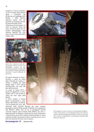 18

eseguito si è dovuto attendere
un po' di tempo prima di poter
aprire    i    boccaporti   che
dividevano gli equipaggi dello
Shuttle e della Stazione
Spaziale, questo solo per
questioni di sicurezza previste
nei protocolli della NASA.
All'apertura del boccaporto c'è
stato un caloroso saluto dei
nuovi arrivati da parte dei tre
membri dell'equipaggio della
Stazione Spaziale che sono
lassù da soli ormai dal lontano
8 Marzo 2001.




Qui in alto, una foto ricordo dei 2
equipaggi. A destra invece, una
fotografia scattata da una
macchina fotografica situata sulla
torre di lancio. Notate quanta luce
emettano i motori durante la
partenza.

Da questo momento si inizia a
lavorare, e quasi da subito
dopo l'incontro ed i saluti si è
iniziato a definire gli ultimi
dettagli delle 3 EVA (attività
extraveicolari), che sono alla
base della missione.
Lo scopo di queste EVA è
quello di agganciare il nuovo
modulo che è stato portato in
orbita nel vano cargo dello
Shuttle.
Il nuovo modulo si chiama
Quest e tecnicamente è, come
dicono alla NASA, un airlock,
cioè un modulo che serve agli
astronauti della Stazione Spaziale per poter eseguire
passeggiate spaziali anche quando lo Shuttle non è agganciato
alla Stazione. Infatti, fino ad ora le passeggiate spaziali
venivano eseguite grazie l'airlock dello Shuttle, che serve a      Nel riquadro in alto a sinistra, una fotografia del Quest.
                                                                   Come si può notare, le sue dimensioni non sono elevate
depressurizzare un ambiente isolato per fare uscire l'astronauta
                                                                   rispetto ad altri moduli già installati. Il braccio robotico
e che permette poi di farlo rientrare ripressurizzando lo stesso
                                                                   che si vede è il CanadiArm2, recentemente installato sulla
ambiente quando l'astronauta ha finito; in parole povere, non è    Stazione Spaziale.
altro che una porta di uscita verso lo spazio.
Astroemagazine 19              Settembre 2001
 
