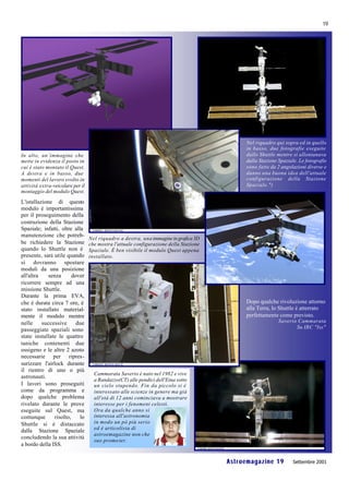 19




                                                                                            Nel riquadro qui sopra ed in quello
                                                                                            in basso, due fotografie eseguite
In alto, un’immagine che                                                                    dallo Shuttle mentre si allontanava
mette in evidenza il posto in                                                               dalla Stazione Spaziale. Le fotografie
cui è stato montato il Quest.                                                               sono fatte da 2 angolazioni diverse e
A destra e in basso, due                                                                    danno una buona idea dell'attuale
momenti del lavoro svolto in                                                                configurazione della Stazione
attività extra-veicolare per il                                                             Spaziale.")
montaggio del modulo Quest.

L'istallazione di questo
modulo è importantissima
per il proseguimento della
costruzione della Stazione
Spaziale; infatti, oltre alla
manutenzione che potreb-
                                  Nel riquadro a destra, una immagine in grafica 3D
be richiedere la Stazione         che mostra l'attuale configurazione della Stazione
quando lo Shuttle non è           Spaziale. È ben visibile il modulo Quest appena
presente, sarà utile quando       installato.
si dovranno spostare
moduli da una posizione
all'altra    senza       dover
ricorrere sempre ad una
missione Shuttle.
Durante la prima EVA,
che è durata circa 7 ore, è                                                                 Dopo qualche rivoluzione attorno
stato installato material-                                                                  alla Terra, lo Shuttle è atterrato
mente il modulo mentre                                                                      perfettamente come previsto.
nelle     successive       due                                                                             Saverio Cammarata
                                                                                                                  Su IRC "Iss"
passeggiate spaziali sono
state installate le quattro
taniche contenenti due
ossigeno e le altre 2 azoto
necessarie per ripres-
surizzare l'airlock durante
il rientro di uno o più
                                    Cammarata Saverio è nato nel 1982 e vive
astronauti.
                                    a Randazzo(CT) alle pendici dell'Etna sotto
I lavori sono proseguiti            un cielo stupendo. Fin da piccolo si è
come da programma e                 interessato alle scienze in genere ma già
dopo qualche problema               all'età di 12 anni cominciava a mostrare
rivelato durante le prove           interesse per i fenomeni celesti.
eseguite sul Quest, ma              Ora da qualche anno si
comunque        risolto,    lo      interessa all'astronomia
Shuttle si è distaccato             in modo un pò più serio
                                    ed è articolista di
dalla Stazione Spaziale
                                    astroemagazine non che
concludendo la sua attività
                                    suo promo ter.
a bordo della ISS.


                                                                                       Astroemagazine 19          Settembre 2001
 