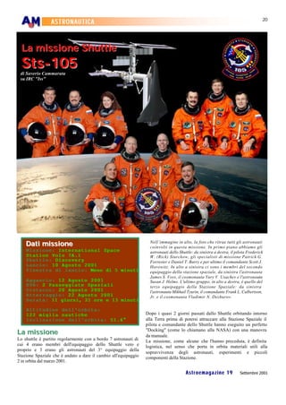 20
                 ASTRONAUTICA


  La missione Shuttle
  Sts-105
 di Saverio Cammarata
 su IRC "Iss"




    Dati missione                                                  Nell’immagine in alto, la foto che ritrae tutti gli astronauti
                                                                   coinvolti in questa missione. In primo piano abbiamo gli
    Missione: International Space                                  astronauti dello Shuttle: da sinistra a destra, il pilota Frederick
    Station Volo 7A.1                                              W. (Rick) Sturckow, gli specialisti di missione Patrick G.
    Shuttle: Discovery                                             Forrester e Daniel T. Barry e per ultimo il comandante Scott J.
    Lancio: 10 Agosto 2001                                         Horowitz. In alto a sinistra ci sono i membri del secondo
    Finestra di lancio: Meno di 5 minuti                           equipaggio della stazione spaziale, da sinistra l'astronauta
                                                                   James S. Voss, il cosmonauta Yury V. Usachev e l'astronauta
    Agganci o: 12 Agosto 2001                                      Susan J. Helms. L'ultimo gruppo, in alto a destra, è quello del
    EVA: 2 Passeggiate Spaziali                                    terzo equipaggio della Stazione Spaziale: da sinistra
    Distacco: 20 Agosto 2001                                       l'astronauta Mikhail Tyurin, il comandante Frank L. Culbertson,
    Atterraggio: 22 Agosto 2001                                    Jr. e il cosmonauta Vladimir N. Dezhurov.
    Durata: 11 giorni, 21 ore e 13 minuti

    Altitudine dell'orbita:
    122 miglia nautiche                                          Dopo i quasi 2 giorni passati dallo Shuttle orbitando intorno
    Inclinazione dell'orbita: 51.6°                              alla Terra prima di potersi attraccare alla Stazione Spaziale il
                                                                 pilota e comandante dello Shuttle hanno eseguito un perfetto
La missione                                                      "Docking" (come lo chiamano alla NASA) con una manovra
                                                                 da manuale.
Lo shuttle è partito regolarmente con a bordo 7 astronauti di    La missione, come alcune che l'hanno preceduta, è definita
cui 4 erano membri dell'equipaggio dello Shuttle vero e          logistica, nel senso che porta in orbita materiali utili alla
proprio e 3 erano gli astronauti del 3° equipaggio della
                                                                 sopravvivenza degli astronauti, esperimenti e piccoli
Stazione Spaziale che è andato a dare il cambio all'equipaggio   componenti della Stazione.
2 in orbita dal marzo 2001.

                                                                                        Astroemagazine 19               Settembre 2001
 