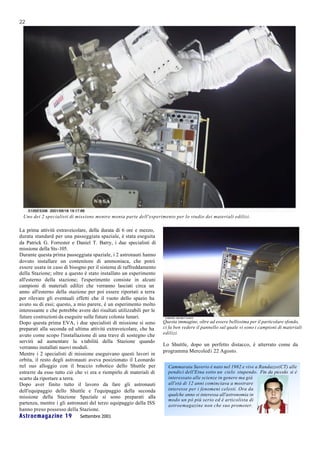 22




 Uno dei 2 specialisti di missione mentre monta parte dell'esperimento per lo studio dei materiali edilizi.

La prima attività extraveicolare, della durata di 6 ore e mezzo,
durata standard per una passeggiata spaziale, è stata eseguita
da Patrick G. Forrester e Daniel T. Barry, i due specialisti di
missione della Sts-105.
Durante questa prima passeggiata spaziale, i 2 astronauti hanno
dovuto installare un contenitore di ammoniaca, che potrà
essere usata in caso di bisogno per il sistema di raffreddamento
della Stazione; oltre a questo è stato installato un esperimento
all'esterno della stazione; l'esperimento consiste in alcuni
campioni di materiali edilizi che verranno lasciati circa un
anno all'esterno della stazione per poi essere riportati a terra
per rilevare gli eventuali effetti che il vuoto dello spazio ha
avuto su di essi; questo, a mio parere, è un esperimento molto
interessante e che potrebbe avere dei risultati utilizzabili per le
future costruzioni da eseguire sulle future colonie lunari.
Dopo questa prima EVA, i due specialisti di missione si sono          Questa immagine, oltre ad essere bellissima per il particolare sfondo,
preparati alla seconda ed ultima attività extraveicolare, che ha      ci fa ben vedere il pannello sul quale vi sono i campioni di materiali
avuto come scopo l'installazione di una trave di sostegno che         edilizi.
servirà ad aumentare la s tabilità della Stazione quando
                                                                      Lo Shuttle, dopo un perfetto distacco, è atterrato come da
verranno installati nuovi moduli.
                                                                      programma Mercoledì 22 Agosto.
Mentre i 2 specialisti di missione eseguivano questi lavori in
orbita, il resto degli astronauti aveva posizionato il Leonardo
nel suo alloggio con il braccio robotico dello Shuttle per              Cammarata Saverio è nato nel 1982 e vive a Randazzo(CT) alle
estrarre da esso tutto ciò che vi era e riempirlo di materiali di       pendici dell'Etna sotto un cielo stupendo. Fin da piccolo si è
scarto da riportare a terra.                                            interessato alle scienze in genere ma già
Dopo aver finito tutto il lavoro da fare gli astronauti                 all'età di 12 anni cominciava a mostrare
dell'equipaggio dello Shuttle e l'equipaggio della seconda              interesse per i fenomeni celesti. Ora da
missione della Stazione Spaziale si sono preparati alla                 qualche anno si interessa all'astronomia in
                                                                        modo un pò più serio ed è articolista di
partenza, mentre i gli astronauti del terzo equipaggio della ISS        astroemagazine non che suo promoter.
hanno preso possesso della Stazione.
Astroemagazine 19            Settembre 2001
 