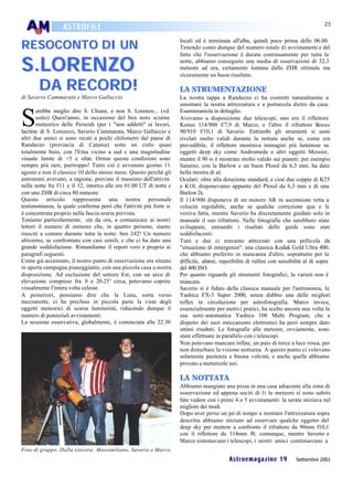 23
                  ASTROFILI

RESOCONTO DI UN
                                                                     locali ed è terminata all'alba, quindi poco prima delle 06.00.
                                                                     Tenendo conto dunque del numero totale di avvistamenti e del


S.LORENZO
                                                                     fatto che l'osservazione è durata continuamente per tutta la
                                                                     notte, abbiamo conseguito una media di osservazioni di 32,3
                                                                     meteore ad ora, certamente lontana dallo ZHR ottimale ma
                                                                     sicuramente un buon risultato.

       DA RECORD!                                                    LA STRUMENTAZIONE
di Saverio Cammarata e Marco Galluccio                               La nostra tappa a Randazzo ci ha costretti naturalmente a
                                                                     smontare la nostra attrezzatura e a portarcela dietro da casa.


S
       arebbe meglio dire S. Chiara, e non S. Lorenzo... (vd.        Esaminiamola in dettaglio.
       sotto) Quest'anno, in occasione del ben noto sciame           Avevamo a disposizione due telescopi, uno era il riflettore
       meteorico delle Perseidi (per i "non addetti" ai lavori,      Konus 114/900 f/7,9 di Marco, e l'altro il rifrattore K          onus
lacrime di S. Lorenzo), Saverio Cammarata, Marco Galluccio e         90/910 f/10,1 di Saverio. Entrambi gli strumenti si sono
altri due amici si sono recati a pochi chilometri dal paese di       rivelati molto validi durante la nottata anche se, come era
Randazzo (provincia di Catania) sotto un cielo quasi                 prevedibile, il riflettore mostrava immagini più luminose su
totalmente buio, con l'Etna vicino a sud e una magnitudine           oggetti deep sky come Andromeda o altri oggetti Messier,
visuale limite di +5 e oltre. Ormai queste condizioni sono           mentre il 90 si è mostrato molto valido sui pianeti: per esempio
sempre più rare, purtroppo! Tutto ciò è avvenuto giorno 11           Saturno, con la Barlow e un buon Plossl da 6,3 mm, ha dato
agosto e non il classico 10 dello stesso mese. Questo perché gli     bella mostra di sé.
astronomi avevano, a ragione, previsto il massimo dell'attività      Oculari: oltre alla dotazione standard, e cioè due coppie di K25
nella notte fra l'11 e il 12, intorno alle ore 01.00 UT di notte e   e K10, disponevamo appunto del Plossl da 6,3 mm e di una
con uno ZHR di circa 80 meteore.                                     Barlow 2x.
Questo articolo rappresenta una nostra personale                     Il 114/900 disponeva di un motore AR in ascensione retta a
testimonianza, la quale conferma però che l'attività più forte si    velocità regolabile, anche se qualche correzione qua e là
è concentrata proprio nella fascia oraria prevista.                  veniva fatta, mentre Saverio ha discretamente guidato solo in
Teniamo particolarmente, sin da ora, a comunicare ai nostri          manuale il suo rifrattore. Nelle fotografie che sarebbero state
lettori il numero di meteore che, in quattro persone, siamo          sviluppate, entrambi i risultati delle guide sono stati
riusciti a contare durante tutta la notte: ben 242! Un numero        soddisfacenti.
altissimo, se confrontato con casi simili, e che ci ha dato una      Tutti e due ci eravamo attrezzati con una pellicola da
grande soddisfazione. Rimandiamo il report vero e proprio ai         "situazione di emergenza": una classica Kodak Gold Ultra 400,
paragrafi seguenti.                                                  che abbiamo preferito in mancanza d'altro, soprattutto per la
Come già accennato, il nostro punto di osservazione era situato      difficile, ahimè, reperibilità di rullini con sensibilità al di sopra
in aperta campagna pianeggiante, con una piccola casa a nostra       del 400 ISO.
disposizione. Ad esclusione del settore Est, con un arco di          Per quanto riguarda gli strumenti fotografici, la varietà non è
elevazione compreso fra 0 e 20-25° circa, potevamo coprire           mancata.
visualmente l'intera volta celeste.                                  Saverio si è fidato della classica manuale per l'astronomia, la
A posteriori, possiamo dire che la Luna, sorta verso                 Yashica FX-3 Super 2000, senza dubbio una delle migliori
mezzanotte, ci ha precluso in piccola parte la vista degli           reflex in circolazione per astrofotografia. Marco invece,
oggetti meteorici di scarsa luminosità, riducendo dunque il          essenzialmente per motivi pratici, ha scelto ancora una volta la
numero di potenziali avvistamenti.                                   sua semi-automatica Yashica 108 Multi Program, che a
La sessione osservativa, globalmente, è cominciata alle 22.30        dispetto dei suoi meccanismi elettronici ha però sempre dato
                                                                     ottimi risultati. Le fotografie alle meteore, ovviamente, sono
                                                                     state effettuate in parallelo con i telescopi.
                                                                     Non potevano mancare infine, un paio di torce a luce rossa, per
                                                                     non disturbare la visione notturna. A questo punto ci volevano
                                                                     solamente pazienza e buona volontà, e anche quelle abbiamo
                                                                     provato a mettercele noi.

                                                                     LA NOTTATA
                                                                     Abbiamo mangiato una pizza in una casa adiacente alla zona di
                                                                     osservazione ed appena usciti di lì le meteore si sono subito
                                                                     fate vedere con i primi 4 o 5 avvistamenti: la serata iniziava nel
                                                                     migliore dei modi.
                                                                     Dopo aver perso un pò di tempo a montare l'attrezzatura sopra
                                                                     descritta abbiamo iniziato ad osservare qualche oggetto del
                                                                     deep sky per mettere a confronto il rifrattore da 90mm f10,1
                                                                     con il riflettore da 114mm f8; comunque, mentre Saverio e
                                                                     Marco sistemavano i telescopi, i nostri amici continuavano a
Foto di gruppo. Dalla sinistra: Massimiliano, Saverio e Marco.
                                                                                           Astroemagazine 19              Settembre 2001
 