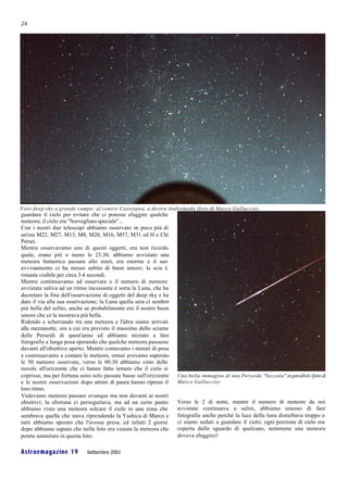 24




Foto deep-sky a grande campo: al centro Cassiopea, a destra Andromeda (foto di Marco Galluccio).
guardare il cielo per evitare che ci potesse sfuggire qualche
meteora; il cielo era "Sorvegliato speciale"...
Con i nostri due telescopi abbiamo osservato in poco più di
un'ora M22, M27, M13, M8, M20, M16, M57, M31 ed H e Chi
Persei.
Mentre osservavamo uno di questi oggetti, ora non ricordo
quale, erano più o meno le 23.30, abbiamo avvistato una
meteora fantastica passare allo zenit, era enorme e il suo
avvistamento ci ha messo subito di buon umore; la scia è
rimasta visibile per circa 3-4 secondi.
Mentre continuavamo ad osservare e il numero di meteore
avvistate saliva ad un ritmo incessante è sorta la Luna, che ha
decretato la fine dell'osservazione di oggetti del deep sky e ha
dato il via alla sua osservazione; la Luna quella sera ci sembrò
più bella del solito, anche se probabilmente era il nostro buon
umore che ce la mostrava più bella.
Ridendo e scherzando tra una meteora e l'altra siamo arrivati
alla mezzanotte, ora a cui era previsto il massimo dello sciame
delle Perseidi di quest'anno ed abbiamo iniziato a fare
fotografie a lunga posa sperando che qualche meteora passasse
davanti all'obiettivo aperto. Mentre contavamo i minuti di posa
e continuavamo a contare le meteore, ormai avevamo superato
le 50 meteore osservate, verso le 00.30 abbiamo visto delle
nuvole all'orizzonte che ci hanno fatto temere che il cielo si
coprisse, ma per fortuna sono solo passate basse sull'orizzonte    Una bella immagine di una Perseide "beccata" in parallelo (foto di
e le nostre osservazioni dopo attimi di paura hanno ripreso il     Marco Galluccio)
loro ritmo.
Vedevamo meteore passare ovunque ma non davanti ai nostri
obiettivi; la sfortuna ci perseguitava, ma ad un certo punto       Verso le 2 di notte, mentre il numero di meteore da noi
abbiamo visto una meteora solcare il cielo in una zona che         avvistate continuava a salire, abbiamo smesso di fare
sembrava quella che stava riprendendo la Yashica di Marco e        fotografie anche perché la luce della luna disturbava troppo e
tutti abbiamo sperato che l'avesse presa, ed infatti 2 giorni      ci siamo seduti a guardare il cielo; ogni porzione di cielo era
dopo abbiamo saputo che nella foto era venuta la meteora che       coperta dallo sguardo di qualcuno, nemmeno una meteora
potete ammirare in questa foto.                                    doveva sfuggirci!

Astroemagazine 19           Settembre 2001
 