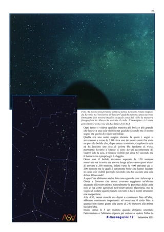 25




Foto che mostra una porzione della via lattea. Lo scatto è stato eseguito
da Saverio nel tentativo di "beccare" qualche meteora, senza successo.
Immagine che mostra meglio in quale zona del cielo la meteora
fotografata da Marco ha solcato il cielo. L'immagine ci è stata
gentilmente concessa da Backman dell'ASA
  Ogni tanto si vedeva qualche meteora più bella o più grande
  che lasciava una scia visibile per qualche secondo ma il nostro
  sogno era quello di vedere un bolide.
  Quella era una notte magica durante la quale i sogni si
  avveravano e verso le 3.00 circa uno dei nostri amici ha visto
  un piccolo bolide che, dopo essere transitato, è esploso in aria
  ed ha lasciato una scia di colore blu tendente al viola;
  purtroppo Saverio e Marco si sono dovuti accontentare di
  vedere solo la scia, è rimasta visibile per circa 6-7 secondi, ma
  il bolide vero e proprio gli è sfuggito.
  Ormai con il bolide avevamo superato le 150 meteore
  osservate ma la notte era ancora lunga ed eravamo quasi sicuri
  di arrivare a 200 meteore, infatti verso le 4.00 eravamo già a
  200 meteore tra le quali 2 veramente belle che hanno lasciato
  in cielo scie visibili parecchi secondi; una ha lasciato una scia
  di ben 10 secondi!
  A quest'ora abbiamo anche dato uno sguardo con i telescopi a
  Giove e Saturno che ormai avevano raggiunto un'altezza
  adeguata all'osservazione; naturalmente la presenza della Luna
  non ci ha certo agevolati nell'osservazione planetaria, ma la
  voglia di vedere questi pianeti con tutti e due i nostri strumenti
  era troppo forte.
  Alle 4.30, ormai stanchi ma decisi a continuare fino all'alba,
  abbiamo continuato imperterriti ad osservare il cielo fino a
  quando non siamo giunti alla quoto di 240 meteore alle prime
  luci dell'alba.
  Erano ormai le 5 del mattino quando abbiamo smontato
  l'attrezzatura e l'abbiamo riposta per andare a vedere l'alba da
                         Astroemagazine 19               Settembre 2001
 