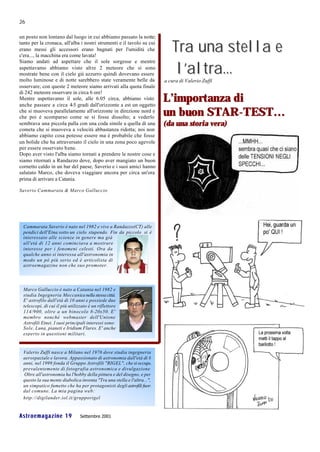 26

un posto non lontano dal luogo in cui abbiamo passato la notte;
tanto per la cronaca, all'alba i nostri strumenti e il tavolo su cui
erano messi gli accessori erano bagnati per l'umidità che
c'era..., la macchina era come lavata!
                                                                            Tra una stella e
                                                                             l’altra...
Siamo andati ad aspettare che il sole sorgesse e mentre
aspettavamo abbiamo visto altre 2 meteore che si sono
mostrate bene con il cielo già azzurro quindi dovevano essere
molto luminose e di notte sarebbero state veramente belle da             a cura di Valerio Zuffi
osservare; con queste 2 meteore siamo arrivati alla quota finale
di 242 meteore osservare in circa 6 ore!
Mentre aspettavamo il sole, alle 6.05 circa, abbiamo visto
anche passare a circa 4-5 gradi dall'orizzonte a est un oggetto
                                                                         L’importanza di
che si muoveva parallelamente all'orizzonte in direzione nord e
che poi è scomparso come se si fosse dissolto; a vederlo
                                                                         un buon STAR-TEST…
sembrava una piccola palla con una coda simile a quella di una           (da una storia vera)
cometa che si muoveva a velocità abbastanza ridotta; noi non
abbiamo capito cosa potesse essere ma è probabile che fosse
un bolide che ha attraversato il cielo in una zona poco agevole
per essere osservato b ene.
Dopo aver visto l'alba siamo tornati a prendere le nostre cose e
siamo ritornati a Randazzo dove, dopo aver mangiato un buon
cornetto caldo in un bar del paese, Saverio e i suoi amici hanno
salutato Marco, che doveva viaggiare ancora per circa un'ora
prima di arrivare a Catania.

Saverio Cammarata & Marco Galluccio




  Cammarata Saverio è nato nel 1982 e vive a Randazzo(CT) alle
  pendici dell'Etna sotto un cielo stupendo. Fin da piccolo si è
  interessato alle scienze in genere ma già
  all'età di 12 anni cominciava a mostrare
  interesse per i fenomeni celesti. Ora da
  qualche anno si interessa all'astronomia in
  modo un pò più serio ed è articolista di
  astroemagazine non che suo promoter.




  Marco Galluccio è nato a Catania nel 1982 e
  studia Ingegneria Meccanica nella stessa città.
  E' astrofilo dall'età di 10 anni e possiede due
  telescopi, di cui il più utilizzato è un riflettore
  114/900, oltre a un binocolo 8-20x50. E'
  membro nonché webmaster dell'Unione
  Astrofili Etnei. I suoi principali interessi sono:
  Sole, Luna, pianeti e Iridium Flares. E' anche
  esperto in questioni militari.


  Valerio Zuffi nasce a Milano nel 1976 dove studia ingegneria
  aerospaziale e lavora. Appassionato di astronomia dall'età di 8
  anni, nel 1999 fonda il Gruppo Astrofili "RIGEL", che si occupa
  prevalentemente di fotografia astronomica e divulgazione.
  Oltre all'astronomia ha l'hobby della pittura e del disegno, e per
  questo la sua mente diabolica inventa "Tra una stella e l'altra...",
  un simpatico fumetto che ha per protagonisti degli astrofili fuori
  dal comune. La mia pagina web:
  http://digilander.iol.it/grupporigel


Astroemagazine 19                Settembre 2001
 