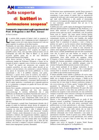 33
                   BIOASTRONOMIA

 Sulla s coperta
                                                                        Un'obiezione nasce spontaneamente: perché finora nessuno li
                                                                        aveva mai visti se la cosa è così semplice? Mi spiego:
                                                                        considerato il gran numero di analisi fatte su innumerevoli

     d i batteri i n
                                                                        campioni di roccia per i più svariati motivi (penso, ad esempio,
                                                                        agli studi sulla diffrazione o alle analisi al microscopio
                                                                        elettronico) e la (supposta dal gruppo) grande quantità di batteri

" animazione sospesa"                                                   in essi contenuta, perché nessuno fino ad ora li ha
                                                                        materialmente visti?
                                                                        Il dubbio più serio, quello capace di distruggere l'esperimento e
                                                                        affossare definitivamente la credibilità dei due Professori, è se
Commenti e impressioni sugli esperimenti del                            alcune delle soluzioni e/o delle apparecchiature utilizzate
Prof. D'Argenio e del Prof. Geraci                                      possano essere state non sterili, contaminate, cioè, da qualche
di Piter Cardone                                                        forma nota di "ospite". Ho usato questo termine perché,
                                                                        secondo la mia opinione, il fatto di non aver osservato funghi


L
      a notizia della scoperta di batteri vitali in campioni di         contaminanti (eccetto un Lievito, una Candida, che sembra
      rocce e meteoriti, che è rimbalzata tra tutti i telegiornali il   però proviene dal campione e non da contaminazione) nelle
      9 maggio scorso ed è stata ripresa innumerevoli volte nei         capsule Petri (i contenitori di plastica o vetro a forma di
giorni seguenti, lo confesso, mi ha fatto trasalire.                    piattino nei quali si usa far crescere colture microbiologiche),
Finalmente, mi sono detto, abbiamo la prova: non siamo soli!            ma solo batteri, unitamente al fatto che sono stati effettuati
La mia gioia è stata tantissima, sia perché per un "astrobiofilo"       controlli negativi (ovvero si è testata la sola soluzione di
come me questa rappresenta "LA" scoperta (di meglio ci                  coltura, senza aggiungervi la polvere derivata dalla triturazione
potrebbe essere, forse, solo una bella stretta di mano con un           delle rocce), esclude probabilmente (per non dire sicuramente,
Cefalopoide, per dirla alla "Man In Black"...!), sia perché             visto che in questi casi può bastare un sospiro o uno
avvenuta qualche piano più su del mio laboratorio                       starnuto...!) l'ipotesi di una contaminazione. Per essere
all'Università Fed erico II di Napoli.                                  ulteriormente sicuri della sterilità dei campioni, infine,
Come dicevo poc'anzi, la notizia data ai mass media in                  D’Argenio e Geraci sostengono di aver riscaldato le rocce da
conferenza stampa dai Professori D'Argenio e Geraci mi ha               triturare alla fiamma, portandole a temperature nell’ordine dei
riempito di gioia e, sapendo come si lavora in un laboratorio e         500-800°C (e in questo caso andrebbe spiegato come le
la "prassi" da seguire per annunciare una scoperta alla                 strutture biologiche abbiano potuto resistere a tale calore).
comunità scientifica, mi sono subito seduto davanti ad un               E poi, stiamo parlando di un biologo molecolare, di uno
monitor e ad una tastiera e ho cominciato a cercare l'abstract          scienziato, cioè, che lavora sul DNA, e che si presuppone
(una specie di riassuntino del lavoro pubblicato su riviste             conosca bene le tecniche di sterilizzazione dei campioni, per
specializzate e che è di pubblico dominio, cioè gratis...               cui i dubbi su tale sterilità restano ben pochi.
abbonarsi a queste rviste costa un occhio!), ma niente di
                          i                                             Il lettore potrebbe essere indotto a giudicare chi scrive come
niente. Nei giorni seguenti ho cercato ancora, ho "ascoltato" i         uno che crede ciecamente in questo esperimento, che non ha
newsgroups (soprattutto quelli astronomici), ho scambiato               dubbi, ma si sbaglia di grosso (mi consenta...). Dubbi ne ho
opinioni con diversi professori e ricercatori dell'Università al        tantissimi, che spaziano dal perché la pubblicazione dei dati è
fine di capire qualcosa, e ascoltando qui e captando qualcosa           avvenuta ben tre mesi dopo la famosa conferenza stampa (il
là, si è cominciato a comporre un quadro del lavoro del team            sito www.cryms.org sui Cryms, queste "creature delle rocce",
dei due Professori.                                                     passatemi la definizione poco “scientifica”, è stato
Questo fino a quando, esattamente tre mesi dopo l'annuncio, i           praticamente fermo al giorno dell'annuncio fin quasi alla metà
ricercatori hanno pubblicato sul loro sito internet                     di agosto) al perché è stata fatta una pubblicità così poco
(www.cryms.org) la versione dell'articolo che è stata                   ortodossa (la scoperta è stata annunciata con una conferenza
pubblicata sui Rendiconti Accademia Nazionale dei Lincei [s. 9          stampa) e al perché è stato concesso a chiunque di commentare
(Mat.) vol. 12, 51-64, 2001], che ha un "impact factor", cioè, in       anche a sproposito la scoperta, infarcendola di navicelle
ambito accademico, il peso, l'importanza della rivista per la           spaziali, alieni e sabotaggi dei potenti...
carriera e la reputazione del ricercatore, praticamente prossimo        Questo, a ben guardare, sta diventando un modo di fare
allo zero...                                                            piuttosto comune: si predilige “l’annuncio shock” alle agenzie
Si può riassumere a grandi linee l'esperimento dicendo che il           di stampa invece che la più seria prassi consistente nella
gruppo di studio ha analizzato alcune decine di campioni di             pubblicazione su riviste specializzate e, solo dopo, l'annuncio
rocce (sedimentarie, ignee, metamorfiche) e di minerali con età         ai mass media. Un altro esempio recente, che conferma questo
comprese tra circa un milione e oltre 2 miliardi di anni,               deprecabile costume, è dato dalla notizia che un team di
riuscendo ad individuare microbi vitali (battezzati "cristallo-         scienziati australiani avrebbe scoperto il modo per creare un
microbi", Cryms), aventi dimensioni di circa un millesimo di            embrione utilizzando solo l’ovulo femminile e non anche lo
millimetro o inferiori, che riacquistavano mobilità e capacità di       spermatozoo maschile. Anche in questo caso, infatti, abbiamo
riprodursi una volta a contatto con una soluzione fisiologica.          la notizia ma non riscontri su riviste specializzate, anzi, semb ra
Questi microrganismi sono stati estratti dalle rocce mediante           addirittura che ci sia solo l’idea di come fare, ma nessun
incisione dei campioni con aghi sterili, che, a detta dei due           esperimento a conferma!
studiosi, servivano a rompere il reticolo cristallino nel quale i       Leggete cosa scrive al riguardo il premio Nobel Renato
batteri erano imprigionati e protetti, liberandoli.                     Dulbecco (tratto dalle pagine di "La Repubblica"):

                                                                                              Astroemagazine 19            Settembre 2001
 