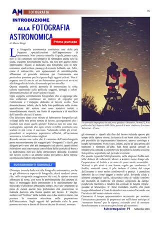 35
                  FOTOGRAFIA

  INTRODUZIONE

        FOTOG RA FI A
        ALLA

A S TRONOMI CA                             Prima puntata
di Mario Magi



L
        a fotografia astronomica costituisce una delle più
        frequenti      specializzazioni   dell’appassionato       di
        astronomia. Non conosco astrofilo il quale, prima o poi,
non si sia cimentato nel tentativo di riprendere anche solo la
Luna, soggetto notoriamente facile, ma non per questo meno
interessante. Alcuni si dedicano alla fotografia solo in rare
occasioni, quali eclissi, passaggi di comete brillanti, ecc. Altri,
come il sottoscritto, veri appassionati di astrofotografia,
affiancano al generale interesse per l’astronomia una
particolare passione per la ripresa degli oggetti celesti. Non è
neppure raro il caso in cui un fotoamatore generico si avvicini
alla fotografia del cielo, diventando poi un astrofilo.
Questa stupenda attività permette di immortalare la volta
celeste registrando sulla pellicola soggetti, dettagli e colori
altrimenti preclusi all’osservazione visuale.
Ogni soggetto correttamente fotografato che si aggiunge alla
mia collezione costituisce un motivo di orgoglio per
l’attenzione e l’impegno dedicato al lavoro svolto. Non
dimentichiamo, infatti, che le belle foto pubblicate sulle riviste
specializzate del settore non sono tentativi isolati e
immediatamente riusciti, ma frutto di esperienza e di sacrificio
dell’astrofilo che ne è l’autore.
Che delusione dopo aver ritirato al laboratorio fotografico gli
sviluppi delle mie prime nottate di lavoro, accorgendomi che i
                                                                       Un astrofilo impegnato in una posa guidata. Obiettivo 24 mm f/2.8 su
risultati non erano quelli sperati! Tuttavia non mi sono mai
                                                                       pellicola Fuji Superia 800 ISO e posa di 8 min. Andrea e Luciano
scoraggiato, sapendo che ogni errore avrebbe costituito uno            Sabatini - Prato
scalino in più verso il successo. Valutando infatti gli errori
precedenti si acquisisce esperienza affinché, all’occasione            gli strumenti e riporli alla fine del lavoro richiede spesso più
successiva, i risultati siano migliori.                                tempo delle riprese stesse; la ricerca di un buon cielo, esente il
Ricordo ancora una volta che il cammino dell’astrofotografo            più possibile da inquinamento luminoso, spesso costringe a
parte necessariamente dai soggetti più “fotogenici” e facili, per      lunghi spostamenti. Non è raro, infatti, uscire di casa prima del
dirigersi poi verso altri più impegnativi ed elusivi; questi ultimi    tramonto e rientrare all’alba. Sarà bene quindi cercare di
richiedono una conoscenza consolidata delle tecniche di base e         rendere più comoda e confortevole possibile la nostra sessione
la padronanza nell’uso delle attrezzature utilizzate. Costanza         fotografica, soprattutto nel periodo invernale.
nel lavoro svolto e un attento studio preventivo delle riprese         Per quanto riguarda l’abbigliamento, nella stagione fredda sarà
costituiscono fattori importantissimi.                                 utile dotarsi di indumenti idonei a r   endere meno disagevole
                                                                       l’esposizione al freddo e in stato di quasi totale immobilità.
   SUGGERIMENTI GENERALI                                               Vestirsi a più strati è una buona regola per combattere il
                                                                       freddo; materiali come il pile isolano il calore del corpo
Chiunque intenda dedicarsi alla fotografia astronomica, anche          dall’esterno e sono molto confortevoli e pratici. I pantaloni
se già abbastanza esperto di fotografia, dovrà rendersi conto          imbottiti da sci sono leggeri e molto caldi. Bevande calde e
che, nella stragrande maggioranza dei casi, le riprese saranno         alimenti energetici (caffè, cioccolata) sono di valido conforto
effettuate di notte, con tutte le problematiche dell’operare al        nei momenti di inattività. Un pratico seggiolino da campo
buio. Il montaggio delle attrezzature e lo stazionamento del           pieghevole faciliterà e renderà più comode le lunghe riprese
telescopio richiedono abbastanza tempo, ma vale veramente la           guidate al telescopio. E’ bene ricordare, inoltre, che pasti
pena di curare queste fasi preliminari che concorrono in               troppo abbondanti e l’uso di alcoolici non vanno d’accordo con
maniera decisiva alla buona qualità del lavoro. E’ meglio              l’acutezza del nostro sistema visivo.
mettere nel “bottino” della nottata uno o due scatti in meno, ma       Conoscere il tempo approssimativo occorrente per montare
prestare la massima attenzione nella preparazione                      l’attrezzatura permette di prepararsi con sufficiente anticipo al
dell’attrezzatura. Sugli oggetti del profondo cielo le pose            “momento buono” per la ripresa, evitando così di montare
possono arrivare a durate di diverse decine di minuti; montare         frettolosamente e con scarsa precisione gli strumenti.
                                                                                             Astroemagazine 19             Settembre 2001
 