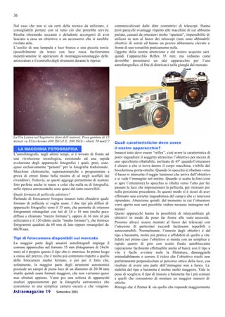 36

Nel caso che non si sia certi della tecnica da utilizzare, è          commercializzati dalle ditte costruttrici di telescopi. Hanno
consigliabile portare con sé tutto ciò che potrebbe servire.          però parecchi svantaggi rispetto alle macchine di cui abbiamo
Risulta oltremodo seccante e deludente accorgersi di aver             parlato, causati da otturatori molto “spartani”, impossibilità di
lasciato a casa un obiettivo o un accessorio che si sarebbe           utilizzo se non al fuoco dei telescopi (non sono abbinabili
rivelato utile.                                                       obiettivi di sorta) ed hanno un prezzo abbastanza elevato a
L’ausilio di una lampada a luce bianca e una piccola torcia           fronte di una versatilità praticamente nulla.
(possibilmente da testa) con luce rossa faciliteranno                 Oggetto della nostra attenzione e del nostro acquisto sarà
ris pettivamente le operazioni di montaggio/smontaggio delle          quindi l’apparecchio Reflex 35 mm; ma vediamo come
attrezzature e il controllo degli strumenti durante le riprese.       dovrebbe presentarsi un tale apparecchio per l’uso
                                                                      astrofotografico, al fine di districarci nella giungla del mercato.




La Via Lattea nel Sagittario (foto dell’autore). Posa guidata di 15
minuti su Elitechrome 400 ISO (I.E. 800 ISO) – obiett. 50 mm f/2      Quali caratteristiche deve avere
   LA MACCHINA FOTOGRAFICA                                            il nostro apparecchio?
L’astrofotografo, negli ultimi tempi, si è trovato di fronte ad       Innanzi tutto deve essere “reflex”, cioè avere la caratteristica di
una rivoluzione tecnologica, assistendo ad una rapida                 poter inquadrare il soggetto attraverso l’obiettivo per mezzo di
evoluzione degli apparecchi fotografici i quali, però, sono           uno specchietto ribaltabile, inclinato di 45° quando l’otturatore
quasi esclusivamente “pensati” per la fotografia tradizionale.        è chiuso e che si trova dentro il corpo macchina, visibile dal
Macchine elettroniche, superautomatiche e programmate a               bocchettone porta-ottiche. Quando lo specchio è ribaltato verso
prova di errore fanno bella mostra di sé negli scaffali dei           il basso si intercetta il raggio luminoso che arriva dall’obiettivo
rivenditori. Tuttavia, se questi aggeggi permettono di scattare       e si vede l’immagine nel mirino. Quando si scatta la foto (cioè
foto perfette anche in mano a colui che nulla sa di fotografia,       si apre l’otturatore) lo specchio si ribalta verso l’alto per far
nelle riprese astronomiche sono quasi del tutto inservibili.          passare la luce che impressionerà la pellicola, per ritornare poi
                                                                      nella posizione precedente. In questo modo si è sicuri di aver
Quale formato di pellicola adottare?                                  effettuato una corretta inquadratura del camp o che ci interessa
Parlando di fotocamere bisogna innanzi tutto chiedersi quale          riprendere. Attenzione quindi: dal momento in cui l’otturatore
formato di pellicola si voglia usare. I due tipi più diffusi di       verrà aperto non sarà possibile vedere nessuna immagine nel
apparecchi fotografici sono il 35 mm, che permette di ottenere        mirino!
fotogrammi rettangolari con lati di 24 e 18 mm (molto poco            Questi apparecchi hanno la possibilità di intercambiare gli
diffuso e chiamato “mezzo formato”), oppure di 36 mm (il più          obiettivi in modo da poter far fronte alle varie necessità.
utilizzato) e il 120 (detto anche “medio formato”), che fornisce      Possono altresì essere montati al fuoco dei telescopi con
fotogrammi quadrati da 60 mm di lato oppure rettangolari da           l’adozione di particolari raccordi facilmente reperibili o
60x70 mm.                                                             autocostruibili. Normalmente, l’innesto degli obiettivi è del
                                                                      tipo a baionetta, molto più pratico e affidabile di quello a vite.
Tipi di fotocamera disponibili sul mercato                            Infatti nel primo caso l’obiettivo si monta con un semplice e
La maggior parte degli amatori astrofotografi impiega il              rapido quarto di giro con scatto finale autobloccante
comune apparecchio nel formato 35 mm (fotogrammi di 24x36             (operazione facilmente effettuabile anche al buio); con il tipo a
mm) ed è proprio questo il tipo che ci interessa. In primo luogo      vite è facile avvitare male la filettatura, danneggiarla
a causa del prezzo, che è molto più contenuto rispetto a quello       irrimediabilmente e correre il richio che l’obiettivo risulti non
delle fotocamere medio formato, e poi per il fatto che,               perfettamente perpendicolare al percorso ottico della luce, con
solitamente, la maggior parte degli strumenti astronomici             risultato di avere una parte dell’immagine non a fuoco. La
possiede un campo di piena luce di un diametro di 20-30 mm;           stabilità del tipo a baionetta è inoltre molto maggiore. Vale la
inutile quindi usare formati maggiori, che non verranno quasi         pena di scegliere il tipo di innesto a baionetta fra i più comuni
mai sfruttati appieno. Viene poi una schiera di apparecchi            e quelli che consentono di montare un maggior numero di
studiati appositamente per la fotografia astronomica che              ottiche.
consistono in una semplice camera oscura e che vengono                Ritengo che il Pentax K sia quello che risponde maggiormente
Astroemagazine 19            Settembre 2001
 