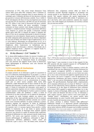 43

un'ostruzione al 33%. Allo stesso tempo diminuisce l'area              definizione data, un'apertura ostruita abbia un limite di
sottesa dalla curva della PSF compresa entro il diametro di            risoluzione secondo Rayleigh maggiore di un'analoga non
Airy, e quindi l'energia contenuta entro lo stesso diametro. Al        ostruita poiché le sue dimensioni del disco di Airy sono più
contempo, però, il diametro del disco di Airy decresce e diventa       piccole. Nel seguito vedremo che questa impostazione è
più piccolo al crescere dell'ostruzione centrale. Esso è infatti il    limitativa delle reali possibilità delle ottiche. E' purtuttavia vero
93.6% del diametro del disco di Airy di un'apertura non ostruita       che è più facile, entro certe condizioni, separare due sorgenti
nel caso del 25% di ostruzione e del 90% nel caso di ostruzione        (ad es. due stelle doppie) più facilmente con un'ottica ostruita
del 33%. I  nfine si noti come al decrescere del picco centrale        che con una non ostruita.
aumenti l'altezza relativa del picco secondario. L'energia
contenuta nel disco centrale viene dunque trasferita ai picchi
secondari e complessivamente l'energia concentrata dall'ottica
viene dispersa su un'area più grande. L'ostruzione centrale
quindi opera sulla PSF in maniera da ridurre il diametro del
disco di Airy ma al contempo diminuendo la densità di energia
contenuta in un certo diametro. Quanto questo sia importante ai
fini della valutazione delle prestazioni di un obiettivo dipenderà
da una serie di fattori, non ultimo il tipo di applicazione a cui ci
si vuole dedicare. Ritornando ora all'espressione in (1), se si
vuole ottenere il diametro del disco di Airy come misura lineare
(lunghezza), allora l'espressione va moltiplicata per la
lunghezza focale del telescopio o obiettivo. Ricordando che il
rapporto lunghezza focale - diametro è il rapporto focale N,
l'espressione risulta essere quindi:
(2)    D.Airy (lineare) = 2.44 * lambda * N
Se la m isura della lunghezza d'onda è in micron il risultato sarà
anch'esso in micron. L'espressione (2) dice una cosa molto             Fig.7 - PSF di due sorgenti sovrapposte diffratte da un'apertura
importante: che come le dimensioni lineari di un'immagine              circolare al limite di risoluzione secondo Reyleigh.
sono solo funzione del rapporto focale anche le dimensioni             Nella Figura 7 sono mostrate in rosso le due sorgenti (le due
lineari dell'immagine di diffrazione sono solo funzione del            PSF associate alle due sorgenti) separate di 1.22*lambda/D ed
rapporto focale.                                                       in blu la figura di diffrazione risultante.
1.2 Il concetto di risoluzione                                         Rayleigh sperimentò a lungo in maniera empirica e arrivò alle
                                                                       conclusioni che con una separazione di intensità (luminosa) tra
al limite di diffrazione                                               due sorgenti sovrapposte dell'80% si ottenevano risultati
Il compito primario di un telescopio è quello di concentrare la        coerenti con le osservazioni. In realtà, un vero limite non esiste
luce (o la radiazione elettromagnetica) "in un punto", o, come si      per se ma è solo in funzione del rapporto segnale/rumore di un
è visto prima, in un'areola di dimensioni finite. Se il telescopio     dato sensore che riceva il segnale e varia da applicazione ad
fosse otticamente perfetto sotto ogni punto di vista, l'areola         applicazione. Nondimeno, tale limite è rimasto lo standard "de
coinciderebbe con l'area in cui la concentrazione di energia           facto" e ad esso, previa riformulazione, faremo riferimento nel
risulti pari al valore teorico predetto dalla teoria della             seguito. Più specificatamente, Rayleigh stabilì, empiricamente,
diffrazione e dalle dimensioni pari al disco centrale di Airy per      che la massima tolleranza per un errore di "Defocus" o per un
l'apertura del telescopio. In queste condizioni ci si può chiedere     errore di SA3 (aberrazione sferica) affinché la massima perdita
qual è il limite di risoluzione del telescopio, ossia quant'è la       di luminosità tra le due figure di diffrazione fosse contenuta
minima separazione angolare con cui si riesce a distinguere due        entro (circa) l'80% quando la separazione angolare tra le due
sorgenti separate. Lord Rayleigh fu il primo a porsi in maniera        rispetta il criterio di Rayleigh, debba essere non superiore ad
scientificamente valida tale problema e definì il limite di            1/4 del valore del diametro del disco di Airy. In letteratura e
risoluzione di un dato telescopio con la capacità di distinguere       nella vulgata corrente, questo criterio è noto come quello dei
due sorgenti (in realtà l'esempio addotto era relativo alla            "lambda quarti", intendendosi con questo quanto detto
separazione di due linee spettrali) spaziate tra loro in maniera       precedentemente sia sotto il profilo della massima risoluzione
tale che il picco di diffrazione dell'una coincida con il primo        sia sotto il profilo del massimo errore accettabile.
anello scuro (minimo) dell'altra. In queste condizioni, il potere      In sintesi, un'ottica si definirà "limita ta dalla diffrazione"
risolutivo angolare del telescopio al limite di diffrazione            (diffraction limited) se le aberrazioni presenti nell'immagine
secondo Rayleigh ris ulterebbe essere pari a 1.22*lambda/D.            sono tali da non fare scendere l'intensità del picco di diffrazione
Ovviamente, non vi è nessuna ragione fisica perché si debba            ad un valore inferiore all'80% di quanto esso avrebbe in assenza
definire la risoluzione od il suo limite in questa maniera.            di aberrazioni. Con il prossimo numero , si tratterà degli effetti delle
Considerando l'esempio di Rayleigh (linee spettrali separate aberrazioni monocromatiche al limite di diffrazione.
attraverso una fessura) la caduta di intensità nelle condizione
del limite di diffrazione tra i due successivi picchi risulta essere Andrea Tasselli è nato a Roma nel 1962 e si è laureato in
dell'81%. Nel nostro caso (aperture circolari) la caduta di          Ingegneria Nucleare all'Università di Roma "La Sapienza". Si
intensità dell'immagine di diffrazione, utilizzando le leggi di      dedica principalmente all'osservazione visuale degli oggetti del
                                                                     profondo cielo. Si occupa di ottica astronomica e di
composizione dell'ottica diffrattiva, risulta essere più
favorevole e pari a circa il 74%. Da notare come, secondo la         autocostruzione da diversi anni.
                                                                                              Astroemagazine 19               Settembre 2001
 