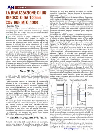 44
                  TECNICA

LA REALI Z Z AZ I O N E DI UN
                                                                     personale, per certi versi superflua in quanto, in generale,
                                                                     considero vantaggioso l’uso del binocolo ad ingrandimenti
                                                                     medio-bassi.
BI N O CO LO DA 100mm                                                Nel complesso, l’utilizzazione di tre prismi lungo il cammino
                                                                     ottico di ciascun obiettivo produce una certa perdita di luce, sia

CO N DUE MT O -1000
                                                                     per assorbimento nel notevole spessore (circa 100mm) di vetro
                                                                     attraversato che per riflessione sulle superfici aria-vetro, anche
                                                                     se questa è limitata dai trattamenti antiriflesso deposti sui
 Seconda Parte                                                       prismi. Misure condotte con l’ausilio di un fotometro mi hanno
 di Massimo D’Apice massimo.dapice@casaccia.enea.it                  permesso di verificare come nel mio caso la perdita di luce sia
Prosegue in questo numero l'articolo di "astrobricolage" dell'Ing.   realmente trascurabile, a riprova della buona qualità dei prismi
Massimo D'apice. Per la prima parte dell’articolo rimandiamo al      da me utilizzati.
numero 18 di Astroemagazine.                                         La presenza dei prismi ha inoltre richiesto l’arretramento del
                                                                     fuoco posteriore di circa 80mm rispetto alla normale posizione
U     na volta realizzati i gruppi raddrizzatori a prismi,
      occorreva scegliere delle coppie di oculari che
permettessero di variare opportunamente l’ingrandimento del
                                                                     d’infinito del piano focale fotografico, posto a 55mm dalla
                                                                     battuta della flangia d’innesto per fotocamere (fig.7). Sugli
binocolo. La dimensione dei prismi impiegati mi avrebbe              MTO in mio possesso ciò è stato possibile svitando una
permesso di utilizzare degli oculari commerciali da 31.8mm.          semplice vite (fig.7) che normalmente blocca la rotazione della
Tuttavia l’acquisto almeno di un paio di coppie di oculari           ghiera di messa a fuoco poco oltre il riferimento d’infinito.
avrebbe comportato un esborso non indifferente. Ancora una           Eliminata la vite, la ghiera può ruotare almeno di altri due terzi
volta ho risolto il problema in maniera economica utilizzando        di giro, consentendo di portare il fuoco dell’MTO fino ad oltre
gli oculari di uno stereomicroscopio, già in mio possesso,           30cm dalla culatta. I teleobiettivi catadiottrici russi più recenti
ugualmente di fabbricazione russa. Si tratta di oculari con          (Rubinar 1000/10 e 500/5.6) sono purtroppo costruiti
barilotto da 32mm di diametro che portano impresso, di fianco        diversamente; l’arresto della ghiera di messa a fuoco sul punto
alla lente oculare, l’ingrandimento dell’immagine di cui sono        d’infinito è realizzato con una battuta interna che può essere
capaci nell’uso al microscopio. Quelli di maggior interesse, in      variata solo smontando completamente l’obiettivo ed
grado di fornire discrete prestazioni nell’uso astronomico, sono     eseguendo al tornio le necessarie modifiche. Alternativamente
da 8x e da 14x. A partire da questo valore di ingrandimento M,       sarebbe possibile arretrare il fuoco tramite l’interposizione di
si può calcolare approssimativamente la lunghezza focale Foc         un gruppo ottico divergente, lente di Barlow o moltiplicatore di
dell’oculare tramite la semplice relazione seguente [10]:            focale fotografico, tra l’obiettivo ed il gruppo di prismi. Ma
                                                                     così facendo si allungherebbe considerevolmente la focale del
                                                                     sistema, con conseguente preclusione degli ingrandimenti più
                     Foc = 250 / M                                   bassi e riduzione del campo reale abbracciato. In definitiva, per
                                                                     la costruzione del nostro binocolo, è quanto mai consigliabile
in cui la costante 250 sta ad indicare la distanza di riferimento,   reperire gli MTO 1000-CA, prodotti fino a qualche anno fa ma
in millimetri, della visione distinta prossima dell’occhio           tuttora assai diffusi.
umano.
Le focali risultanti sono così di 31mm (per l’8x, schema ottico
Kellner a 3 lenti, 50° di campo) e di circa 17mm (per il 14x,
schema ottico Bertele a 5 lenti, 60° di campo). Esistono anche
degli oculari da 6x (Kellner), con una focale di circa 42mm,
ma il ridotto campo apparente, limitato a circa 38°, ne rende
poco vantaggioso l’utilizzo. Di fatto il campo reale abbracciato
con questi oculari non è superiore a quello degli 8x che, a
meno non si voglia una maggiore pupilla d’uscita (cui è per
altro legata la luminosità dell’immagine), sono senz’altro
preferibili.
Per inciso, può essere utile ricordare che l’ingrandimento I di
un telescopio (da non confondersi con quello M prima definito
per l’oculare) è legato al campo reale OMEGAr abbracciato
dallo strumento ed a quello apparente OMEGAa, proprio                Fig. 7 - Regolando la ghiera di messa a fuoco dell’MTO sulla
dell’oculare in uso, come pure alla pupilla d’ingresso Pi            posizione d’infinito, il piano focale viene a collocarsi a 55mm dalla
(coincidente col diametro dell’obiettivo) ed a quella d’uscita       flangia d’innesto per fotocamere. Il cammino ottico di un gruppo di
Pu (coincidente col diametro del fascio ottico uscente               prismi richiede invece un’ulteriore estrazione del fuoco di 80mm, col
dall’oculare) dalla seguente relazione [11]:                         piano focale che si viene a trovare a 135mm dalla stessa flangia. Si
                                                                     noti in figura la vite che realizza la battuta di fine corsa della ghiera
 I = [tg (OMEGAa / 2) / tg (OMEGAr / 2)] = Pi / Pu.                  di messa a fuoco dell’obiettivo, svitando la quale è possibile ruotare
                                                                     la ghiera di altri 2/3 di giro ed estrarre così il fuoco fin o a circa
                                                                     300mm dalla flangia.
Tornando alla scelta degli oculari, forse per completezza
                                                                     L’estrazione del fuoco, anche se ottenuta per via meccanica,
sarebbe bene disporre di una ulteriore coppia con focale
                                                                     comporta comunque un inconveniente. Infatti, la rotazione
attorno ai 10mm anche se la ritengo, ma è un’opinione del tutto
                                                                     della ghiera di messa a fuoco oltre il punto d’infinito riduce
                                                                                            Astroemagazine 19                Settembre 2001
 