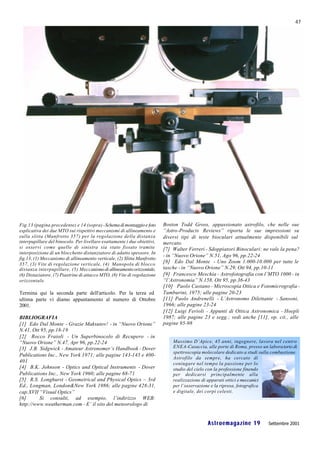 47




Fig.13 (pagina precedente) e 14 (sopra) - Schema di montaggio e foto      Boston Todd Gross, appassionato astrofilo, che nelle sue
esplicativa dei due MTO sui rispettivi meccanismi di allineamento e       “Astro-Products Reviews” riporta le sue impressioni su
sulla slitta (Manfrotto 357) per la regolazione della distanza            diversi tipi di teste bioculari attualmente disponibili sul
interpupillare del binocolo. Per livellare esattamente i due obiettivi,   mercato.
si osservi come quello di sinistra sia stato fissato tramite              [7] Walter Ferreri - Sdoppiatori Binoculari: ne vale la pena?
interposizione di un blocchetto distanziatore di adatto spessore. In
                                                                          - in “Nuovo Orione” N.51, Ago 96, pp.22-24
fig.13, (1) Meccanismo di allineamento verticale, (2) Slitta Manfrotto
357, (3) Vite di regolazione verticale, (4) Manopola di blocco            [8] Edo Dal Monte - Uno Zoom 1.000-10.000 per tutte le
distanza interpupillare, (5) Meccanismo di allineamento orizzontale,      tasche - in “Nuovo Orione” N.29, Ott 94, pp.10-11
(6) Distaziatore, (7) Piastrine di attacco MTO, (8) Vite di regolazione   [9] Francesco Meschia - Astrofotografia con l’MTO 1000 - in
orizzontale.                                                              “l’Astronomia” N.158, Ott 95, pp.36-43
                                                                          [10] Paolo Castano - Microscopia Ottica e Fotomicrografia -
Termina qui la seconda parte dell'articolo. Per la terza ed               Tamburini, 1975; alle pagine 20-23
ultima parte vi diamo appuntamento al numero di Ottobre                   [11] Paolo Andrenelli - L’Astronomo Dilettante - Sansoni,
2001.                                                                     1966; alle pagine 23-24
                                                                          [12] Luigi Ferioli - Appunti di Ottica Astronomica - Hoepli
BIBLIOGRAFIA                                                              1987; alle pagine 23 e segg.; vedi anche [11], op. cit., alle
[1] Edo Dal Monte - Grazie Maksutov! - in “Nuovo Orione”                  pagine 95-98
N.41, Ott 95, pp.18-19
[2] Rocco Fraioli - Un Superbinocolo di Recupero - in
“Nuovo Orione” N.47, Apr 96, pp.22-24                                         Massimo D’Apice, 45 anni, ingegnere, lavora nel centro
[3] J.B. Sidgwick - Amateur Astronomer’s Handbook - Dover                     ENEA-Casaccia, alle porte di Roma, presso un labora torio di
                                                                              spettroscopia molecolare dedicato a studi sulla combustione.
Publications Inc., New York 1971; alle pagine 143-145 e 400-
                                                                              Astrofilo da sempre, ha cercato di
401                                                                           coniugare nel tempo la passione per lo
[4] B.K. Johnson - Optics and Optical Instruments - Dover                     studio del cielo con la professione finendo
Publications Inc., New York 1960; alle pagine 68-71                           per dedicarsi principalmente alla
[5] R.S. Longhurst - Geometrical and Physical Optics – 3rd                    realizzazione di apparati ottici e meccanici
Ed., Longman, London&New York 1986; alle pagine 428-31,                       per l’osservazione e la ripresa, fotografica
cap.XVII “Visual Optics”                                                      e digitale, dei corpi celesti.
[6]      Si consulti, ad esempio, l’indirizzo WEB:
http://www.weatherman.com - E’ il sito del meteorologo di


                                                                                              Astroemagazine 19             Settembre 2001
 