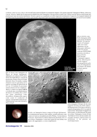52

evidente come la resa a fuoco diretto dell’attrezzatura di Danilo sia nettamente migliore. Per quanto riguarda l’immagine di Marte, il discorso
è un po’ diverso. Infatti qui la mancanza di definizione dell’immagine è dovuta anche al fatto che l’autore non ha ripreso molti frame del
pianeta per una successiva mediatura. Grazie a questo accorgimento avrebbe migiorato nettamente il rapposto s/n (segnale-rumore) ed
avrebbe avuto la possibilità di scartare quei frames degradati dall’inevitabile turbolenza atmosferica presente nel sito di osservazione.




                                                                                                                           Qui a sinistra, una
                                                                                                                           bella immagine della
                                                                                                                           Luna piena di Danilo
                                                                                                                           Barone. La ripresa
                                                                                                                           risale al 6 giugno
                                                                                                                           2001 ed è stata
                                                                                                                           effettuata con un
                                                                                                                           telescopio riflettore
                                                                                                                           910/114 ed una
                                                                                                                           webcam VESTA PRO
                                                                                                                           montata stavolta a
                                                                                                                           fuoco diretto.
                                                                                                                           Nell’insieme
                                                                                                                           l’immagine appare
                                                                                                                           buona. Mostra però
                                                                                                                           alcune leggere
                                                                                                                           disomogeneità nelle
                                                                                                                           zone di collegamento
                                                                                                                           dei frames che hanno
                                                                                                                           formato questo
                                                                                                                           mosaico.
Qui in basso una immagine di
Marte di Sergio Saltamonti,
effettuata con camera CCD colore
della Starlight MX5-C, e un C8 con
proiezione oculare Ploss di 10 mm
di focale. Essa e' la media o somma
(l'autore non lo specifica) di 5
riprese con tempi di esposizione di
0.5 sec. Il risultato lo possiamo
ritenere buono nel suo complesso.
Marte e' sempre un oggetto difficile
e richiede una certa padronanza
dei mezzi. Ci sembra che i colori
non siano equilibrati come
dovrebbero, bisognerebbe sapere
come erano le condizioni di
ripresa. I programmi utilizzati per
l'elaborazione sono stati Astroart e
Photoshop6.
                                                                                                           Altra immagine di Sergio che ha come
                                                                                                           soggetto la Luna (la Vallis Alpes).
                                                                                                           Strumentazione C8 al fuoco diretto e
                                                                                                           singolo fotogramma di 0.5 secondi di
                                                                                                           esposizione. Nonostante il soggetto sia
                                       In alto, un’immagine lunare sempre di Sergio Saltamonti.            interessante e la distribuzione dei grigi
                                       La strumentazione questa volta cambia, avendo utilizzato come       sia ottima, l'immagine risente di una
                                       camera di ripresa una Quikcam della Philips, l'ormai famosa         "morbidezza" forse dovuta al fatto che
                                       Vesta pro. Nonostante le ridotte dimensioni del frame che ci è      essendo un'unica ripresa forse la
                                       pervenuto, l'immagine e' sotto tutti i punti di vista ottima, non   turbolenza vi ha giocato un
                                       sapre che aggiungere, se non complimenti.                           ruoloimportante.


Astroemagazine 19              Settembre 2001
 