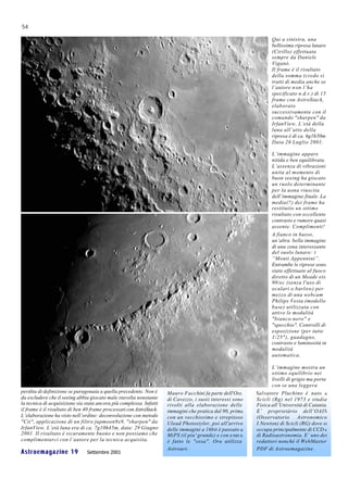 54

                                                                                                                   Qui a sinistra, una
                                                                                                                   bellissima ripresa lunare
                                                                                                                   (Cirillo) effettuata
                                                                                                                   sempre da Daniele
                                                                                                                   Viganò.
                                                                                                                   Il frame è il risultato
                                                                                                                   della somma (credo si
                                                                                                                   tratti di media anche se
                                                                                                                   l’autore n on l’ha
                                                                                                                   specificato n.d.r.) di 15
                                                                                                                   frame con AstroStack,
                                                                                                                   elaborato
                                                                                                                   successivamente con il
                                                                                                                   comando "sharpen" da
                                                                                                                   IrfanView. L’età della
                                                                                                                   luna all’atto della
                                                                                                                   ripresa è di ca. 6g1h50m
                                                                                                                   Data 26 Luglio 2001.

                                                                                                                   L’immagine appare
                                                                                                                   nitida e ben equilibrata.
                                                                                                                   L’assenza di vibrazioni
                                                                                                                   unita al momento di
                                                                                                                   buon seeing ha giocato
                                                                                                                   un ruolo determinante
                                                                                                                   per la uona riuscita
                                                                                                                   dell’immagine finale. La
                                                                                                                   media(?) dei frame ha
                                                                                                                   restituito un ottimo
                                                                                                                   risultato con eccellente
                                                                                                                   contrasto e rumore quasi
                                                                                                                   assente. Complimenti!
                                                                                                                   A fianco in basso ,
                                                                                                                   un’altra bella immagine
                                                                                                                   di una zona interessante
                                                                                                                   del suolo lunare: i
                                                                                                                   “Monti Appennini”.
                                                                                                                   Entrambe le riprese sono
                                                                                                                   state effettuate al fuoco
                                                                                                                   diretto di un Meade etx
                                                                                                                   90/ec (senza l'uso di
                                                                                                                   oculari o barlow) per
                                                                                                                   mezzo di una webcam
                                                                                                                   Philips Vesta (modello
                                                                                                                   base) utilizzata con
                                                                                                                   attive le modalità
                                                                                                                   "bianco-nero" e
                                                                                                                   "specchio". Controlli di
                                                                                                                   esposizione (per tutte
                                                                                                                   1/25"), guadagno,
                                                                                                                   contrasto e luminosità in
                                                                                                                   modalità
                                                                                                                   automatica.

                                                                                                                   L’immagine mostra un
                                                                                                                   ottimo equilibrio nei
                                                                                                                   livelli di grigio ma porta
                                                                                                                   con se una leggera
perdita di definizione se paragonata a quella precedente. Non è      Mauro Facchini fa parte dell'Oss.      Salvatore Pluchino è nato a
da escludere che il seeing abbia giocato male stavolta nonstante     di Cavezzo, i suoii interessi sono     Scicli (Rg) nel 1973 e studia
la tecnica di acquisizione sia stata ancora più complessa. Infatti   rivolti alla elaborazione delle        Fisica all’Università di Catania.
il frame è il risultato di ben 40 frame processati con AstroStack.   immagini che pratica dal 90, prima     E’ proprietàrio dell’OAIN
L’elaborazione ha visto nell’ordine: deconvoluzione con metodo       con un vecchissimo e strepitoso        (Osservatorio Astronomico
"Cit", applicazione di un filtro jupmoon9x9, "sharpen" da            Ulead Photostyler, poi all'arrivo      I.Newton) di Scicli (RG) dove si
IrfanView. L’età luna era di ca. 7g10h45m, data: 29 Giugno           delle immagini a 16bit è passato a     occupa principalmente di CCD e
2001. Il risultato è sicuramente buono e non possiamo che            MiPS (il piu' grande) e con e sso si   di Radioastronomia. E’ uno dei
complimentarci con l’autore per la tecnica acquisita.                è fatto le "ossa". Ora utilizza        redattori nonché il WebMaster
                                                                     Astroart.                              PDF di Astroemagazine.
Astroemagazine 19              Settembre 2001
 