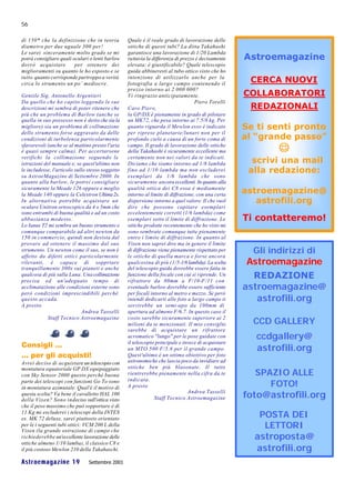 56

di 150* che la definizione che in teoria          Quale è il reale grado di lavorazione delle
diametro per due uguale 300 per!                  ottiche di questi tubi? La ditta Takahashi
Le sarei sinceramente molto grado se mi           garantisce una lavorazione di 1/20 Lambda
potrà consigliare quali oculari o lenti barlow    tuttavia la differenza di prezzo è decisamente    Astroemagazine
dovrò acquistare         per ottenere dei         elevata; è giustificabile? Quale telescopio
miglioramenti su quanto le ho esposto e se        guida abbineresti al tubo ottico visto che ho
tutto quanto corrisponde purtroppo a verità
circa lo strumento un po’ mediocre.
                                                  intenzione di utilizzarlo anche per la
                                                  fotografia a largo campo contenendo il
                                                                                                     CERCA NUOVI
                                                  prezzo intorno ai 2 000 000?
Gentile Sig. Antonello Argentieri                 Vi ringrazio anticipatamente.                     COLLABORATORI
Da quello che ho capito leggendo le sue                                            Piero Torelli
descrizioni mi sembra di poter ritenere che       Caro Piero,                                        REDAZIONALI
più che un problema di Barlow (anche se           la GP/DX è pienamente in grado di pilotare
quella in suo possesso non è detto che sia la     un MK72, che pesa intorno ai 7.5/8 kg. Per
migliore) sia un problema di collimazione         quanto riguarda il Mewlon esso è indicato         Se ti senti pronto
dello strumento forse aggravato da delle          per riprese planetarie/lunari non per il
condizioni di turbolenza particolarmente          profondo cielo a causa di un forte coma di        al “grande passo”
sfavorevoli (anche se al mattino presto l'aria
è quasi sempre calma). Per accertarsene
                                                  campo. Il grado di lavorazione delle ottiche
                                                  della Takahashi è sicuramente eccellente ma               J
verifichi la collimazione seguendo le
istruzioni del manuale e, se quest'ultimo non
                                                  certamente non nei valori da te indicati.
                                                  Diciamo che siamo intorno ad 1/8 lambda             scrivi una mail
le includesse, l'articolo sullo stesso soggetto   fino ad 1/10 lambda ma non escluderei              alla redazione:
su AstroeMagazine di Settembre 2000. In           esemplari da 1/6 lambda che sono
quanto alla barlow, le potrei consigliare         sicuramente ancora eccellenti. In quanto alla
sicuramente la Meade 126 oppure e meglio
la Meade 140 oppure la Celestron Ultima 2x.
                                                  qualità ottica dei C8 essa è mediamente
                                                  intorno al limite di diffrazione, con una certa
                                                                                                    astroemagazine@
In alternativa potrebbe acquistare un             dispersione intorno a quel valore. Il che vuol       astrofili.org
oculare Unitron ortoscopico da 4 o 5mm che        dire che possono capitare esemplari
sono entrambi di buona qualità e ad un costo      eccelentemente corretti (1/6 lambda) come
abbastanza modesto.                               esemplari sotto il limite di diffrazione. Le      Ti contatteremo!
Lo Ianus T2 mi sembra un buono strumento e        ottiche prodotte recentemente che ho visto mi
comunque comparabile ad altri newton da           sono sembrate comunque tutte pienamente
150 in commercio, quindi non desista dal          entro i limite di diffrazione. In quanto al
provare ad ottenere il massimo dal suo            Vixen non saprei dire ma in genere il limite
strumento. Un newton come il suo, se non è        di diffrazione viene pienamente rispettato per      Gli indirizzi di
affetto da difetti ottici particolarmente         le ottiche di quella marca e forse ancora
rilevanti, è capace di sopprtare                  qualcosina di più (1/5-1/6 lambda). La scelta      Astroemagazine
tranquillamente 300x sui pianeti e anche          del telescopio guida dovrebbe essere fatta in
qualcosa di più sulla Luna. Una collimazione
precisa ed un'adeguato tempo di
                                                  funzione della focale con cui si riprende. Un
                                                  rifrattore da 80mm a F/10-F/11 con
                                                                                                      REDAZIONE
acclimatazione alle condizioni esterne sono       eventuale barlow dovrebbe essere sufficiente      astroemagazine@
però condizioni imprescindibili perchè            per focali intorno al metro e mezzo. Se però
questo accada.                                    intendi dedicarti alle foto a largo campo ti         astrofili.org
A presto                                          servirebbe un semi-apo da 100mm di
                             Andrea Tasselli      apertura ad almeno F/6.7. In questo caso il
            Staff Tecnico Astroemagazine          costo sarebbe sicuramente superiore ai 2
                                                  milioni da te menzionati. Il mio consiglio          CCD GALLERY
                                                  sarebbe di acquistare un rifrattore
                                                  acromatico "lungo" per le pose guidate con           ccdgallery@
Consigli …                                        il telescopio principale e invece di acquistare
                                                  un MTO 500 F/5.6 per il grande campo.                astrofili.org
… per gli acquisti!                               Quest'ultimo è un ottimo obiettivo per foto
Avrei deciso di acquistare un telescopio con      astronomiche che lascia poco da invidiare ad
                                                  ottiche ben più blasonate. Il tutto
                                                                                                       SPAZIO ALLE
montatura equatoriale GP DX equipaggiato
con Sky Sensor 2000 questo perché buona           rientrerebbe pienamente nella cifra da te
                                                  indicata.
parte dei telescopi con funzioni Go To sono
in montatura azimutale. Qual'è il motivo di       A presto                                                FOTO!
questa scelta? Va bene il cavalletto HAL 100
della Vixen? Sono indeciso sull'ottica visto
                                                                                Andrea Tasselli
                                                               Staff Tecnico Astroemagazine         foto@astrofili.org
che il peso massimo che può sopportare è di
11 Kg mi escluderei i telescopi della INTES
es. MK 72 deluxe, sarei piuttosto orientato
                                                                                                       POSTA DEI
per le i seguenti tubi ottici: VCM 200 L della
Vixen (la grande ostruzione di campo che
                                                                                                        LETTORI
richiederebbe un'eccellente lavorazione delle                                                         astroposta@
ottiche almeno 1/10 lamba), il classico C8 e
il più costoso Mewlon 210 della Takahaschi.                                                           astrofili.org
Astroemagazine 19               Settembre 2001
 