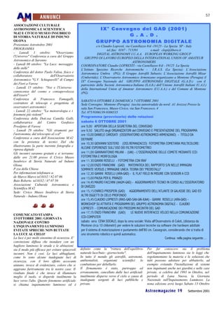 57
                    ANNUNCI
ASSOCIAZIONE CULTURALE
ASTRONOMICA E SCIENTIFICA                                     IX° Convegno del GAD (2001)
                                                                       G . A . D .
M.42 E CIVICO MUSEO INSUBRICO
DI STORIA NATURALE DI INDUNO
OLONA                                                        GRUPPO ASTRONOMIA DIGITALE
Presentano Astrottobre 2001                                  c/o Claudio Lopresti, via Castellazzo 8/d -19125 - La Spezia SP - Italy
PROGRAMMA                                                            tel./fax: 0187 - 715391          e.mail: clop@libero.it
- Lunedì 1 ottobre: "Osserviamo                               DIGITAL ASTRONOMY I.U.A.A. EUROPEAN WORKING GROUP
l'Universo" Conferenza a cura del Gruppo            GRUPPO DI LAVORO EUROPEO DELLA INTERNATIONAL UNION OF AMATEUR
Astronomico di Saronno                                                                   ASTRONOMERS
- Lunedì 08 ottobre: "La Luce: messaggio          COORDINATORE Claudio LOPRESTI - via Castellazzo 8/d - 19125 La Spezia
delle stelle"                                     L’Istituto Spezzino Ricerche Astronomiche -           I.R.A.S. (La Spezia); L’Associazione
Conferenza del dottor Paolo Valisa, fisico e      Astronomica Umbra (PG); Il Gruppo Astrofili Subasio; L’Associazione Astrofili Mizar
collaboratore               dell'Osservatorio     (Umbertide); L’Osservatorio Astronomico Armenzano organizzano a Montone (Perugia) il
Astronomico "G.V. Schiaparelli" di Campo          IX° Convegno Nazionale del GRUPPO ASTRONOMIA DIGITALE (G.A.D.) con il
dei Fiori a Varese                                patrocinio della Società Astronomica Italiana (S.A.It.) dell’Unione Astrofili Italiani (U.A.I.)
- Lunedì 15 ottobre: "Noi e l'Universo:           della International Union of Amateur Astronomers (I.U.A.A.) e del Comune di Montone
conoscenza del cosmo e consapevolezza             (PG)
dell'essere"
Conferenza di Francesco Fumagalli,                SABATO 6 OTTOBRE E DOMENICA 7 OTTOBRE 2001
costruttore di telescopi e progettista di         Sede Convegno: Montone (Perugia) (uscita autostradale da nord: A1 Arezzo) Presso la
osservatori astronomici                           sala San Francesco, Museo Civico, via San Francesco, 4
- Lunedì 22 ottobre: "La meteorologia e i         Tel. 075/9306139-9306535
fenomeni più violenti"
                                                  Programma (provvisorio) delle relazioni
Conferenza della Dott.ssa Camilla Galli,
collaboratrice     del   Centro      Geofisico    sabato 6 OTTOBRE 2001
Prealpino di Varese                               ore 9,00 APERTURA DELLA SEGRETERIA DEL CONVEGNO
- Lunedì 29 ottobre: "Gli strumenti per           ore 9,50 SALUTO degli ORGANIZZATORI del CONVEGNO E PRESENTAZIONE DEL PROGRAMMA
l'astronomia, dal telescopio al ccd"              ore 10,00 DANIELE CAROSATI (OSSERVATORIO ASTRONOMICO ARMENZANO) - TITOLO DA
Conferenza a cura dell’Associazione M.42          DEFINIRE
con la presenza di tecnici Ziel che               ore 10,30 GIOVANNI SOSTERO (OSS.REMANZACCO) FOTOMETRIA COMETARIA MULTICOLORE:
illustreranno la parte inerente fotografia e
ripresa digitale                                  ALCUNE ESPERIENZE SULL'USO DEI FILTRI FOTOMETRICI
Gli incontri saranno gratuiti e si terranno       ore 11,00 GIANNANTONIO MILANI – (UAI) - L'OSSERVAZIONE DELLE COMETE MEDIANTE CCD:
dalle ore 21.00 presso il Civico Museo            FOTOMETRIA E MORFOLOGIA
Insubrico di Storia Naturale ad Induno            ore 11.30 GIANNI ROSELLI - FOTOMETRIA CON IRAF
Olona                                             ore 12,00 ENZO FRANCHINI (GAD) MATEMATICA DEL RAPPORTO S/N NELLE IMMAGINI
P.zza della Chiesa                                SOMMATE VERSUS L'IMMAGINE UNICA: TEORIA DEI 'PIEDISTALLI'
Per informazioni telefonare a:                    ore 12,30 GIANNI ROSELLI (ARA-GAD) - IL FLAT FIELD IN MISURE CON SENSORI A CCD
de Marco Marco tel.0332 / 82 07 06                ore 13,00 PAUSA PER IL PRANZO
Baio Roberto tel.0332 / 47 07 50                  ore 14,45 MAURO FACCHINI (AAGM-GAD) - AGGIORNAMENTI TECNICI IN CORSO ALL'OSSERVATORIO
Associazione Culturale Astronomica e
Scientifica M.42                                  DI CAVEZZO
Sede: Civico Museo Insubrico di Storia            ore 15,15 ENRICO PROSPERI (GAD) AGGIORNAMENTO DELL'ATLANTE DI GALASSIE DEL GAD ED
Naturale - Induno Olona                           ALTRI OGGETTI DI CIELO PROFONDO
                                                  ore 15,45 CLAUDIO LOPRESTI (IRAS-GAD-SAIt-UAI-IUAA) - GIANNI ROSELLI (ARA-GAD) -
                                                  WORKSHOP SU ATTIVITÀ E PROGRAMMI DEL GRUPPO ASTRONOMIA DIGITALE - CLAUDIO
                                                  LOPRESTI – COMUNICAZIONE DEI PROSSIMI INCONTRI DEL GAD
                                                  ore 17,15 ENZO FRANCHINI (GAD) LE NUOVE INTERFACCE VELOCI NELLA COMUNICAZIONE
COMUNICATO STAMPA
13 OTTOBRE 2001: GIORNATA                         CCD-COMPUTER
NAZIONALE CONTRO                                  sabato sera CENA SOCIALE; dopo la cena sociale: Visita all’Osservatorio di Coloti, (distanza da
L'INQUINAMENTO LUMINOSO                           Montone circa 10 chilometri) per vedere le soluzioni tecniche sia software che hardware adottate
EVITATE SPRECHI: NON BUTTATE                      per il sistema di motorizzazione e puntamento dell’80 cm. Cassegrain, considerando che si tratta di
LA LUCE AL CIELO!                                 uno strumento robotico e quindi automatico.
La luce è per molti sinonimo di sicurezza. E'                                                                          Continua nella pagina seguente…
convinzione diffusa che inondare con un
bagliore luminoso le strade e le abitazioni
sia il modo più efficace per evitare spiacevoli   definito come la "rottura dell'equilibrio           Per far conoscere sia il problema
incontri. Non è così. Le luci abbaglianti,        naturale luce/buio - giorno/notte".                 dell'inquinamento luminoso sia le leggi che
come lo sono alcune inadeguate luci di            In tutto il mondo gli astrofili, astronomi,         regolamentano la materia e le soluzioni che
sicurezza, con il loro effetto accecante          ambientalisti,   organismi      scientifici  lo     tutti possono adottare per abbatterlo, ad
aiutano, invece di evidenziare, coloro che si     combattono per debellarlo.                          esempio evitando l'installazione di sistemi
aggirano furtivamente tra le nostre case. Il      Il firmamento è stato, purtroppo ed                 non inquinanti anche nei giardini e nelle case
risultato finale è che invece di illuminare       erroneamente, cancellato dalle luci artificiali     private, si celebra dal 1993 in Ottobre, nel
meglio il suolo, si disperde inutilmente la       inutilmente disperse verso il cielo a causa di      periodo di Luna Nuova, la Giornata
luce verso l'alto. Questo fenomeno artificiale    inadeguate sorgenti di luci pubbliche e             Nazionale sull'Inquinamento Luminoso. La
si chiama inquinamento luminoso ed è              private.                                            nona edizione avrà luogo Sabato 13 Ottobre

                                                                                                     Astroemagazine 19                 Settembre 2001
 