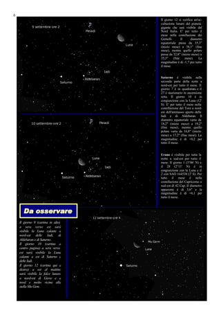 6
                                    Il giorno 12 si verifica un'oc-
                                    cultazione lunare del pianeta
                                    gigante che sarà visibile dal
                                    Nord Italia. E' per tutto il
                                    mese nella costellazione dei
                                    Gemelli.       Il      diametro
                                    equatoriale passa da 35,3"
                                    (inizio mese) a 38,1" (fine
                                    mese), mentre quello polare
                                    passa da 32,8" (inizio mese) a
                                    35,3"    (fine    mese).    La
                                    magnitudine è di -1,7 per tutto
                                    il mese.


                                    Saturno è visibile nella
                                    seconda parte della notte a
                                    nord-est per tutto il mese. Il
                                    giorno 7 è in quadratura e il
                                    27 è stazionario in ascensione
                                    retta. Il giorno 10 è in
                                    congiunzione con la Luna (12'
                                    S). E' per tutto il mese nella
                                    costellazione del Toro a nord-
                                    est dell'ammasso aperto delle
                                    Iadi e di Aldebaran. Il
                                    diametro equatoriale varia da
                                    18,2" (inizio mese) a 19,2"
                                    (fine mese), mentre quello
                                    polare varia da 16,8" (inizio
                                    mese) a 17,2" (fine mese). La
                                    magnitudine è di +0,2 per
                                    tutto il mese.


                                    Urano è visibile per tutta la
                                    notte a sud-est per tutto il
                                    mese. Il giorno 1 (3°06' N) e
                                    il 28 (2°11' N) è in
                                    congiunzione con la Luna e il
                                    2 con SAO 164538 (2' S). Per
                                    tutto il mese è nella
                                    costellazione del Capricorno a
                                    sud-est di 42 Cap. Il diametro
                                    apparente è di 3,6" e la
                                    magnitudine è di +6,1 per
                                    tutto il mese.



      Da osservare
    Il giorno 9 (cartina in alto)
    a sera verso est sarà
    visibile la Luna calante a
    nord-est delle Iadi, di
    Aldebaran e di Saturno.
    Il giorno 10 (cartina a
    centro pagina) a sera verso
    est sarà visibile la Luna
    calante a est di Saturno e
    delle Iadi.
    Il giorno 12 (cartina qui a
    destra) a est al mattino
    sarà visibile la falce lunare
    a nord-est di Giove e a
    nord e molto vicina alla
    stella Mu Gem.
 