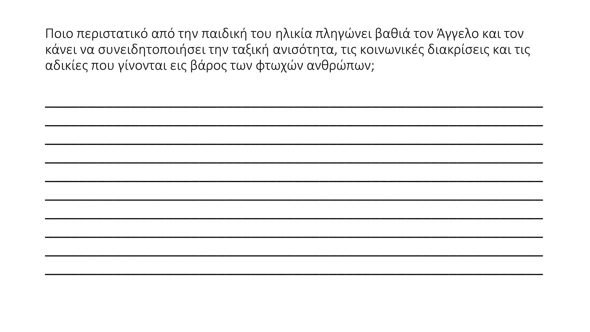 Ποιο περιστατικό από την παιδική του ηλικία πληγώνει βαθιά τον Άγγελο και τον
κάνει να συνειδητοποιήσει την ταξική ανισότητα, τις κοινωνικές διακρίσεις και τις
αδικίες που γίνονται εις βάρος των φτωχών ανθρώπων;
__________________________________________________________
__________________________________________________________
__________________________________________________________
__________________________________________________________
__________________________________________________________
__________________________________________________________
__________________________________________________________
__________________________________________________________
__________________________________________________________
__________________________________________________________
 