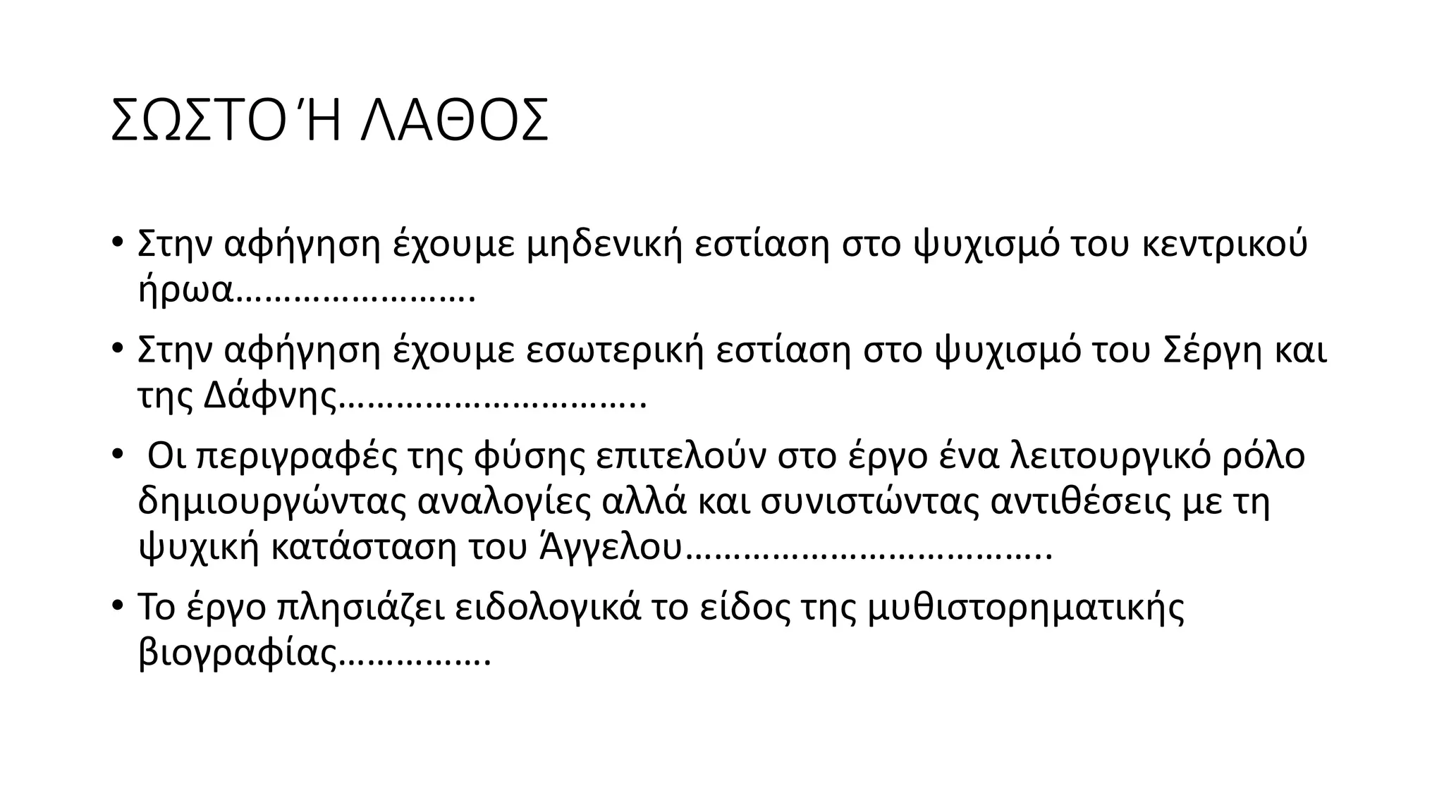 ΣΩΣΤΟ Ή ΛΑΘΟΣ
• Στην αφήγηση έχουμε μηδενική εστίαση στο ψυχισμό του κεντρικού
ήρωα…………………….
• Στην αφήγηση έχουμε εσωτερική εστίαση στο ψυχισμό του Σέργη και
της Δάφνης…………………………..
• Οι περιγραφές της φύσης επιτελούν στο έργο ένα λειτουργικό ρόλο
δημιουργώντας αναλογίες αλλά και συνιστώντας αντιθέσεις με τη
ψυχική κατάσταση του Άγγελου………………………………..
• Το έργο πλησιάζει ειδολογικά το είδος της μυθιστορηματικής
βιογραφίας…………….
 