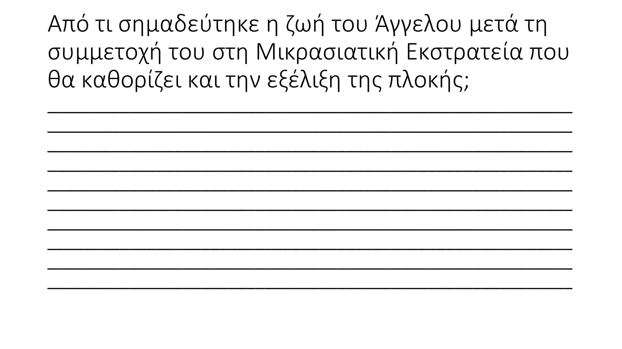 Από τι σημαδεύτηκε η ζωή του Άγγελου μετά τη
συμμετοχή του στη Μικρασιατική Εκστρατεία που
θα καθορίζει και την εξέλιξη της πλοκής;
__________________________________________________________
__________________________________________________________
__________________________________________________________
__________________________________________________________
__________________________________________________________
__________________________________________________________
__________________________________________________________
__________________________________________________________
__________________________________________________________
__________________________________________________________
 