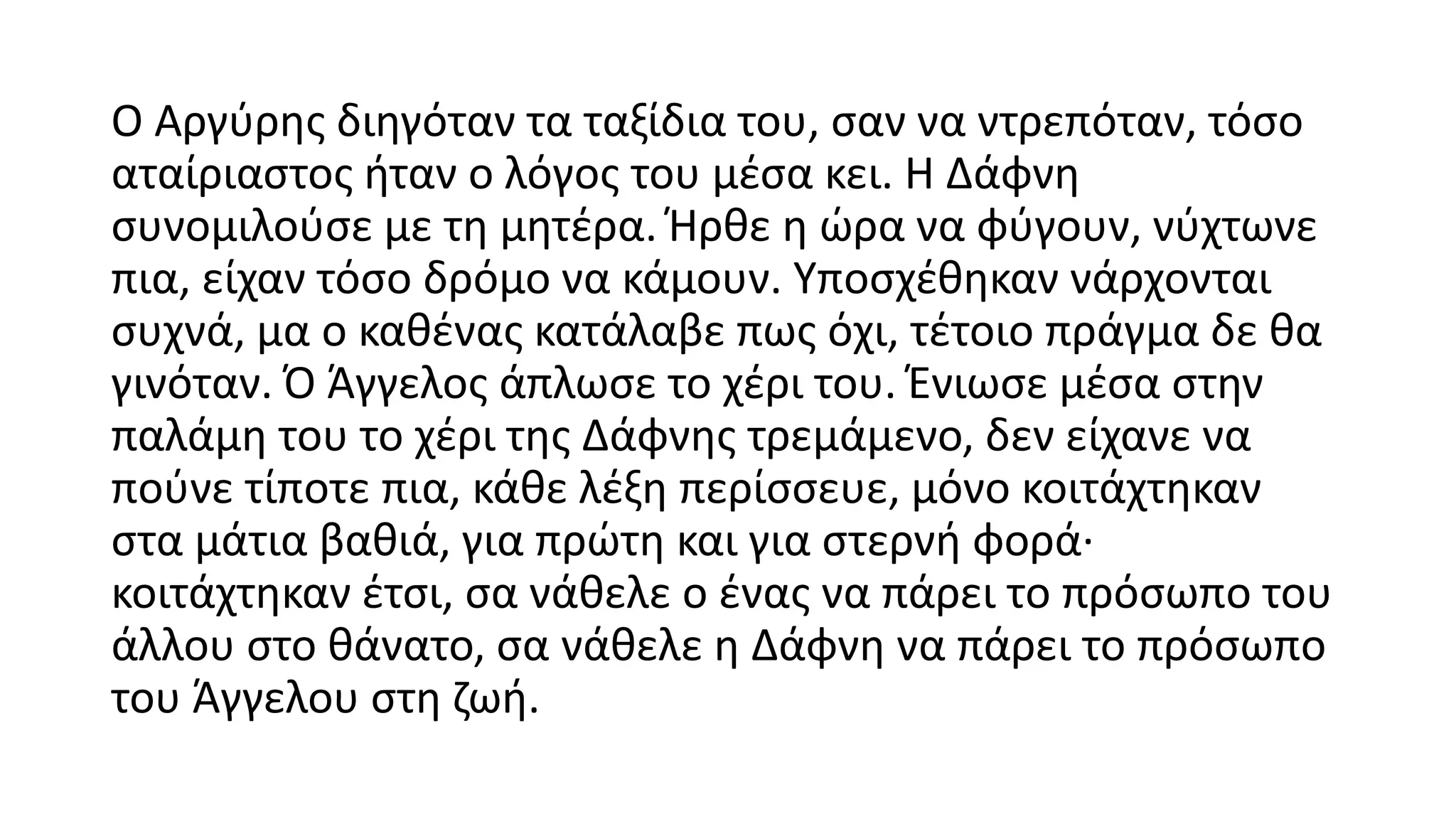 Ο Αργύρης διηγόταν τα ταξίδια του, σαν να ντρεπόταν, τόσο
αταίριαστος ήταν ο λόγος του μέσα κει. Η Δάφνη
συνομιλούσε με τη μητέρα. Ήρθε η ώρα να φύγουν, νύχτωνε
πια, είχαν τόσο δρόμο να κάμουν. Υποσχέθηκαν νάρχονται
συχνά, μα ο καθένας κατάλαβε πως όχι, τέτοιο πράγμα δε θα
γινόταν. Ό Άγγελος άπλωσε το χέρι του. Ένιωσε μέσα στην
παλάμη του το χέρι της Δάφνης τρεμάμενο, δεν είχανε να
πούνε τίποτε πια, κάθε λέξη περίσσευε, μόνο κοιτάχτηκαν
στα μάτια βαθιά, για πρώτη και για στερνή φορά∙
κοιτάχτηκαν έτσι, σα νάθελε ο ένας να πάρει το πρόσωπο του
άλλου στο θάνατο, σα νάθελε η Δάφνη να πάρει το πρόσωπο
του Άγγελου στη ζωή.
 