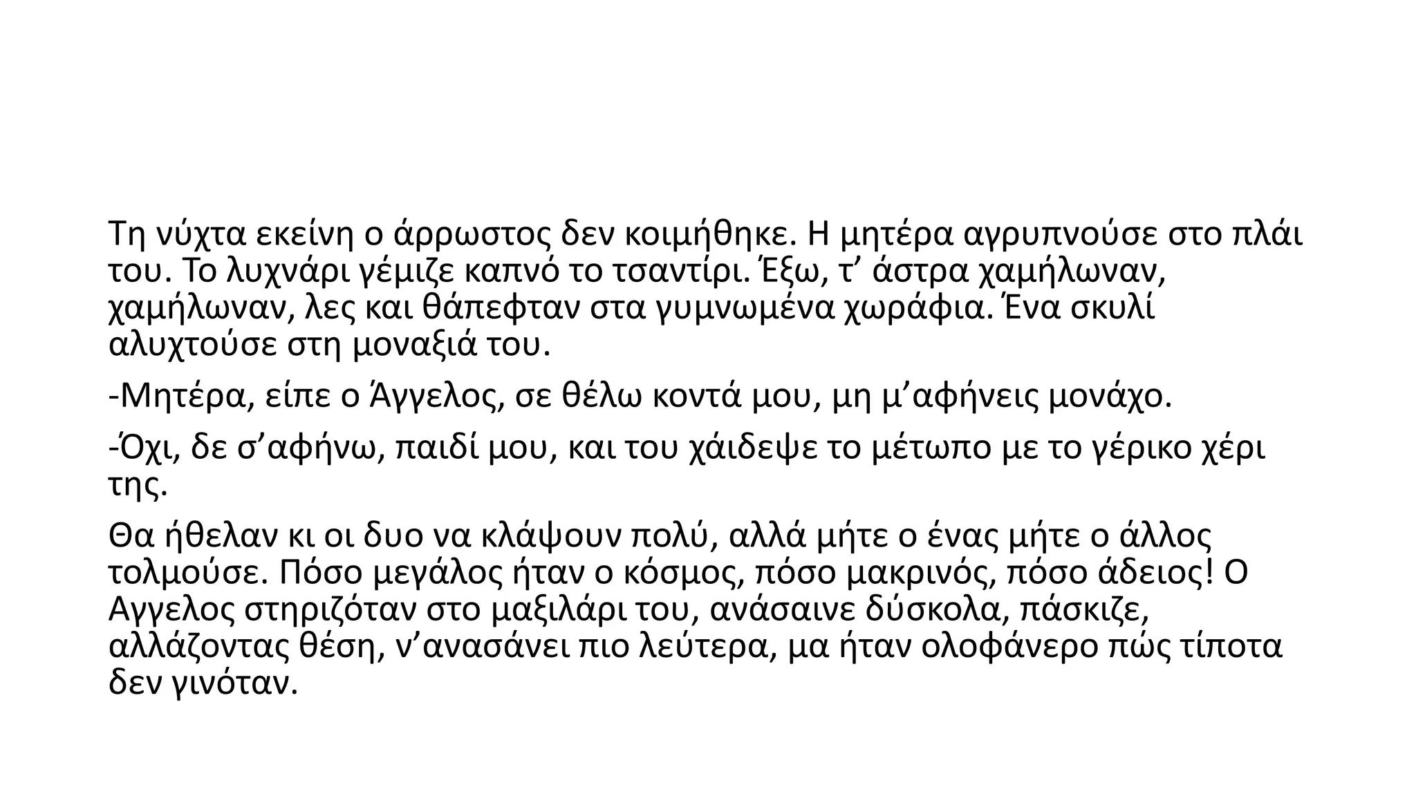 Τη νύχτα εκείνη ο άρρωστος δεν κοιμήθηκε. Η μητέρα αγρυπνούσε στο πλάι
του. Το λυχνάρι γέμιζε καπνό το τσαντίρι. Έξω, τ’ άστρα χαμήλωναν,
χαμήλωναν, λες και θάπεφταν στα γυμνωμένα χωράφια. Ένα σκυλί
αλυχτούσε στη μοναξιά του.
-Μητέρα, είπε ο Άγγελος, σε θέλω κοντά μου, μη μ’αφήνεις μονάχο.
-Όχι, δε σ’αφήνω, παιδί μου, και του χάιδεψε το μέτωπο με το γέρικο χέρι
της.
Θα ήθελαν κι οι δυο να κλάψουν πολύ, αλλά μήτε ο ένας μήτε ο άλλος
τολμούσε. Πόσο μεγάλος ήταν ο κόσμος, πόσο μακρινός, πόσο άδειος! Ο
Αγγελος στηριζόταν στο μαξιλάρι του, ανάσαινε δύσκολα, πάσκιζε,
αλλάζοντας θέση, ν’ανασάνει πιο λεύτερα, μα ήταν ολοφάνερο πώς τίποτα
δεν γινόταν.
 