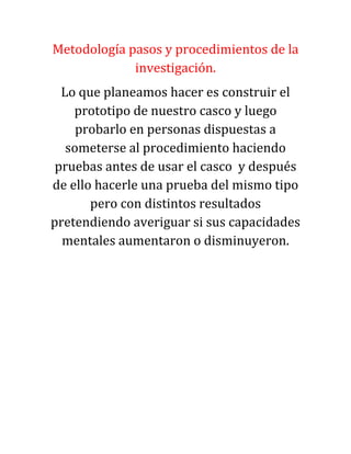 Metodología pasos y procedimientos de la
investigación.
Lo que planeamos hacer es construir el
prototipo de nuestro casco y luego
probarlo en personas dispuestas a
someterse al procedimiento haciendo
pruebas antes de usar el casco y después
de ello hacerle una prueba del mismo tipo
pero con distintos resultados
pretendiendo averiguar si sus capacidades
mentales aumentaron o disminuyeron.
 
