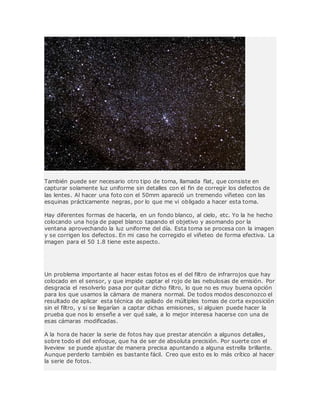 También puede ser necesario otro tipo de toma, llamada flat, que consiste en
capturar solamente luz uniforme sin detalles con el fin de corregir los defectos de
las lentes. Al hacer una foto con el 50mm apareció un tremendo viñeteo con las
esquinas prácticamente negras, por lo que me vi obligado a hacer esta toma.
Hay diferentes formas de hacerla, en un fondo blanco, al cielo, etc. Yo la he hecho
colocando una hoja de papel blanco tapando el objetivo y asomando por la
ventana aprovechando la luz uniforme del día. Esta toma se procesa con la imagen
y se corrigen los defectos. En mi caso he corregido el viñeteo de forma efectiva. La
imagen para el 50 1.8 tiene este aspecto.
Un problema importante al hacer estas fotos es el del filtro de infrarrojos que hay
colocado en el sensor, y que impide captar el rojo de las nebulosas de emisión. Por
desgracia el resolverlo pasa por quitar dicho filtro, lo que no es muy buena opción
para los que usamos la cámara de manera normal. De todos modos desconozco el
resultado de aplicar esta técnica de apilado de múltiples tomas de corta exposición
sin el filtro, y si se llegarían a captar dichas emisiones, si alguien puede hacer la
prueba que nos lo enseñe a ver qué sale, a lo mejor interesa hacerse con una de
esas cámaras modificadas.
A la hora de hacer la serie de fotos hay que prestar atención a algunos detalles,
sobre todo el del enfoque, que ha de ser de absoluta precisión. Por suerte con el
liveview se puede ajustar de manera precisa apuntando a alguna estrella brillante.
Aunque perderlo también es bastante fácil. Creo que esto es lo más crítico al hacer
la serie de fotos.
 